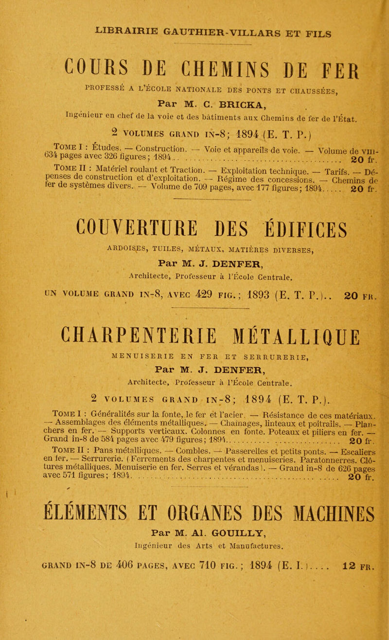 COURS DE CHEMINS DE FER PROFESSÉ A L ÉCOLE NATIONALE DES PONTS ET CHAUSSÉES, Par M. C. BRICKA, Ingénieur en chef de la voie et des bâtiments aux Chemins de fer de l’État. 2 VOLUMES GRAND in-8; 1894 (E. T. P.) Tœvie I : Études. — Construction. b34 pages avec 326 figures ; 1894 .. Voie et appareils de voie. — Volume de vih- 20 fr. Tome II : Matériel roulant et Traction. — Exploitation technique. — Tarifs. — Dé- penses de construction et d’exploitation. — Régime des concessions. — Chemins do ter de systèmes divers. — Volume de 709 pages, avec 177 figures; 1894 20 fr. COUVERTURE DES ÉDIFICES ARDOISEES, TUILES, MÉTAUX, MATIÈRES DIVERSES, Par M. J. DENFER, Architecte, Professeur à l’École Centrale. UN VOLUME GRAND IN-8, AVEC 429 FIG.; 1893 (E. T. P.).. 20 FR. CHARPENTERIE MÉTALLIQUE MENUISERIE EN FER ET SERRURERIE, Par M.J. DENFER, Architecte, Professeur à l’École Centrale. 2 VOLUMES GRAND in-8; 1894 (E. T. P.). Tome I : Généralités sur la fonte, le fer et l’acier. — Résistance de ces matériaux. — Assemblages des éléments métalliques. — Chaînages, linteaux et poitrails. — Plan- chers en fer. — Supports verticaux. Colonnes en fonte. Poteaux et piliers en fer. — Grand in-8 de 584 pages avec 479 figures; 1894 20 fr. Tome II : Pans métalliques. — Combles. — Passerelles et petits ponts. — Escaliers en fer. — Serrurerie. ( Ferrements des charpentes et menuiseries. Paratonnerres. Clô- tures métalliques. Menuiserie en fer. Serres et vérandas). — Grand in-8 de 626 pages avec 571 figures ; 1894 20 fr ELEMENTS ET ORGANES DES MACHINES Par M. Al. GOUILLY, Ingénieur des Arts et Manufactures.