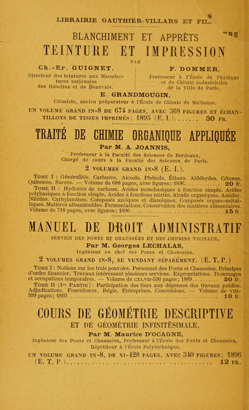 g LIBRAIRIE GAUTHIER-VILLARS ET FIL. BLANCHIMENT ET APPRÊTS TEINTURE ET IMPRESSION PAR Ch.-Er. GUIGNET, Directeur des teintures aux Manufac- tures nationales des Gobelins et de Beauvais. F. DOMMER, Professeur à l’École de Physique et de Chimie industrielles dé la Ville de Paris. E. GRANDMOUGIN, Chimiste, ancien préparateur à l’École de Chimie de Mulhouse. UN VOLUME GRAND IN-8 DE 674 PAGES, AVEC 368 FIGURES ET ÉCHAN- TILLONS DE TISSUS IMPRIMÉS; 1895 (E. I.) 30 FR. TRAITÉ DE CHIMIE ORGANIQUE APPLIQUÉE Par M. A JOANNIS, Professeur à la Faculté des Sciences de Bordeaux, Chargé de cours à la Faculté des Sciences de Paris. 2 VOLUMES GRAND IN-8 (E. I.). Tome I : Généralités. Carbures. Alcools. Phénols. Éthers. Aldéhydes. Cétones. Qumones. Sucres. — Volume de 688 pages, avec figures; 1896 20 fr. Tome II : Hydrates d.e carbone. Acides monobasiques à fonction simple. Acides polybasiques à fonction simple. Acides à fonctions mixtes. Alcalis organiques. Amides. Nitriles. Carbylamines. Composés azoiques et diazoïques. Composés organo-métal- liques. Matières albuminoïdes. Fermentations. Conservation des matières alimentaires. Volume de 718 pages, avec figures ; 1896 15 fr. MANUEL DE DROIT ADMINISTRATIF SERVICE DES PONTS ET CHAUSSÉES ET DES .CHEMINS VICINAUX, Par M. Georges LECHALAS, Ingénieur en chef des Ponts et Chaussées. 2 VOLUMES GRAND IN-8, SE VENDANT SÉPARÉMENT. (E. T. P.) Tome I : Notions sur les trois pouvoirs. Personnel des Ponts et Chaussées. Principes d’ordre financier. Travaux intéressant plusieurs services. Expropriations. Dommages et occupations temporaires. — Volume de cxlvii-536 pages; 1889 20 fr. Tome II ( Ire Partie ) : Participation des tiers aux dépenses des travaux publics. Adjudications. Fournitures. Régie. Entreprises. Concessions. — Volume de vm- 399 pages ; 1893 10 fi’. COURS DE GÉOMÉTRIE DESCRIPTIVE ET DE GÉOMÉTHIE INFINITÉSIMALE, Par M. Maurice D’QCAGNE, Ingénieur des Ponts et Chaussées, Professeur à l’École des Ponts et Chaussées, Répétiteur à l’École Polytechnique. UN VOLUME GRAND IN-8, DE XI-428 PAGES, AVEC 340 FIGURES; 1896 (E. T. P. ) i 12 fr.