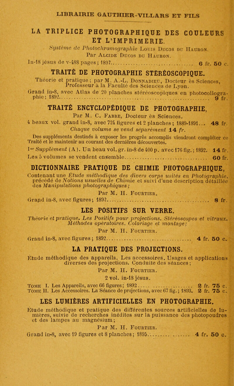 LA TRIPLICE PHOTOGRAPHIQUE DES COULEURS ET L’IMPRIMERIE. Système de Photochromographie Louis Ducos nu IIauron. Par Alcide Ducos du IIauron. In-18 jésus de v-488 pages ; 1897 6 fr. 50 c. TRAITÉ DE PHOTOGRAPHIE STÉRÉOSCOPIQUE. Théorie et pratique; par M. A.-L. Donnadieu, Docteur ès Sciences, Professeur à la Faculté des Sciences de Lyon. Grand in-8, avec Atlas de 20 planches stéréoscopiques en photocollogra- phie; 1892 9 fr. TRAITÉ ENCYCLOPÉDIQUE DE PHOTOGRAPHIE, Par M. C. Fabre, Docteur ès Sciences. 4 beaux vol. grand in-8, avec 724 ligures et 2 planches ; 1889-1891... 48 fr. Chaque volume se vend séparément 14 fr. Des suppléments destinés à exposer les progrès accomplis viendront compléter ce Traité et le maintenir au courant des dernières découvertes. 1 Supplément (A). Un beau vol.gr. in-8 de 400 p. avec 176 fig. ; 1892. 14 fr. Les 5 volumes se vendent ensemble 60 fr. DICTIONNAIRE PRATIQUE DE CHIMIE PHOTOGRAPHIQUE, Contenant une Étude méthodique des divers corps usités en Photographie, précédé de Notions usuelles de Chimie et suivi d’une description détaillée des Manipulations photographiques ; Par M. H. Fourtier. Grapd in-8, avec figures; 1892 8 fr. LES POSITIFS SUR VERRE. Théorie et pratique. Les Positifs pour projections. Stéréoscopes et vitraux. Méthodes opératoires. Coloriage et montage; Par M. H. Fourtier. Grand in-8, avec figures ; 1892 4 fr. 50 c, LA PRATIQUE DES PROJECTIONS. Étude méthodique des appareils. Les accessoires. Usages et applications diverses des projections. Conduite des séances ; Par M. H. Fourtier. 2 vol. in-18 jésus. Tome I. Les Appareils, avec 66 figures ; 1892 2 fr. 75 c. Tome II. Les Accessoires. La Séance de projections, avec 67 fig. ; 1893. 2 fr. 75 c. LES LUMIÈRES ARTIFICIELLES EN PHOTOGRAPHIE. Etude méthodique et pratique des différentes sources artificielles de lu- mières, suivie de recherches inédites sur la puissance des photopoudres et des lampes au magnésium; Par M. H. Fourtier.