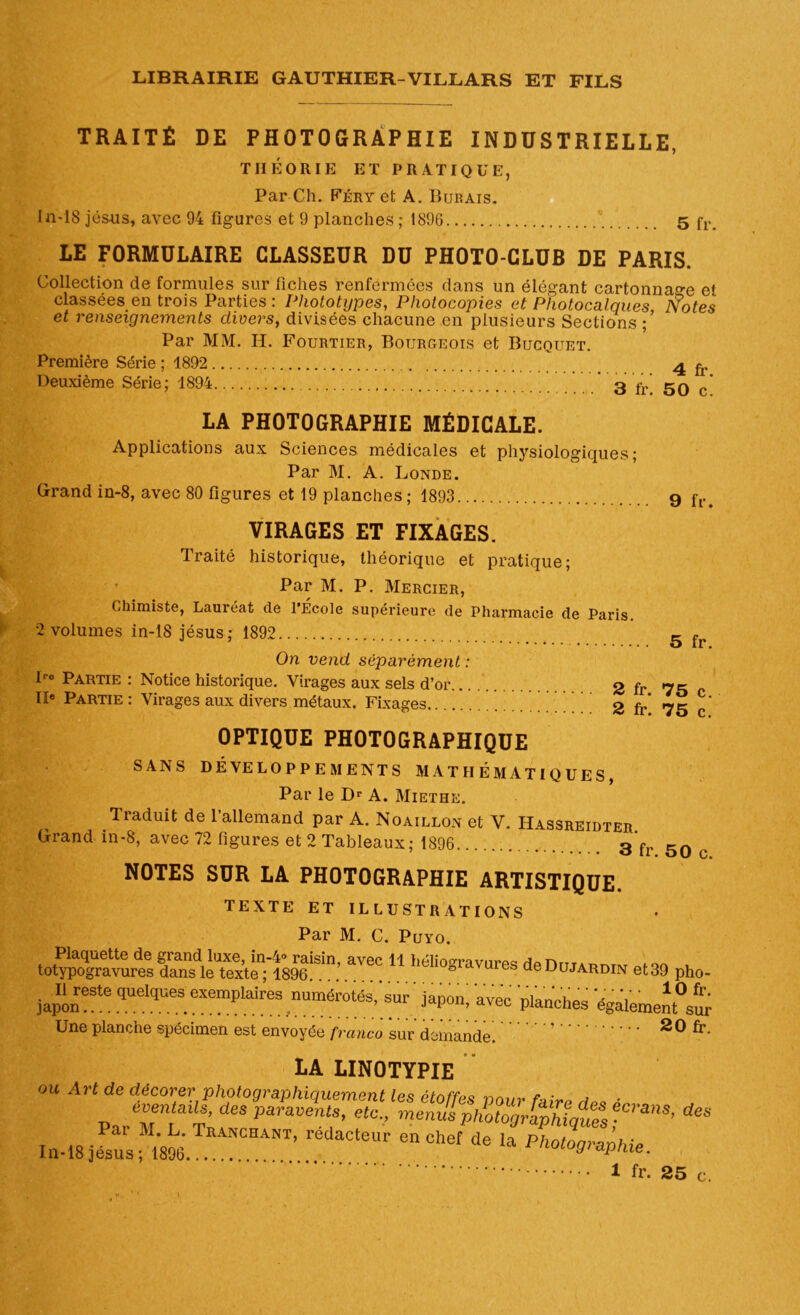 TRAITÉ DE PHOTOGRAPHIE INDUSTRIELLE, THÉORIE ET PRATIQUE, Par Ch. Féry et A. IIuraïs. In-18 Jésus, avec 94 figures et 9 planches; 1896 5 fr> LE FORMULAIRE CLASSEUR DU PHOTO-CLUB DE PARIS. Collection de formules sur fiches renfermées dans un élégant cartonnage et classées en trois Parties : Phototypes, Photocopies et Photocalques Notes et renseignements divers, divisées chacune en plusieurs Sections ;’ Par MM. H. Fourtier, Bourgeois et Bucquet. Première Série ; 1892 4 Deuxième Série; 1894 3 fr’ 5q ’ LA PHOTOGRAPHIE MÉDICALE. Applications aux Sciences médicales et physiologiques; Par M. A. Londe. Grand in-8, avec 80 figures et 19 planches ; 1893 9 f[>> VIRAGES ET FIXAGES. Traité historique, théorique et pratique; Par M. P. Mercier, Chimiste, Lauréat de l’Ecole supérieure de Pharmacie de Paris 2 volumes in-18 jésus; 1892 5 f On vend séparément : Ire Partie : Notice historique. Virages aux sels d’or 2 fr 75 IIe Partie : Virages aux divers métaux. Fixages 2 fr* 75 c* OPTIQUE PHOTOGRAPHIQUE SANS DÉVELOPPEMENTS MATHÉMATIQUES, Par le Dr A. Miethe. Traduit de l’allemand par A. Noaillon et V. Hassreidter Grand in-8, avec 72 figures et 2 Tableaux; 1896 3*fr 50 c NOTES SUR LA PHOTOGRAPHIE ARTISTIQUE. TEXTE ET ILLUSTRATIONS Par M. C. Puyo. teK^Sdlè't^8M^;.aï“11 héIi0gra™re^deDraAR‘™ et39 pho- japon?Ste quelques.exemplaires ,numér0tés> sur »vêc planches égalemem°sur Une planche spécimen est envoyée franco sur demande. LA LINOTYPIE ou Art de décorer photographiquement les étoffes r>nnv n ■ éventails, des paravents, etc., menus photMrima^Crans’ Pan M. L. Tranchant, rédacteur eu chef de la Photographie In-18 jésus; 1896 ^ aphie. 1 fr. 25 c.