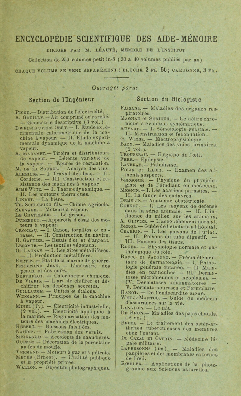 DIRIGÉE PAR M. LEAUTÉ, MEMBRE DH l’iNSTITUT Collection de 250 volumes petit in-8 ( 30 à 40 volumes publiés par an) CHAQUE VOLUME SE VEND SEPAREMENT : BROCHÉ, 2 FR. 511 CARTONNÉ, 3 FR. Ouvrages parus Section de l’Ingénieur Picou.— Distribution de l’électricité. A. Gouilly.—Air comprimé ou'raréfié. — Géométrie descriptive (3 vol.). D welshauvers-Dery.— I. É.tudoex pé- ri mentale calorimétrique de la ma- chine à vapeur. — II. Etude experi- mentale dynamique de la machine à vapeur. A. Madamet.— Tiroirs et distributeurs de vapeur. — Détente variable de la vapeur. — Épures de régulation. M. dk da Source.— Analyse des vins Alheilig.— I. Travail des bois. — II. Corderie. — III Construction et ré- sistance des machines à vapeur AiméWitz. — I. Thermodynamique.— II. Les moteurs thermiques. Lindet. — La biere. Th. Schlœsing fils. — Chimie agricole. Sauvage. - Moteurs à vapeur. Lb Chatelier. — Le grisou. Dudebout. — Appareils d'essai des mo- teurs à vapeur. Croneau. —I. Canon, torpilles et cu - rasse. — II. Construction du navire. H. Gautier. — Essais d’or et d argent. Lecomte.— Les textiles végétaux. Db Launay — I. Les gîtes métallifères. — II. Production métallifère. Fertin.— État delà marine de guerre. Ferdinand Jean. — L'industrie des peaux et des cuirs. Bkethf.lot. — Calorimétrie chimique. De Viaris. — L’art de chiffrer et dé- chiffrer les dépêches sécrétés. Guillaume. — Unités et étalons, Widmann.— Principes de la -machine à vapeur. Minel (F.). — Électricité industrielle. (2 vol.). -- Électricité appliquée à la marine. — Régularisation des mo- teurs des machines électriques. Hebèrt. — Boissons falsifiées. Naudin.— Fabrication des vernis. Sinjgaglia. — Accidents de chaudières. Guenkz.— Décoration de la porcelaine au feu de moufle. Vrrmand. — Moteurs à ga? et à pétrole. Meyer (Ernest). — L’utilité publique et la propriété privée. Wallon. — Objectifs photographiques. Section du Biologiste F’aisans. — Maladies des organes res- piratoires. Magnan et Sérieux. — Le délire chro- nique à évoiution systématique. Aüvard — I. Séméiologie ger.itale. — II. Menstruation et fécondation. G. Weiss. — Electropbysiologie. Bazy.— Maladies des voies urinaires. ( 2 vol. ). Trousseau. — Hygiène de I œil. Fere.— Epilepsie. Laveran.— Paludisme. Polin et Labit. — Examen des ali- ments suspects. Bergonie, — Physique du ptysiolo- giste et de 1 étudiant en médecine. Megnin,— I. Les acariens parasites. — IL La faune des cadavres. Demelin.— Anatomie obstétricale. Cuénot. — I; Les moyens de défense dans la série animale. — il. L’in- fluence du milieu sur les animaux, A. Olivier — L’accoi,chemeni normal. Berge. — Guide de l’étudiama l’hôpital. Cearrin. — I. Les poisons de J urine, — IL Poisons du tube digestif. — III. Poisons des tissus. Roger. — Fhvsiologie normale et pa- thologique du foie. Brocc, et Jacquet. — Précis élémen- taire de dermatologie. — 1, Patho- logie générale cutar.-ée. — II Mala- dies en particulier — III Derma- toses microbiennes ei néoplasies. — IV. Dermatoses inflammatoires. — V. Dermato-neuroses et Formulaire. Hanot. — De l’endocardito aiguë. Weill-Mantou. — Guide du médecin d’assurances sm la vie. Langlois. — Le lait. De Brun.— Maladies des pavs chauds. ( 2 vol. ). Broca. — Le traitement des ostéo-ar- thrit.es tuberculeuses des membres chez l’entant. Di Cazal ei Catrin,. — Médecine lé- gale militaire. Lapkrsonne (de), — Maladies des paupières ei des membranes externes de l’œil. Kœhler. — Applications de la photo- graphie aux Sciences naturelles.