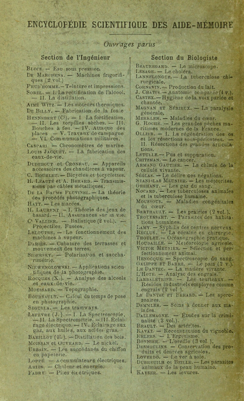 Ouvrages parus Section de l’Ingénieur Bloch. — Eau sous pression. De Maroiïena. — Machines frigorifi- ques ( 2 vol.) Prud’homme.— Teinture et impressions. Sorel. — I. La rectification de l’alcool. — II. La distillation. Aimé Witz.— Les moteurs thermiques. De Billt. — Fabrication de la fonte Hennkbkrt (C1). — I La fortification. — II. Les torpilles sèches. — III. Bouches à feu. — IV. Attaque des places — V. Travaux de campagne — VI. Communications militaires. Caspari — Chronomètres de marine Louis Jacquet. — La fabrication des eaux-de-vie. Dudebout et Cronf^u. — Appareils accessoires des chaudières à vapeur. C. Bourlet. — Bicycles et bicyclettes. H. Lêautê et A. Bkrard. — Transmis- sions par câbles métalliques. De la Baume Pluvinkl. — La théorie des procédés photographiques. Hatt. — Les marées. IL Laurent — I. Théorie des jeux de hasard. — II. Assurances sur ia vie. C* Vali.ikr. — Balistique (2 vol.). — Projectiles. Fusées. Leloutre, — Le fonctionnement des machines à vapeur. Dariès. — Cubature des terrasses et mouvement des terres. Sidersky. — Polarisat'on et saccha- rimétrie. NievveNglowski. — Applications scien- tifiques de la photographie. Rocquhs (X-). — Analyse des alcools et eaux-de-vie. Moessard. — Topographie. Boürsault. — Calcul du temps de pose en photographie. Seguela. — Les tramways. Lefèvre (J.).— I. La Speetroscopie. — II. La Spectrométrie. -- III. Éclai- rage électrique. —- IV. Éclairage aux gaz, aux huiles, aux acides gras. Barillot (E.). — Distillation des bois. Moissan et Oüvrard. — Le nickel. Urbain. — Les succédanés du chiffon en papeterie. Loppê — Accumulateurs électriques. Ariès. — Chaleur et énergie. Fabry. — Piles électriques. Section du Biologiste Beauregard. — Le microscope. Lesage. — Le choléra. Lannelongue.— La tuberculose chi- rurgicale. Cornkvin. — Production du lait. J. Chati \i. — Anatomie comparée (4 v.). Castex.— Hygiène delà voix parlée et chantée. Magnan et Sérieux. — La paralysie générale. Merklen. — Maladies du cœur. G. Roché. — Les grandes pèches ma- ritimes modernes de la France. Ollier. — I. La régénération des os et les résections sous-périostées. —■ II. Résections des grandes articula- tions. Lrtulle.— Pus et suppuration. Critzman. — Le cancer. Armand Gautier. — La chimie de la cellule vivante. Sèglas. — Le délire des négations. Stanislas Meunier. — Les météorites. Grehant. — Les gaz du sang. Nocard. — Les tuberculoses animales et la tuberculose humaine. Moussous. — Maladies congénitales du cœur. Bkrthaui.t. — Les prairies (2 vol.). Trouessart. — Parasites'des habita- tions humaines. Lamy. —.'Syphilis des centres nerveux. Reclus. — La cocaïne en chirurgie. Thoulet.— Océanographie pratique. Houdaille. — Météorologie agricole. Victor Meunier. — Sélection et per- fectionnement animal. Hënocquk. — Speetroscopie du sang. Galippe et Barré. — Le pain (2 v.). Le Dantec. — La matière vivante. L’Hote. — Analyse des engrais. ' Larbalétrier. — Les tourteaux. — Résidus industriels employés comme engrais (2 vol ). Le Dantec et Bkrard. — Les sporo* zoaires. Df.mvîler. — Soins à donner aux ma- lades. Dallemagnb. — Études sur la crimi- nalité (.3 vol.). Brault. — Des artérites. Ravaz. — Reconstitution du vignoble. Khlers. — L'Ergotisme. Bonnier. — L’oreille ( 3 vol ). Desmoulins — Conservation des pro- duits et denrées agricoles. Loverdo. — Le ver à soie. Dubrf.uilh ot Beille.— Les parasites animaux de la peau humaine. Kayser. — Les levures.