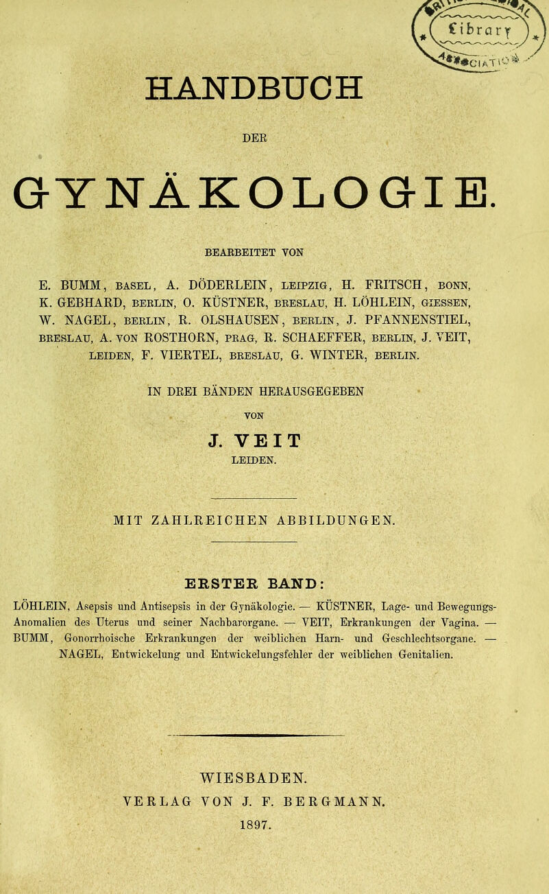 HANDBUCH DER GYNÄKOLOGIE. BEARBEITET YON E. BUMM, BASEL, A. DÖDERLEIN, LEIPZIG, H. FRITSCH, BONN, K. GEBHARD, BERLIN, 0. KÜSTNER, breslau, H. LÖHLEIN, giessen, W. NAGEL, BERLIN, R. OLSHAUSEN, BERLIN, J. PFANNENSTIEL, BRESLAU, A. YON ROSTHORN, PRAG, R. SCHAEFFER, BERLIN, J. VEIT, LEIDEN, F. VIERTEL, BRESLAU, G. WINTER, BERLIN. IN DREI BÄNDEN HERAUSGEGEBEN YON J. VEIT LEIDEN. MIT ZAHLREICHEN ABBILDUNGEN. ERSTER BAND: LÖHLEIN, Asepsis und Antisepsis in der Gynäkologie. — KÜSTNER, Lage- und Bewegungs- Anomalien des Uterus und seiner Nachbarorgane. — VEIT, Erkrankungen der Vagina. — BUMM, Gonorrhoische Erkrankungen der weiblichen Harn- und Geschlechtsorgane. — NAGEL, Entwickelung und Entwickelungsfehler der weiblichen Genitalien. WIESBADEN. VERLAG VON J. F. BERGMANN. 1897.