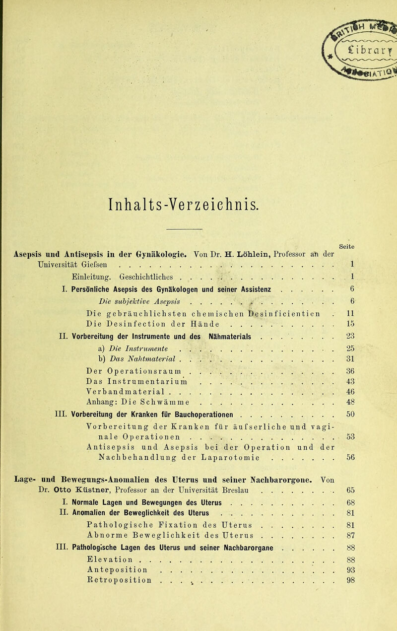 Seite Asepsis und Antisepsis in der Gynäkologie. Von Dr. H. Löhlein, Professor an der Universität Giefsen 1 Einleitung. Geschichtliches 1 I. Persönliche Asepsis des Gynäkologen und seiner Assistenz 6 Die subjektive Asepsis 6 Die gebräuchlichsten chemischen Desinficientien . 11 Die Desinfection der Hände 15 II. Vorbereitung der Instrumente und des Nähmaterials 23 a) Die Instrumente 25 b) Das Nahtmaterial 31 Der Operationsraum 36 Das Instrumentarium 43 Verbandmaterial 46 Anhang: Die Schwämme 48 III. Vorbereitung der Kranken für Bauchoperationen 50 Vorbereitung der Kranken für äufserliche und vagi- naleOperationen 53 Antisepsis und Asepsis bei der Operation und der Nachbehandlung der Laparotomie 56 Lage- und Bewegungs-Anomalien des Uterus und seiner Nachbarorgone. Von Dr. Otto Ktistner, Professor an der Universität Breslau 65 I. Normale Lagen und Bewegungen des Uterus 68 II. Anomalien der Beweglichkeit des Uterus 81 Pathologische Fixation des Uterus 81 Abnorme Beweglichkeit des Uterus 87 III. Pathologische Lagen des Uterus und seiner Nachbarorgane 88 Elevation 88 Anteposition 93 Retroposition 98