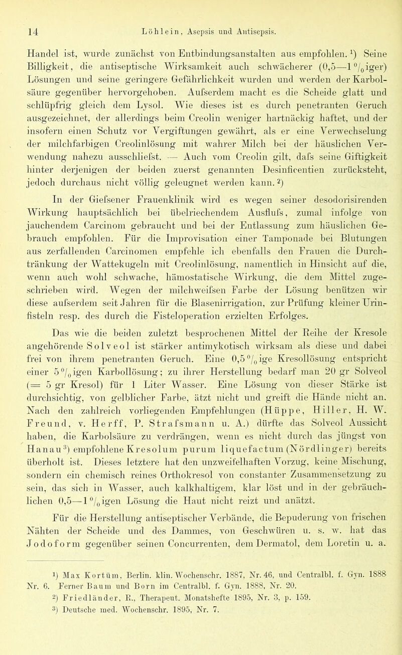 Handel ist, wurde zunächst von Entbindungsanstalten aus empfohlen.!) Seine Billigkeit, die antiseptische Wirksamkeit auch schwächerer (0,5—l°/0iger) Lösungen und seine geringere Gefährlichkeit wurden und werden der Karbol- säure gegenüber hervorgehoben. Aufserdem macht es die Scheide glatt und schlüpfrig gleich dem Lysol. Wie dieses ist es durch penetranten Geruch ausgezeichnet, der allerdings beim Creolin weniger hartnäckig haftet, und der insofern einen Schutz vor Vergiftungen gewährt, als er eine Verwechselung der milchfarbigen Creolinlösung mit wahrer Milch bei der häuslichen Ver- wendung nahezu ausschliefst. — Auch vom Creolin gilt, dafs seine Giftigkeit hinter derjenigen der beiden zuerst genannten Desinficentien zurücksteht, jedoch durchaus nicht völlig geleugnet werden kann.* 2) In der Giefsener Frauenklinik wird es wegen seiner desodorisirenden Wirkung hauptsächlich bei übelriechendem Ausflufs, zumal infolge von jauchendem Carcinom gebraucht und bei der Entlassung zum häuslichen Ge- brauch empfohlen. Für die Improvisation einer Tamponade bei Blutungen aus zerfallenden Carcinomen empfehle ich ebenfalls den Frauen die Durch- tränkung der Wattekugeln mit Creolinlösung, namentlich in Hinsicht auf die, wenn auch wohl schwache, hämostatische Wirkung, die dem Mittel zuge- schrieben wird. Wegen der milchweifsen Farbe der Lösung benützen wir diese aufserdem seit Jahren für die Blasenirrigation, zur Prüfung kleiner Urin- fisteln resp. des durch die Fisteloperation erzielten Erfolges. Das wie che beiden zuletzt besprochenen Mittel der Reihe der Ivresole angehörende S o 1 v e o 1 ist stärker antimykotisch wirksam als diese und dabei frei von ihrem penetranten Geruch. Eine 0,5 °/0 ige Kresollösung entspricht einer 5°/0igen Karbollösung; zu ihrer Herstellung bedarf man 20 gr Solveol (= 5 gr Kresol) für 1 Liter Wasser. Eine Lösung von dieser Stärke ist durchsichtig, von gelblicher Farbe, ätzt nicht und greift die Hände nicht an. Nach den zahlreich vorliegenden Empfehlungen (Hüppe, Hi 11 er, H. W. Freund, v. Herff, P. Strafsmann u. A.) dürfte das Solveol Aussicht haben, die Karbolsäure zu verdrängen, wenn es nicht durch das jüngst von Hanau3) empfohlene Kresolum purum liquefactum (Nörd 1 inger) bereits überholt ist. Dieses letztere hat den unzweifelhaften Vorzug, keine Mischung, sondern ein chemisch reines Orthokresol von constanter Zusammensetzung zu sein, das sich in Wasser, auch kalkhaltigem, klar löst und in der gebräuch- lichen 0,5—l°/oi§'en Lösung die Haut nicht reizt und anätzt. Für die Herstellung antiseptischer Verbände, die Bepuderung von frischen Nähten der Scheide und des Dammes, von Geschwüren u. s. w. hat das Jodoform gegenüber seinen Concurrenten, dem Dermatol, dem Loretin u. a. Max Kortüm, Berlin, klin. Wochenschr. 1887, Nr. 46, und Centralbl. f. Gyn. 1888 Nr. 6. Ferner Baum und Born im Centralbl. f. Gyn. 1888, Nr. 20. 2) Friedländer, R., Therapeut. Monatshefte 1895, Nr. 3, p. 159. 3) Deutsche med. Wochenschr. 1895, Nr. 7.