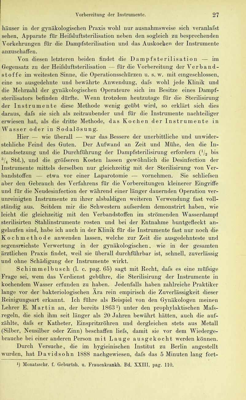 häuser in der gynäkologischen Praxis wohl nur ausnahmsweise sich veranlafst sehen, Apparate für Heifsluftsterilisation neben den sogleich zu besprechenden Vorkehrungen für die Dampfsterilisation und das Auskochen der Instrumente anzuschaffen. Von diesen letzteren beiden findet die D a m p f s t e r i 1 i s a t i o n — im Gegensatz zu der Heifsluftsterilisation — für die Vorbereitung der Verband- stoffe im weitesten Sinne, die Operationsschürzen u. s. w. mit eingeschlossen, eine so ausgedehnte und bewährte Anwendung, dafs wohl jede Klinik und die Mehrzahl der gynäkologischen Operateure sich im Besitze eines Dampf- sterilisators befinden dürfte. Wenn trotzdem heutzutage für die Sterilisirung der Instrumente diese Methode wenig geübt wird, so erklärt sich dies daraus, dafs sie sich als zeitraubender und für die Instrumente nachteiliger erwiesen hat, als die dritte Methode, das Kochen der Instrumente in Wasser oder in Sodalösung. Hier — wie überall — war das Bessere der unerbittliche und unwider- stehliche Feind des Guten. Der Aufwand an Zeit und Mühe, den die In- standsetzung und die Durchführung der Dampfsterilisirung erfordern (1/2 bis 3/4 Std.), und die gröfseren Kosten lassen gewöhnlich die Desinfection der Instrumente mittels derselben nur gleichzeitig mit der Sterilisirung von Ver- bandstoffen — etwa vor einer Laparotomie — vornehmen. Sie schliefsen aber den Gebrauch des Verfahrens für die Vorbereitungen kleinerer Eingriffe und für die Neudesinfection der während einer länger dauernden Operation ver- unreinigten Instrumente zu ihrer alsbaldigen weiteren Verwendung fast voll- ständig aus. Seitdem mir die Schwestern aufserdem demonstrirt haben, wie leicht die gleichzeitig mit den Verbandstoffen im strömenden Wasserdampf sterilisirten Stahlinstrumente rosten und bei der Entnahme huntgefleckt an- gelaufen sind, habe ich auch in der Klinik für die Instrumente fast nur noch die Kochmethode anwenden lassen, welche zur Zeit die ausgedehnteste und segensreichste Verwertung in der gynäkologischen, wie in der gesamten ärztlichen Praxis findet, weil sie überall durchführbar ist, schnell, zuverlässig und ohne Schädigung der Instrumente wirkt. Schimmelbusch (1. c. pag. 65) sagt mit Recht, dafs es eine müfsige Frage sei, wem das Verdienst gebühre, die Sterilisirung der Instrumente in kochendem Wasser erfunden zu haben. Jedenfalls haben zahlreiche Praktiker lange vor der bakteriologischen Ära rein empirisch die Zuverlässigkeit dieser Reinigungsart erkannt. Ich führe als Beispiel von den Gynäkologen meinen Lehrer E. Martin an, der bereits 1863x) unter den prophylaktischen Mafs- regeln, die sich ihm seit länger als 20 Jahren bewährt hätten, auch die auf- zählte, dafs er Katheter, Einspritzröhren und dergleichen stets aus Metall (Silber, Neusilber oder Zinn) beschaffen liefs, damit sie vor dem Wiederge- brauche bei einer anderen Person mit Lauge ausgekocht werden können. Durch Versuche, die im hygieinischen Institut zu Berlin angestellt wurden, hat Davidsohn 1888 nachgewiesen, dafs das 5 Minuten lang fort- x) Monatssehr. f. Geburtsh. u. Frauenkrankh. Bd. XXIII, pag. 110.