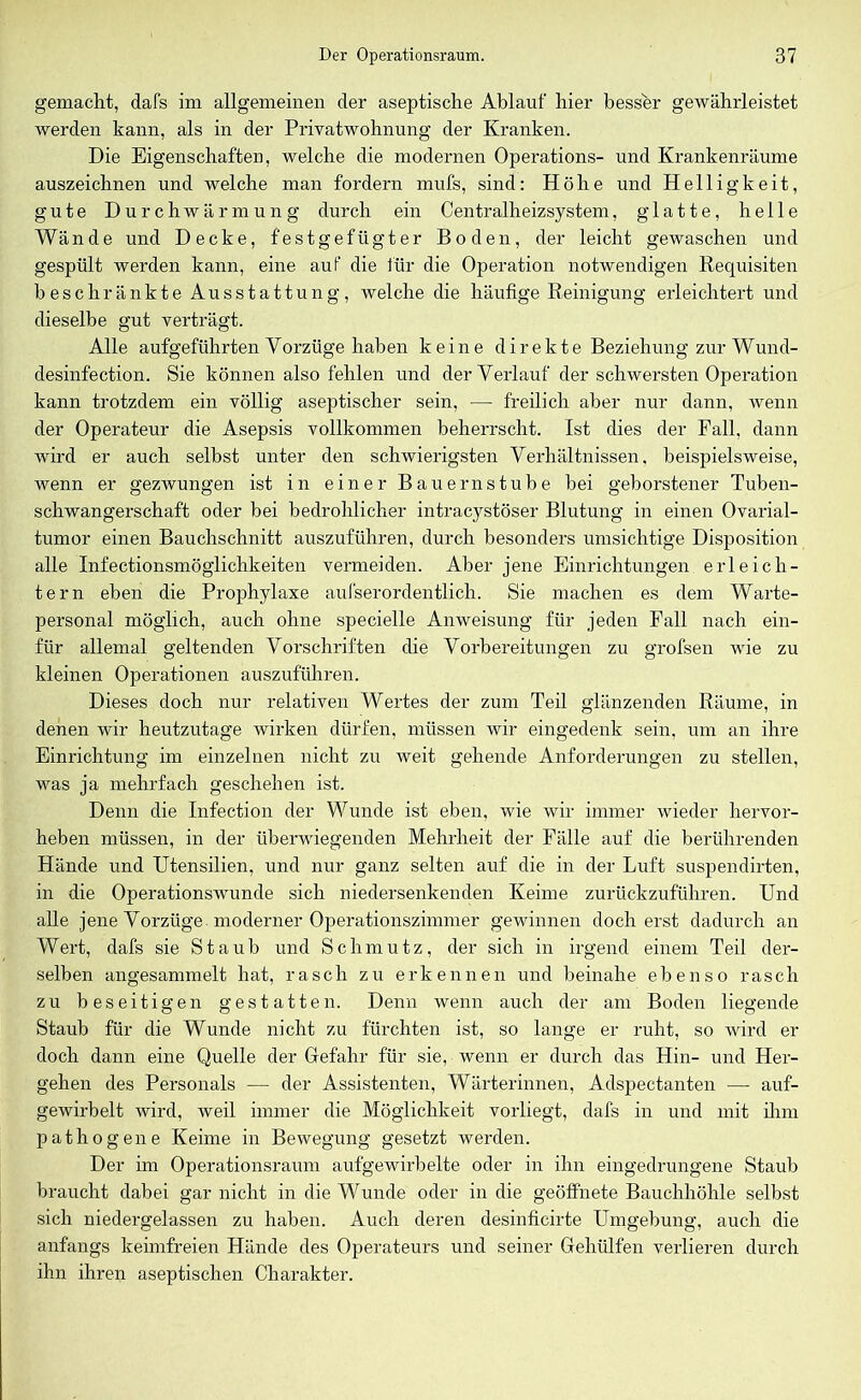 gemacht, dafs im allgemeinen der aseptische Ablauf hier besser gewährleistet werden kann, als in der Privatwohnung der Kranken. Die Eigenschaften, welche die modernen Operations- und Krankenräume auszeichnen und welche man fordern mufs, sind: Höhe und Helligkeit, gute Durchwärmung durch ein Centralheizsystem, glatte, helle Wände und Decke, festgefügter Boden, der leicht gewaschen und gespült werden kann, eine aut die für die Operation notwendigen Requisiten beschränkte Ausstattung, welche die häufige Reinigung erleichtert und dieselbe gut verträgt. Alle aufgeführten Vorzüge haben keine direkte Beziehung zur Wund- desinfection. Sie können also fehlen und der Verlauf der schwersten Operation kann trotzdem ein völlig aseptischer sein, — freilich aber nur dann, wenn der Operateur die Asepsis vollkommen beherrscht. Ist dies der Fall, dann wird er auch selbst unter den schwierigsten Verhältnissen, beispielsweise, wenn er gezwungen ist in einer Bauernstube bei geborstener Tuben- schwangerschaft oder bei bedrohlicher intracystöser Blutung in einen Ovarial- tumor einen Bauchschnitt auszuführen, durch besonders umsichtige Disposition alle Infectionsmöglichkeiten vermeiden. Aber jene Einrichtungen erleich- tern eben die Prophylaxe aufserordentlich. Sie machen es dem Warte- personal möglich, auch ohne specielle Anweisung für jeden Fall nach ein- ftir allemal geltenden Vorschriften die Vorbereitungen zu grofsen wie zu kleinen Operationen auszuführen. Dieses doch nur relativen Wertes der zum Teil glänzenden Räume, in denen wir heutzutage wirken dürfen, müssen wir eingedenk sein, um an ihre Einrichtung im einzelnen nicht zu weit gehende Anforderungen zu stellen, was ja mehrfach geschehen ist. Denn die Infection der Wunde ist eben, wie wir immer wieder hervor- heben müssen, in der überwiegenden Mehrheit der Fälle auf die berührenden Hände und Utensilien, und nur ganz selten auf die in der Luft suspendirten, in die Operationswunde sich niedersenkenden Keime zurückzuführen. Und alle jene Vorzüge moderner Operationszimmer gewinnen doch erst dadurch an Wert, dafs sie Staub und Schmutz, der sich in irgend einem Teil der- selben angesammelt hat, rasch zu erkennen und beinahe ebenso rasch zu beseitigen gestatten. Denn wenn auch der am Boden liegende Staub für die Wunde nicht zu fürchten ist, so lange er ruht, so wird er doch dann eine Quelle der Gefahr für sie, wenn er durch das Hin- und Her- gehen des Personals — der Assistenten, Wärterinnen, Adspectanten — auf- gewirbelt wird, weil immer die Möglichkeit vorliegt, dafs in und mit ihm pathogene Keime in Bewegung gesetzt werden. Der im Operationsraum aufgewirbelte oder in ihn eingedrungene Staub braucht dabei gar nicht in die Wunde oder in die geöffnete Bauchhöhle selbst sich niedergelassen zu haben. Auch deren desinficirte Umgebung, auch die anfangs keimfreien Hände des Operateurs und seiner Gehülfen verlieren durch ihn ihren aseptischen Charakter.