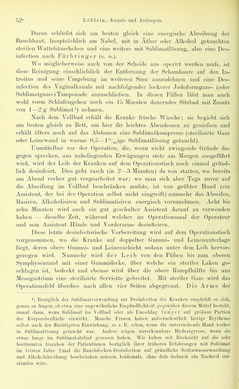 Daran schliefst sich am besten gleich eine energische Abreibung der Bauchhaut, hauptsächlich am Nabel, mit in Äther oder Alkohol getauchten sterilen Wattebäuschchen und eine weitere mit Sublimatlösung, also eine Des- infection nach Fürbringer (s. o.). Wo möglicherweise auch von der Scheide aus operirt werden mufs, ist diese Reinigung einschliefslich der Entfernung der Schamhaare auf den In- troitus und seine Umgebung im weiteren Sinn auszudehnen und eine Des- infection des Vaginalkanals mit nachfolgender lockerer Jodoformgaze- (oder Sublimatgaze-) Tamponade anzuschliefsen. In diesen Fällen läfst man auch wohl vorm Schlafengehen noch ein 15 Minuten dauerndes Sitzbad mit Zusatz von 1—2 g Sublimat1) nehmen. Nach dem Vollbad erhält die Kranke frische Wäsche; sie begiebt sich am besten gleich zu Bett, um hier ihr leichtes Abendessen zu geniefsen und erhält öfters noch auf das Abdomen eine Sublimatkompresse (sterilisirte Gaze oder Leinewand in warme 0,5—1 °/00ige Sublimatlösung getaucht). Unmittelbar vor der Operation, die, wenn nicht zwingende Gründe da- gegen sprechen, aus naheliegenden Erwägungen stets am Morgen ausgeführt wird, wird der Leib der Kranken auf dem Operationstisch noch einmal gründ- lich desinficirt. Dies geht rasch (in 2—3 Minuten) da von statten, wo bereits am Abend vorher gut vorgearbeitet war; wo man sich aber Tags zuvor auf die Abseifung im Vollbad beschränken mufste, ist von geübter Hand (ein Assistent, der bei der Operation selbst nicht eingreift) nunmehr das Abseifen, Rasiren, Alkoholisiren und Sublimatisiren energisch vorzunehmen. Acht bis zehn Minuten wird auch ein gut geschulter Assistent darauf zu verwenden haben — dieselbe Zeit, während welcher im Operationssaal der Operateur und sein Assistent Hände und Vorderarme desinficiren. Diese letzte desinfectorische Vorbereitung wird auf dem Operationstisch vorgenommen, wo die Kranke auf doppelter Gummi- und Leinenunterlage liegt, deren obere Gummi- und Leinenschicht sodann unter dem Leib hervor- srezoe’en wird. Nunmehr wird der Leib von den Füfsen bis zum oberen o c5 Symphysenrand mit einer Gummidecke, über welche ein steriles Laken ge- schlagen ist, bedeckt und ebenso wird über die obere Rumpfhälfte bis ans Mesogastrium eine sterilisirte Serviette gebreitet. Mit steriler Gaze wird das Operationsfeld überdies nach allen vier Seiten abgegrenzt. Die Arme der i) Bezüglich der Suhlimatverwendung zur Desinfection der Kranken empfiehlt es sich, genau zu fragen, ob etwa eine ungewöhnliche Empfindlichkeit gegenüber diesem Mittel besteht, zumal dann, wenn Sublimat im Vollbad oder als Umschlag länger auf gröfsere Partien der Körperoberfläche einwirkt. Manche Frauen haben außerordentlich lästige Erytheme selbst nach der flüchtigsten Einwirkung, so z. B. schon, wenn die untersuchende Hand vorher in Sublimatlösung getaucht war. Andere zeigen unverkennbare Hydrargyrose, wenn sie etwas lange im Sublimatsitzbad gesessen haben. Wir haben mit Rücksicht auf die sehr bestimmten Angaben der Patientinnen bezüglich ihrer früheren Erfahrungen mit Sublimat im letzten Jahre 2 mal die Bauchdecken-Desinfection auf gründliche Seifenwasserwaschung und Alkoholabreibung beschränken müssen, beidemale, ohne dafs dadurch ein Nachteil ent- standen wäre.