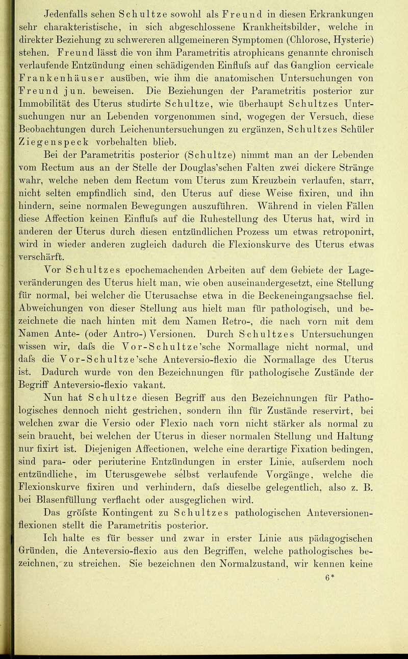 sehr charakteristische, in sich abgeschlossene Krankheitsbilder, welche in direkter Beziehung zu schwereren allgemeineren Symptomen (Chlorose, Hysterie) stehen. Freund lässt die von ihm Parametritis atrophicans genannte chronisch verlaufende Entzündung einen schädigenden Einflufs auf das Ganglion cervicale Frankenhäuser ausüben, wie ihm die anatomischen Untersuchungen von Freu n d j u n. beweisen. Die Beziehungen der Parametritis posterior zur Immobilität des Uterus studirte Schultze, wie überhaupt Schnitzes Unter- suchungen nur an Lebenden vorgenonnnen sind, wogegen der Versuch, diese Beobachtungen durch Leichenuntersuchungen zu ergänzen, Schultzes Schüler Ziegen speck Vorbehalten blieb. Bei der Parametritis posterior (Schultze) nimmt man an der Lebenden vom Rectum aus an der Stelle der Douglas’schen Falten zwei dickere Stränge wahr, welche neben dem Rectum vom Uterus zum Kreuzbein verlaufen, starr, nicht selten empfindlich sind, den Uterus auf diese Weise fixiren, und ihn hindern, seine normalen Bewegungen auszuführen. Während in vielen Fällen diese Affection keinen Einflufs auf die Ruhestellung des Uterus hat, wird in anderen der Uterus durch diesen entzündlichen Prozess um etwas retroponirt, wird in wieder anderen zugleich dadurch die Flexionskurve des Uterus etwas verschärft. Vor Schultzes epochemachenden Arbeiten auf dem Gebiete der Lage- veränderungen des Uterus hielt man, wie oben auseinandergesetzt, eine Stellung für normal, bei welcher die Uterusachse etwa in die Beckeneingangsachse fiel. Abweichungen von dieser Stellung aus hielt man für pathologisch, und be- zeichnete die nach hinten mit dem Namen Retro-, die nach vorn mit dem Namen Ante- (oder Antro-) Versionen. Durch S chultzes Untersuchungen wissen wir, dafs die Vor-Schultze’sche Normallage nicht normal, und dafs die Vor-Schultze’sche Anteversio-flexio die Normallage des Uterus ist. Dadurch wurde von den Bezeichnungen für pathologische Zustände der Begriff Anteversio-flexio vakant. Nun hat Schultze diesen Begriff aus den Bezeichnungen für Patho- logisches dennoch nicht gestrichen, sondern ihn für Zustände reservirt, bei welchen zwar die Versio oder Flexio nach vorn nicht stärker als normal zu sein braucht, bei welchen der Uterus in dieser normalen Stellung und Haltung nur fixirt ist. Diejenigen Affectionen, welche eine derartige Fixation bedingen, sind para- oder periuterine Entzündungen in erster Linie, aufserdem noch entzündliche, im Uterusgewebe selbst verlaufende Vorgänge, Avelche die Flexionskurve fixiren und verhindern, dafs dieselbe gelegentlich, also z. B. bei Blasenfüllung verflacht oder ausgeglichen wird. Das gröfste Kontingent zu Schultzes pathologischen Anteversionen- flexionen stellt die Parametritis posterior. Ich halte es für besser und zwar in erster Linie aus pädagogischen Gründen, die Anteversio-flexio aus den Begriffen, welche pathologisches be- zeichnen, zu streichen. Sie bezeichnen den Normalzustand, wir kennen keine 6*