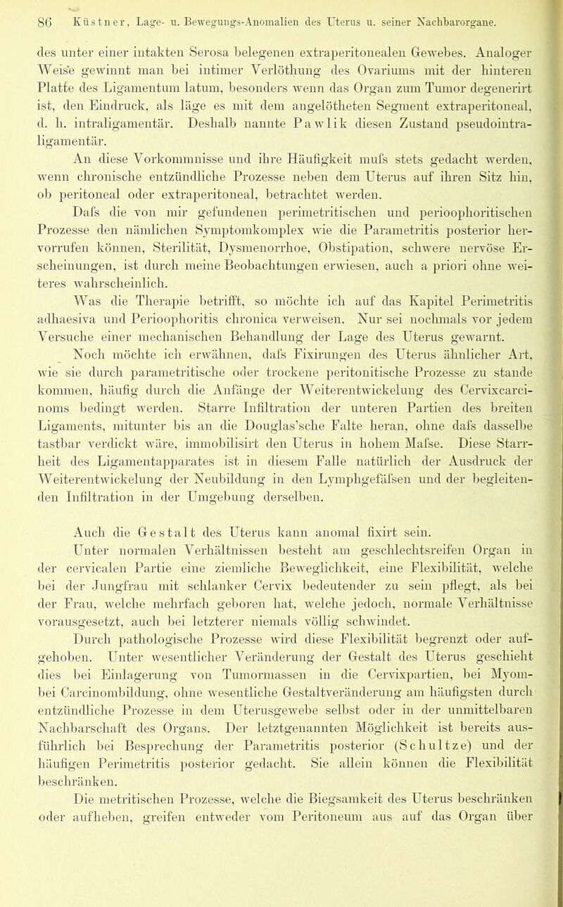 des unter einer intakten Serosa belegenen extraperitonealen Gewebes. Analoger Weise gewinnt man bei intimer Verlöthung des Ovariums mit der hinteren Platte des Ligamentum latum, besonders wenn das Organ zum Tumor degenerirt ist, den Eindruck, als läge es mit dem angelötheten Segment extraperitoneal, d. h. intraligamentär. Deshalb nannte Pawlik diesen Zustand pseudointra- ligamentär. An diese Vorkommnisse und ihre Häufigkeit mufs stets gedacht werden, wenn chronische entzündliche Prozesse neben dem Uterus auf ihren Sitz hin, ob peritoneal oder extraperitoneal, betrachtet werden. Dafs die von mir gefundenen perirnetritischen und perioophoritischen Prozesse den nämlichen Symptomkomplex wie die Parametritis posterior her- vorrufen können, Sterilität, Dysmenorrhoe, Obstipation, schwere nervöse Er- scheinungen, ist durch meine Beobachtungen erwiesen, auch a priori ohne wei- teres wahrscheinlich. Was die Therapie betrifft, so möchte ich auf das Kapitel Perimetritis adliaesiva und Perioophoritis chronica verweisen. Nur sei nochmals vor jedem Versuche einer mechanischen Behandlung der Lage des Uterus gewarnt. Noch möchte ich erwähnen, dafs Fixirungen des Uterus ähnlicher Art. wie sie durch parametritische oder trockene peritonitiscke Prozesse zu stände kommen, häufig durch die Anfänge der Weiterentwickelung des Cervixcarci- noms bedingt werden. Starre Infiltration der unteren Partien des breiten Ligaments, mitunter bis an die Douglas’sche Falte heran, ohne dafs dasselbe tastbar verdickt wäre, immobilisirt den Uterus in hohem Mafse. Diese Starr- heit des Ligamentapparates ist in diesem Falle natürlich der Ausdruck der Weiterentwickelung der Neubildung in den Lymphgefäfsen und der begleiten- den Infiltration in der Umgebung derselben. Auch die Gestalt des Uterus kann anomal fixirt sein. Unter normalen Verhältnissen besteht am geschlechtsreifen Organ in der cervicalen Partie eine ziemliche Beweglichkeit, eine Flexibilität, welche bei der Jungfrau mit schlanker Cervix bedeutender zu sein pflegt, als bei der Frau, welche mehrfach geboren hat, welche jedoch, normale Verhältnisse vorausgesetzt, auch bei letzterer niemals völlig schwindet. Durch pathologische Prozesse wird diese Flexibilität begrenzt oder auf- gehoben. Unter wesentlicher Veränderung der Gestalt des Uterus geschieht dies bei Einlagerung von Tumormassen in die Cervixpartien, bei Myom- Itei Carcinombildung, ohne wesentliche Gestaltveränderung am häufigsten durch entzündliche Prozesse in dem Uterusgewebe selbst oder in der unmittelbaren Nachbarschaft des Organs. Der letztgenannten Möglichkeit ist bereits aus- führlich bei Besprechung der Parametritis posterior (Schnitze) und der häufigen Perimetritis posterior gedacht. Sie allein können die Flexibilität beschränken. Die metritischen Prozesse, welche die Biegsamkeit des Uterus beschränken oder aufheben, greifen entweder vom Peritoneum aus auf das Organ über