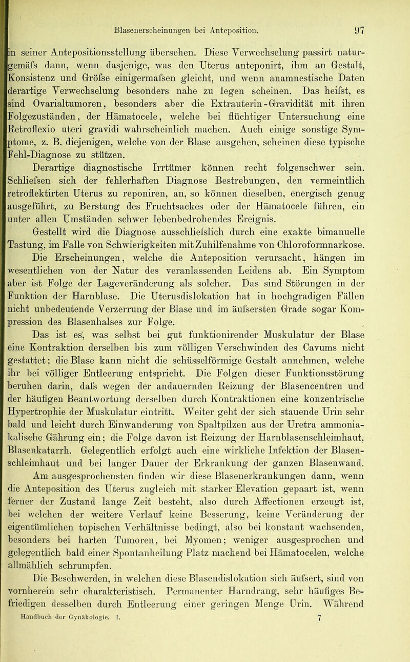 in seiner Antepositionsstellung übersehen. Diese Verwechselung passirt natur- gemäfs dann, wenn dasjenige, was den Uterus anteponirt, ihm an Gestalt, Konsistenz und Gröfse einigermafsen gleicht, und wenn anamnestische Daten derartige Verwechselung besonders nahe zu legen scheinen. Das heilst, es sind Ovarialtumoren, besonders aber die Extrauterin - Gravidität mit ihren Folgezuständen, der Hämatocele, welche bei flüchtiger Untersuchung eine Retroflexio uteri gravidi wahrscheinlich machen. Auch einige sonstige Sym- ptome, z. B. diejenigen, welche von der Blase ausgehen, scheinen diese typische Fehl-Diagnose zu stützen. Derartige diagnostische Irrtümer können recht folgenschwer sein. Schliefsen sich der fehlerhaften Diagnose Bestrebungen, den vermeintlich retroflektirten Uterus zu reponiren, an, so können dieselben, energisch genug ausgeführt, zu Berstung des Fruchtsackes oder der Hämatocele führen, ein unter allen Umständen schwer lebenbedrohendes Ereignis. Gestellt wird die Diagnose ausschlielslich durch eine exakte bimanuelle Tastung, im Falle von Schwierigkeiten mit Zuhilfenahme von Chloroformnarkose. Die Erscheinungen, welche die Anteposition verursacht, hängen im wesentlichen von der Natur des veranlassenden Leidens ab. Ein Symptom aber ist Folge der Lage Veränderung als solcher. Das sind Störungen in der Funktion der Harnblase. Die Uterusdislokation hat in hochgradigen Fällen nicht unbedeutende Verzerrung der Blase und im äufsersten Grade sogar Kom- pression des Blasenhalses zur Folge. Das ist es', was selbst bei gut funktionirender Muskulatur der Blase eine Kontraktion derselben bis zum völligen Verschwinden des Cavums nicht gestattet; die Blase kann nicht die schüsselförmige Gestalt annehmen, welche ihr bei völliger Entleerung entspricht. Die Folgen dieser Funktionsstörung beruhen darin, dafs wegen der andauernden Reizung der Blasencentren und der häufigen Beantwortung derselben durch Kontraktionen eine konzentrische Hypertrophie der Muskulatur eintritt. Weiter geht der sich stauende Urin sehr bald und leicht durch Einwanderung von Spaltpilzen aus der Uretra ammonia- kalische Gährung ein; die Folge davon ist Reizung der Harnblasenschleimhaut, Blasenkatarrh. Gelegentlich erfolgt auch eine wirkliche Infektion der Blasen- schleimhaut und bei langer Dauer der Erkrankung der ganzen Blasenwand. Am ausgesprochensten finden wir diese Blasenerkrankungen dann, wenn die Anteposition des Uterus zugleich mit starker Elevation gepaart ist, wenn ferner der Zustand lange Zeit besteht, also durch Affectionen erzeugt ist, bei welchen der weitere Verlauf keine Besserung, keine Veränderung der eigentümlichen topischen Verhältnisse bedingt, also bei konstant wachsenden, besonders bei harten Tumoren, bei Myomen; weniger ausgesprochen und gelegentlich bald einer Spontanheilung Platz machend bei Hämatocelen, welche allmählich schrumpfen. Die Beschwerden, in welchen diese Blasendislokation sich äufsert, sind von vornherein sehr charakteristisch. Permanenter Harndrang, sehr häufiges Be- friedigen desselben durch Entleerung einer geringen Menge Urin. Während Handbuch der Gynäkologie. I. 7