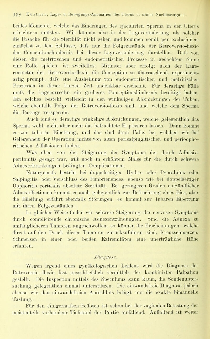 beides Momente, welche das Eindringen des ejaculirten Sperma in den Uterus erleichtern müfsten. Wir können also in der Lageveränderung als solcher die Ursache für die Sterilität nicht sehen und kommen somit per exclusionem zunächst zu dem Schlüsse, dafs nur die Folgezustände der Retroversio-flexio das Conceptionsliindernis bei dieser Lageveränderung darstellen. Dafs von diesen die metritischen und endometritischen Prozesse in gedachtem Sinne eine Rolle spielen, ist zweifellos. Mitunter aber erfolgt nach der Lage- correctur der Retroversio-flexio die Conception so überraschend, experiment- artig prompt, dafs eine Ausheilung von endometritischen und metritischen Prozessen in dieser kurzen Zeit undenkbar erscheint. Für derartige Fälle mufs die Lagecorrectur ein gröberes Conceptionsliindernis beseitigt haben. Ein solches besteht vielleicht in den winkeligen Abknickungen der Tuben, welche ebenfalls Folge der Retroversio-flexio sind, und welche dem Sperma die Passage versperren. Auch 'sind es derartige winkelige Abknickungen, welche gelegentlich das Sperma wohl, nicht aber mehr das befruchtete Ei passiren lassen. Dann kommt es zur tubaren Eibettung, und das sind dann Fälle, bei welchen wir bei Gelegenheit der Operation, nichts von alten perisalpingitischen und perioopho- ritischen Adhäsionen finden. Was oben von der Steigerung der Symptome der durch Adhäsiv- peritonitis gesagt war, gilt noch in erhöhtem Mafse für die durch schwere Adnexerkrankungen bedingten Complicationen. Naturgemäfs besteht bei doppelseitiger Hydro- oder Pyosalpinx oder Salpingitis, oder Verschluss des Fimbrienendes, ebenso wie bei doppelseitiger Oophoritis corticalis absolute Sterilität. Bei geringeren Graden entzündlicher Adnexaffec.tionen kommt es auch gelegentlich zur Befruchtung eines Eies, aber die Eileitung erfährt ebenfalls Störungen, es kommt zur tubaren Eibettung mit ihren Folgezuständen. In gleicher Weise finden wir schwere Steigerung der nervösen Symptome durch complicirende chronische Adnexentzündungen. Sind die Adnexa zu umfänglicheren Tumoren angeschwollen, so können die Erscheinungen, welche direct auf den Druck dieser Tumoren zurückzuführen sind, Kreuzschmerzen, Schmerzen in einer oder beiden Extremitäten eine unerträgliche Höhe erfahren. Diagnose. Wegen irgend eines gynäkologischen Leidens wird die Diagnose der Retroversio-flexio fast ausschliefslich vermittels der kombinirten Palpation gestellt. Die Inspection mittels des Speculums kann kaum, die Sondenunter- suchung gelegentlich einmal unterstützen. Die einwandsfreie Diagnose jedoch ebenso wie den einwandsfreien Ausschlufs bringt nur die exakte bimanuelle Tastung. Für den einigermafsen Geübten ist schon bei der vaginalen Betastung der meistenteils vorhandene Tiefstand der Portio auffallend. Auffallend ist weiter