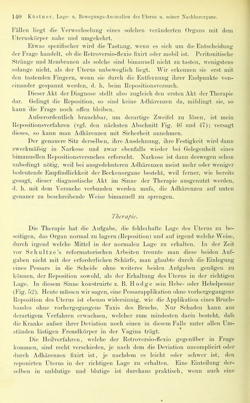 Fällen liegt die Verwechselung eines solchen veränderten Organs mit dem Uteruskörper nahe und umgekehrt. Etwas spezifischer wird die Tastung, wenn es sich um die Entscheidung der Frage handelt, ob die Retroversio-flexio fixirt oder mobil ist. Peritonitische Stränge und Membranen als solche sind bimanuell nicht zu tasten, wenigstens solange nicht, als der Uterus unbeweglich liegt. Wir erkennen sie erst mit den tastenden Fingern, wenn sie durch die Entfernung ihrer Endpunkte von- einander gespannt werden, d. h. beim Repositionsversuch. Dieser Akt der Diagnose stellt also zugleich den ersten Akt der Therapie dar. Gelingt die Reposition, so sind keine Adhärenzen da, mifslingt sie, so kann die Frage noch offen bleiben. Aufserordentlich brauchbar, um derartige Zweifel zu lösen, ist mein Repositionsverfahren (vgl. den nächsten Abschnitt Fig. 46 und 47); versagt dieses, so kann man Adhärenzen mit Sicherheit annehmen. Der genauere Sitz derselben, ihre Ausdehnung, ihre Festigkeit wird dann zweckmäfsig in Narkose und zwar ebenfalls wieder bei Gelegenheit eines bimanuellen Repositionsversuches erforscht. Narkose ist dann deswegen schon unbedingt nötig, weil bei ausgedehnteren Adhärenzen meist mehr oder weniger bedeutende Empfindlichkeit der Beckenorgane besteht, weil ferner, wie bereits gesagt, dieser diagnostische Akt im Sinne der Therapie ausgenutzt werden, d. h. mit dem Versuche verbunden werden mufs, die Adhärenzen auf unten genauer zu beschreibende Weise bimanuell zu sprengen. Therapie. Die Therapie hat die Aufgabe, die fehleihafte Lage des Uterus zu be- seitigen, das Organ normal zu lagern (Reposition) und auf irgend welche Weise, durch irgend welche Mittel in der normalen Lage zu erhalten. In der Zeit vor Schultze’s reformatorischen Arbeiten trennte man diese beiden Auf- gaben nicht mit der erforderlichen Schärfe, man glaubte durch die Einlegung eines Pessars in die Scheide ohne weiteres beiden Aufgaben genügen zu können, der Reposition sowohl, als der Erhaltung des Uterus in der richtigen Lage. In diesem Sinne konstruirte z. B. Fl o d g e sein Hebe- oder Hebelpessar (Fig. 52). Heute müssen wir sagen, eine Pessarapplikation ohne vorhergegangene Reposition des Uterus ist ebenso widersinnig, wie die Applikation eines Bruch- bandes ohne vorhergegangene Taxis des Bruchs. Nur Schaden kann aus derartigem Verfahren erwachsen, welcher zum mindesten darin besteht, dafs die Kranke aufser ihrer Deviation noch einen in diesem Falle unter allen Um- ständen lästigen Fremdkörper in der Vagina trägt. Die Heilverfahren, welche der Retroversio-flexio gegenüber in Frage kommen, sind recht verschieden, je nach dem die Deviation uncomplicirt oder durch Adhärenzen fixirt ist, je nachdem es leicht oder scliwer ist, den reponirten Uterus in der richtigen Lage zu erhalten. Eine Einteilung der- selben in unblutige und blutige ist durchaus praktisch, wenn auch eine