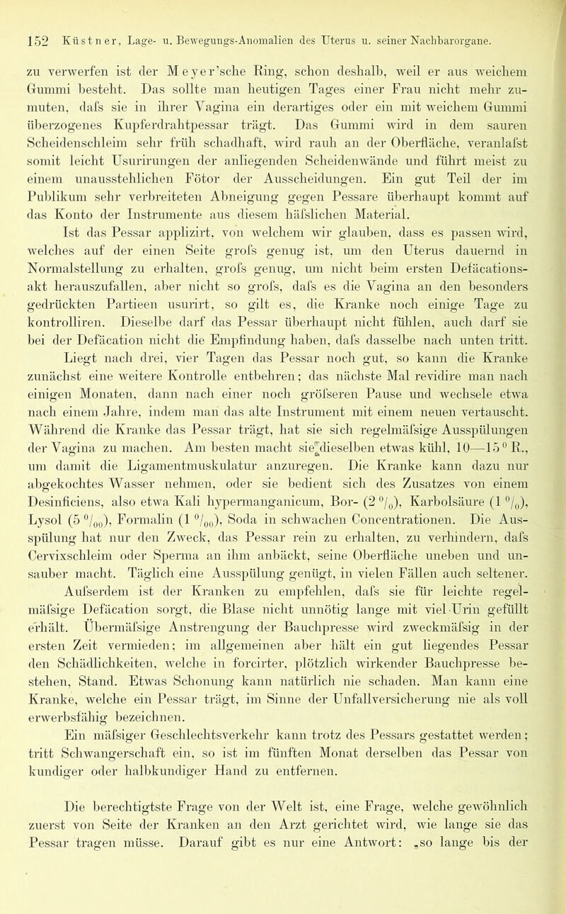 zu verwerfen ist der Meyer’sche Ring, schon deshalb, weil er aus weichem Gummi besteht. Das sollte man heutigen Tages einer Frau nicht mehr zu- muten, dafs sie in ihrer Vagina ein derartiges oder ein mit weichem Gummi überzogenes Kupferdrahtpessar trägt. Das Gummi wird in dem sauren Scheidenschleim sehr früh schadhaft, wird rauh an der Oberfläche, veranlafst somit leicht Usurirungen der anliegenden Scheidenwände und führt meist zu einem unausstehlichen Fötor der Ausscheidungen. Ein gut Teil der im Publikum sehr verbreiteten Abneigung gegen Pessare überhaupt kommt auf das Konto der Instrumente aus diesem häfslichen Material. Ist das Pessar applizirt, von welchem wir glauben, dass es passen wird, welches auf der einen Seite grofs genug ist, um den Uterus dauernd in Normalstellung zu erhalten, grofs genug, um nicht beim ersten Defäcations- akt herauszufallen, aber nicht so grofs, dals es die Vagina an den besonders gedrückten Partieen usurirt, so gilt es, die Kranke noch einige Tage zu kontrolliren. Dieselbe darf das Pessar überhaupt nicht fühlen, auch darf sie bei der Defäcation nicht die Empfindung haben, dafs dasselbe nach unten tritt. Liegt nach drei, vier Tagen das Pessar noch gut, so kann die Kranke zunächst eine weitere Kontrolle entbehren; das nächste Mal revidire man nach einigen Monaten, dann nach einer noch gröfseren Pause und wechsele etwa nach einem Jahre, indem man das alte Instrument mit einem neuen vertauscht. Während die Kranke das Pessar trägt, hat sie sich regelmäfsige Ausspülungen der Vagina zu machen. Am besten macht siehlieseijben etwas kühl, 10—15 0 R., um damit die Ligamentmuskulatur anzuregen. Die Kranke kann dazu nur abffekochtes Wasser nehmen, oder sie bedient sich des Zusatzes von einem Desinficiens, also etwa Kali hypermanganicum, Bor- (2 °/0), Karbolsäure (1 °/0), Lysol (5 °/0[l), Formalin (1 °/00), Soda in schwachen Concentrationen. Die Aus- spülung hat nur den Zweck, das Pessar rein zu erhalten, zu verhindern, dafs Cervixschleim oder Sperma an ihm anbäckt, seine Oberfläche uneben und un- sauber macht. Täglich eine Ausspülung genügt, in vielen Fällen auch seltener. Aufserdem ist der Kranken zu empfehlen, dafs sie für leichte regel- mäfsige Defäcation sorgt, die Blase nicht unnötig lange mit viel Urin gefüllt erhält. Übermäfsige Anstrengung der Bauchpresse wird zweckmäfsig in der ersten Zeit vermieden; im allgemeinen aber hält ein gut Hegendes Pessar den Schädlichkeiten, welche in forcirter, plötzlich wirkender Bauchpresse be- stehen, Stand. Etwas Schonung kann natürlich nie schaden. Man kann eine Kranke, welche ein Pessar trägt, im Sinne der Unfallversicherung nie als voll erwerbsfähig bezeichnen. Ein mäfsiger Geschlechtsverkehr kann trotz des Pessars gestattet werden; tritt Schwangerschaft ein, so ist im fünften Monat derselben das Pessar von kundiger oder halbkundiger Hand zu entfernen. Die berechtigtste Frage von der Welt ist, eine Frage, welche gewöhnlich zuerst von Seite der Kranken an den Arzt gerichtet wird, wie lange sie das Pessar tragen müsse. Darauf gibt es nur eine Antwort: „so lange bis der