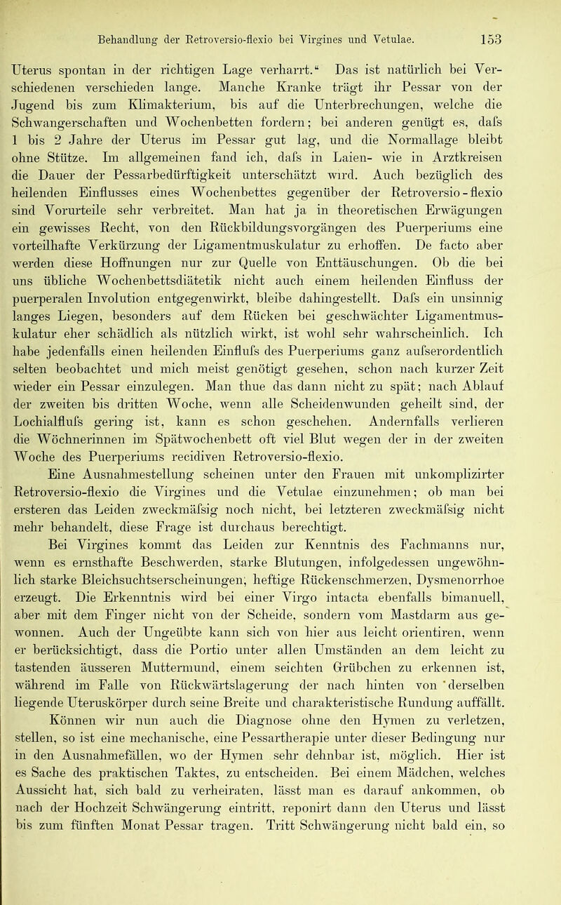 Uterus spontan in der richtigen Lage verharrt.“ Das ist natürlich bei Ver- schiedenen verschieden lange. Manche Kranke trägt ihr Pessar von der Jugend bis zum Klimakterium, bis auf die Unterbrechungen, welche die Schwangerschaften und Wochenbetten fordern; bei anderen genügt es, dafs 1 bis 2 Jahre der Uterus im Pessar gut lag, und die Normallage bleibt ohne Stütze. Im allgemeinen fand ich, dafs in Laien- wie in Arztkreisen die Dauer der Pessarbedürftigkeit unterschätzt wird. Auch bezüglich des heilenden Einflusses eines Wochenbettes gegenüber der Retroversio-flexio sind Vorurteile sehr verbreitet. Man hat ja in theoretischen Erwägungen ein gewisses Recht, von den Rückbildungsvorgängen des Puerperiums eine vorteilhafte Verkürzung der Ligamentmuskulatur zu erhoffen. De facto aber werden diese Hoffnungen nur zur Quelle von Enttäuschungen. Ob ehe bei uns übliche Wochenbettsdiätetik nicht auch einem heilenden Einfluss der puerperalen Involution entgegenwirkt, bleibe dahingestellt. Dafs ein unsinnig langes Liegen, besonders auf dem Rücken bei geschwächter Ligamentmus- kulatur eher schädlich als nützlich wirkt, ist wohl sehr wahrscheinlich. Ich habe jedenfalls einen heilenden Einflufs des Puerperiums ganz aufserordentlich selten beobachtet und mich meist genötigt gesehen, schon nach kurzer Zeit wieder ein Pessar einzulegen. Man thue das dann nicht zu spät; nach Ablauf der zweiten bis dritten Woche, wenn alle Scheidenwunden geheilt sind, der Lochialflufs gering ist, kann es schon geschehen. Andernfalls verlieren die Wöchnerinnen im Spätwochenbett oft viel Blut wegen der in der zweiten Woche des Puerperiums recidiven Retroversio-flexio. Eine Ausnahmestellung scheinen unter den Frauen mit unkomplizirter Retroversio-flexio die Virgines und die Vetulae einzunehmen; ob man bei ersteren das Leiden zweckmäfsig noch nicht, bei letzteren zweckmäfsig nicht mehr behandelt, diese Frage ist durchaus berechtigt. Bei Virgines kommt das Leiden zur Kenntnis des Fachmanns nur, wenn es ernsthafte Beschwerden, starke Blutungen, infolgedessen ungewöhn- lich starke Bleichsuchtserscheinungen, heftige Rückenschmerzen, Dysmenorrhoe erzeugt. Die Erkenntnis wird bei einer Virgo intacta ebenfalls bimanuell, aber mit dem Finger nicht von der Scheide, sondern vom Mastdarm aus ge- wonnen. Auch der Ungeübte kann sich von hier aus leicht orientiren, wenn er berücksichtigt, dass die Portio unter allen Umständen an dem leicht zu tastenden äusseren Muttermund, einem seichten Grübchen zu erkennen ist, während im Falle von Rückwärtslagerung der nach hinten von 'derselben liegende Uteruskörper durch seine Breite und charakteristische Rundung auffällt. Können wir nun auch die Diagnose ohne den Hymen zu verletzen, stellen, so ist eine mechanische, eine Pessartherapie unter dieser Bedingung nur in den Ausnahmefällen, wo der Hymen sehr dehnbar ist. möglich. Hier ist es Sache des praktischen Taktes, zu entscheiden. Bei einem Mädchen, welches Aussicht hat, sich bald zu verheiraten, lässt man es darauf ankommen, ob nach der Hochzeit Schwängerung eintritt, reponirt dann den Uterus und lässt bis zum fünften Monat Pessar tragen. Tritt Schwängerung nicht bald ein, so