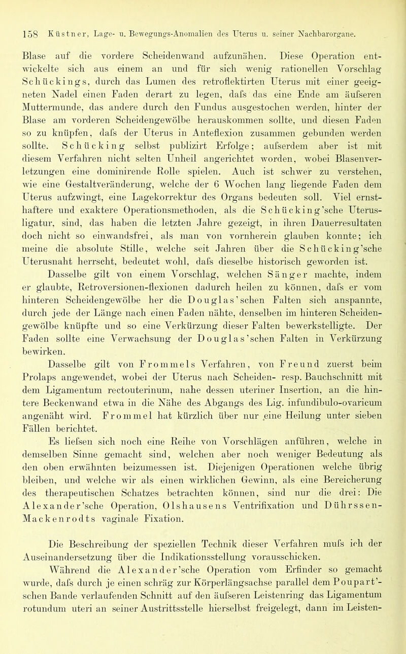 Blase auf die vordere Scheidenwand aufzunähen. Diese Operation ent- wickelte sich aus einem an und für sich wenig rationellen Vorschlag Schückings, durch das Lumen des retroflektirten Uterus mit einer geeig- neten Nadel einen Faden derart zu legen, dafs das eine Ende am äufseren Muttermunde, das andere durch den Fundus ausgestochen werden, hinter der Blase am vorderen Scheidengewölbe herauskommen sollte, und diesen Faden so zu knüpfen, dafs der Uterus in Anteflexion zusammen gebunden werden sollte. Schücking selbst publizirt Erfolge; aufserdem aber ist mit diesem Verfahren nicht selten Unheil angerichtet worden, wobei Blasenver- letzungen eine dominirende Bolle spielen. Auch ist schwer zu verstehen, wie eine Gestaltveränderung, welche der 6 Wochen lang hegende Faden dem Uterus aufzwingt, eine Lagekorrektur des Organs bedeuten soll. Viel ernst- haftere und exaktere Operationsmethoden, als die Schücking'sche Uterus- ligatur. sind, das haben die letzten Jahre gezeigt, in ihren Dauerresultaten doch nicht so einwandsfrei, als man von vornherein glauben konnte; ich meine die absolute Stille, welche seit Jahren über che Schücking’sche Uterusnaht herrscht, bedeutet wohl, dafs dieselbe historisch geworden ist. Dasselbe gilt von einem Vorschlag, welchen Sänger machte, indem er glaubte, Retroversionen-flexionen dadurch heilen zu können, dafs er vom hinteren Scheidengewölbe her die Douglas’sehen Falten sich anspannte, durch jede der Länge nach einen Faden nähte, denselben im hinteren Scheiden- gewölbe knüpfte und so eine Verkürzung dieser Falten bewerkstelligte. Der Faden sollte eine Verwachsung der D ou glas 'sehen Falten in Verkürzung bewirken. Dasselbe gilt von Frommeis Verfahren, von Freund zuerst beim Prolaps angewendet, wobei der Uterus nach Scheiden- resp. Bauchschnitt mit dem Ligamentum rectouterinum, nahe dessen uteriner Insertion, an die hin- tere Beckenwand etwa in die Nähe des Abgangs des Lig. infundibulo-ovaricum angenäht wird. F r o m m e 1 hat kürzlich über nur eine Heilung unter sieben Fällen berichtet. Es liefsen sich noch eine Reihe von Vorschlägen anführen, welche in demselben Sinne gemacht sind, welchen aber noch weniger Bedeutung als den oben erwähnten beizumessen ist. Diejenigen Operationen welche übrig bleiben, und welche wir als einen wirklichen Gewinn, als eine Bereicherung des therapeutischen Schatzes betrachten können, sind nur die drei: Die Alexander'sehe Operation, Ols hause ns Ventrifixation und Diihrssen- Mackenrodts vaginale Fixation. Die Beschreibung der speziellen Technik dieser Verfahren rnufs ich der Auseinandersetzung über die Indikationsstellung vorausschicken. Während die Alexander'sehe Operation vom Erfinder so gemacht wurde, dafs durch je einen schräg zur Körperlängsachse parallel demPoupart’- schen Bande verlaufenden Schnitt auf den äufseren Leistenring das Ligamentum rotundum uteri an seiner Austrittsstelle hierselbst freigelegt, dann im Leisten-