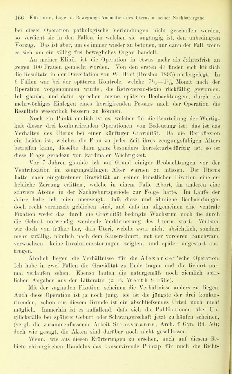 bei dieser Operation pathologische Yerbindungen nicht geschaffen werden, so verdient sie in den Fällen, in welchen sie angängig ist, den unbedingten Vorzug. Das ist aber, um es immer wieder zu betonen, nur dann der Fall, wenn es sich um ein völlig frei bewegliches Organ handelt. An meiner Klinik ist die Operation in etwas mehr als Jahresfrist an gegen 100 Frauen gemacht worden. Von den ersten 47 finden sich kürzlich die Resultate in der Dissertation von W. Hirt (Breslau 1895) niedergelegt. In 6 Fällen war bei der späteren Kontrole, welche 71I3-—lx/2 Monat nach der Operation vorgenommen wurde, die Retroversio-flexio rückfällig geworden. Ich glaube, und dafür sprechen meine späteren Beobachtungen, durch ein mehrwöchiges Einlegen eines korrigirenden Pessars nach der Operation die Resultate wesentlich bessern zu können. Noch ein Punkt endlich ist es, welcher für die Beurteilung der Wertig- keit dieser drei konkurrirenden Operationen von Bedeutung ist; das ist das Verhalten des Uterus bei einer künftigen Gravidität. Da die Retroflexion ein Leiden ist, welches die Frau zu jeder Zeit ihres zeugungsfähigen Alters betreffen kann, dieselbe dann ganz besonders korrekturbedürftig ist, so ist diese Frage geradezu von kardinaler Wichtigkeit. Vor 7 Jahren glaubte ich auf Grund einiger Beobachtungen vor der Ventrifixation im zeugungsfähigen Alter warnen zu müssen. Der Uterus hatte nach eingetretener Gravidität an seiner künstlichen Fixation eine er- hebliche Zerrung erlitten, welche in einem Falle Abort, im anderen eine schwere Atonie in der Nachgeburtsperiode zur Folge hatte. Ln Laufe der Jahre habe ich mich überzeugt, clafs diese und ähnliche Beobachtungen doch recht vereinzelt geblieben sind, und dafs im allgemeinen eine ventrale Fixation weder das durch die Gravidität bedingte Wachstum noch die durch die Geburt notwendig werdende Verkleinerung des Uterus stört. Wülsten wir doch von früher her, dals Uteri, welche zwar nicht absichtlich, sondern mehr zufällig, nämlich nach dem Kaiserschnitt, mit der vorderen Bauchwand verwuchsen, keine Involutionsstörungen zeigten, und später ungestört aus- trugen. Ähnlich liegen die Verhältnisse für die Al e x a n d e r’sche Operation. Ich habe in zwei Fällen die Gravidität zu Ende tragen und die Geburt nor- mal verlaufen sehen. Ebenso lauten die naturgemäfs noch ziemlich spär- lichen Angaben aus der Litteratur (z. B. Werth 8 Fälle). Mit der vaginalen Fixation scheinen die Verhältnisse anders zu liegen. Auch diese Operation ist ja noch jung, sie ist die jüngste der drei konkur- rirenden, schon aus diesem Grunde ist ein abschliefsendes Urteil noch nicht möglich. Immerhin ist es auffallend, dafs sich die Publikationen über Un- glücksfälle bei späterer Geburt oder Schwangerschaft jetzt zu häufen scheinen, (vergl. die zusammenfassende Arbeit Strassmanns, Arch. f. Gyn. Bd. 50); doch wie gesagt, die Akten sind darüber noch nicht geschlossen. Wenn, wie aus diesen Erörterungen zu ersehen, auch auf diesem Ge- biete chirurgischen Handelns das konservirende Prinzip für mich die Rieht-