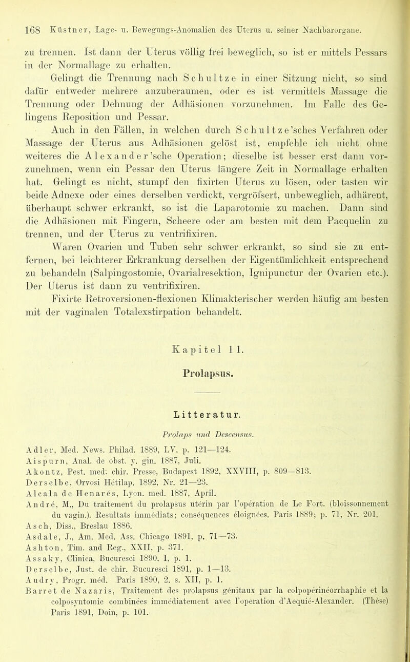 zu trennen. Ist dann der Uterus völlig frei beweglich, so ist er mittels Pessars in der Normallage zu erhalten. Gelingt die Trennung nach Schnitze in einer Sitzung nicht, so sind dafür entweder mehrere anzuberaumen, oder es ist vermittels Massage die Trennung oder Dehnung der Adhäsionen vorzunehmen. Im Falle des Ge- lingens Reposition und Pessar. Auch in den Fällen, in welchen durch S c h u 11 z e’sches Verfahren oder Massage der Uterus aus Adhäsionen gelöst ist, empfehle ich nicht ohne weiteres die Alexander ’sche Operation; dieselbe ist besser erst dann vor- zunehmen, wenn ein Pessar den Uterus längere Zeit in Normallage erhalten hat. Gelingt es nicht, stumpf den fixirten Uterus zu lösen, oder tasten wir beide Adnexe oder eines derselben verdickt, vergröfsert, unbeweglich, adhärent, überhaupt schwer erkrankt, so ist die Laparotomie zu machen. Dann sind die Adhäsionen mit Fingern, Scheere oder am besten mit dem Pacquelin zu trennen, und der Uterus zu ventrifixiren. Waren Ovarien und Tuben sehr schwer erkrankt, so sind sie zu ent- fernen, bei leichterer Erkrankung derselben der Eigentümlichkeit entsprechend zu behandeln (Salpingostomie, Ovarialresektion, Ignipunctur der Ovarien etc.). Der Uterus ist dann zu ventrifixiren. Fixirte Retroversionen-flexionen Klimakterischer werden häufig am besten mit der vaginalen Totalexstirpation behandelt. Kapitel 11. Prolapsus. Litteratur. Prolaps und Descensus. Adler, Med. News. Philad. 1889, LV, p. 121—124. Ai spur n, Anal, de obst. v. gin. 1887, Juli. Akontz, Pest, med: chir. Presse, Budapest 1892, XXVIII, p. 809—813. Derselbe. Orvosi Hetilap. 1892, Nr. 21—23. Alcala de Henares, Lyon. med. 1887, April. Andrö, M., Du traitement du prolapsus uterin par VOperation de Le Port, (bloissonnement du vagin.). Resultats immediats; consfhjuences eloignees. Paris 1889; p. 71, Nr. 201. Asch, Diss., Breslau 1886. Asdale, J., Am. Med. Ass. Chicago 1891, p. 71—73. Ashton, Tim. and Reg., XXII, p. 371. Assaky, Clinica, Bucuresci 1890. I, p. 1. Derselbe, Just, de chir. Bucuresci 1891, p. 1—13. Au dry, Progr. m<§d. Paris 1890, 2. s. XII, p. 1. Barr et de Nazaris, Traitement des prolapsus genitaux par la colpoperineorrhaphie et la colposyntomie combinees immediatement avec l’operation d’Aequie-Alexander. (These) Paris 1891, Doin, p. 101.