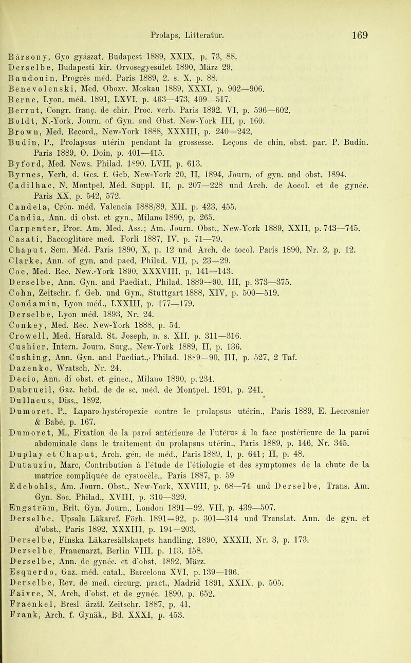 Bärsony, Gyo gyäszat. Budapest 1889, XXIX, p. 78, 88. Derselbe, Budapesti kir. Orvosegyesület 1890, März 29. Baudouin, Progres mfd. Paris 1889, 2. s. X, p. 88. Benevolenski, Med. Obozv. Moskau 1889, XXXI, p. 902—906. Berne, Lyon. med. 1891, LXVI, p. 463—473, 409-517. Berrut, Congr. franf. de chir. Proc. verb. Paris 1892, VI, p. 596—602. Boldt, N.-York. Journ. of Gyn. and Obst. New-York III, p. 160. Brown, Med. Record., New-York 1888, XXXIII, p. 240—242. Budin, P., Prolapsus uterin pendant la grossesse. Lejons de chin. obst. par. P. Budin. Paris 1889, O. Doin, p. 401—415. Byford, Med. News. Philad. 1^90. LVII, p. 613. Byrnes, Verh. d. Ges. f. Geb. New-York 20, II, 1894, Journ. of gyn. and obst. 1894. Cadilhac, N. Montpel. Möd. Suppl. II, p. 207—228 und Arch. de Aocol. et de gynec. Paris XX, p. 542, 572. Candela, Crön. med. Valencia 1888/89, XII, p. 423, 455. Candia, Ann. di obst. et gyn., Milano 1890, p. 265. Carpenter, Proc. Am. Med. Ass.; Am. Journ. Obst., New-York 1889, XXII, p. 743—745. Casati, Baccoglitore med. Forli 1887, IV, p. 71—79. Chaput, Sem. Med. Paris 1890, X, p. 12 und Arch. de tocol. Paris 1890, Nr. 2, p. 12. Clarke, Ann. of gyn. and paed. Philad. VII, p. 23—29. Coe, Med. Rec. New.-York 1890, XXXVIII, p. 141—143. Derselbe, Ann. Gyn. and Paediat., Philad. 1889—90, III, p. 373—375. Cohn, Zeitschr. f. Geb. und Gyn., Stuttgart 1888, XIV, p. 500—519. Condamin, Lyon med., LXXIII, p. 177—179. Derselbe, Lyon med. 1893, Nr. 24. Conkey, Med. Rec. New-York 1888, p. 54. Crowell, Med. Harald. St. Joseph, n. s. XII. p. 311—316. Cushier, Intern. Journ. Surg., New-York 1889, II. p. 136. Cushing, Ann. Gyn. and Paediat.,-Philad. 18~9— 90, III, p. 527, 2 Taf. Dazenko, Wratsch, Nr. 24. Decio, Ann. di obst. et ginec., Milano 1890, p. 234. Dubrueil, Gaz. hebd. de de sc. möd. de Montpel. 1891, p. 241. Dullacus, Diss., 1892. Dumoret, P., Laparo-hysteropexie contre le prolapsus uterin., Paris 1889, E. Lecrosnier & Babö, p. 167. Dumoret, M., Fixation de la paroi anterieure de l’uterus ä la face posterieure de la paroi abdominale dans le traitement du prolapsus uterin., Paris 1889, p. 146, Nr. 345. Duplay et Chaput, Arch. gen. de inöd., Paris 1889, 1, p. 641; II, p. 48. Dutauzin, Marc, Contribution ä l’etude de l’etiologie et des symptomes de la chute de la matrice compliquee de cystocele., Paris 1887, p. 59 Edebohls, Am. Journ. Obst,, New-York, XXVIII, p. 68—74 und Derselbe, Trans. Am. Gyn. Soc. Philad., XVIII, p. 310—329. Engström, Brit. Gyn. Journ., London 1891—92, VII, p. 439—507. Derselbe, Upsala Läkaref. Förh. 1891—92, p. 301—314 und Translat. Ann. de gyn. et d’obst., Paris 1892. XXXIII, p. 194-203. Derselbe, Finska Läkaresällskapets handling, 1890, XXXII, Nr. 3, p. 173. Derselbe, Frauenarzt, Berlin VIII, p. 113, 158. Derselbe, Ann. de gynec. et d’obst, 1892, März. Esquerdo, Gaz. möd. catal., Barcelona XVI, p. 139—196. Derselbe, Rev. de med. circurg. pract,, Madrid 1891, XXIX, p. 505. Faivre, N. Arch. d’obst. et de gynec. 1890, p. 652. Fraenkel, Bresl. ärztl. Zeitschr. 1887, p. 41. Frank, Arch. f. Gynäk., Bd. XXXI, p. 453.