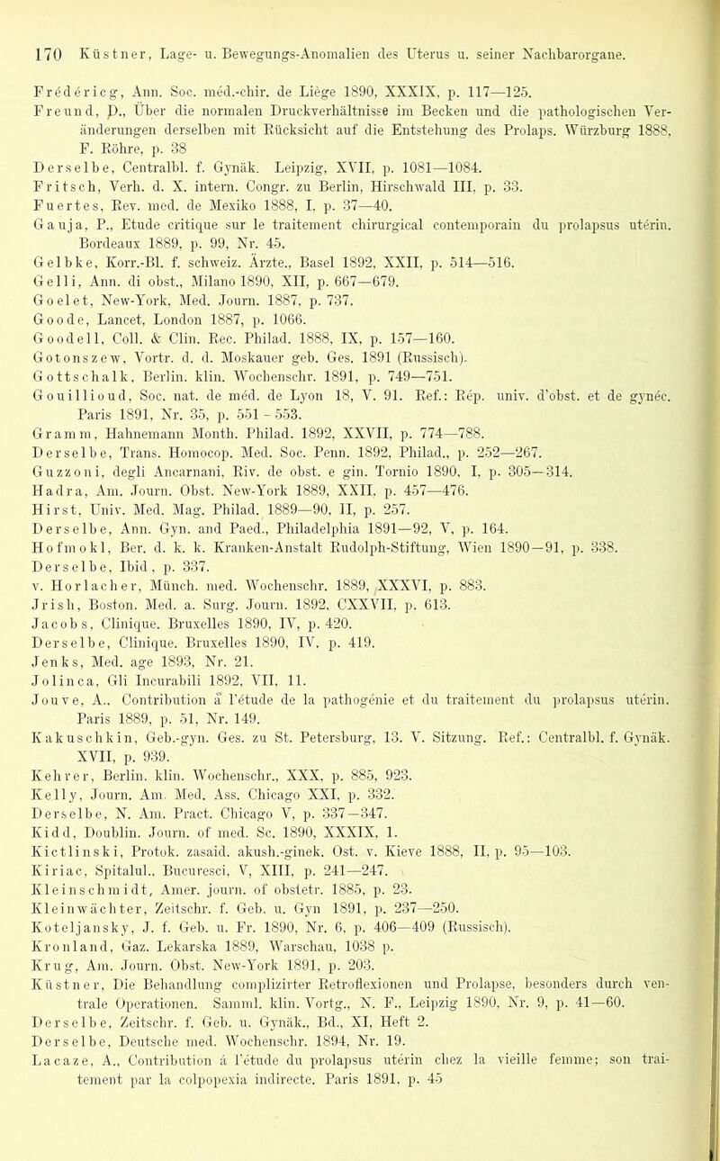 Fredericg, Ann. Soc. med.-chir. de Liege 1890, XXXIX, p. 117—125. Freund, p., Über die normalen Druck Verhältnisse im Becken und die pathologischen Ver- änderungen derselben mit Rücksicht auf die Entstehung des Prolaps. Würzburg 1888, F. Röhre, p. 88 Derselbe, Centralbl. f. Gynäk. Leipzig, XVII, p. 1081—1084. Fritsch, Verli. d. X. intern. Congr. zu Berlin, Hirschwald III, p. 33. Fuertes, Rev. med. de Mexiko 1888, I. p. 37—40. Gauja, P., Etüde critique sur le traitement chirurgical contemporain du prolapsus utörin. Bordeaux 1889, p. 99, Nr. 45. Gelbke, Korr.-Bl. f. Schweiz. Ärzte., Basel 1892, XXII, p. 514—516. Gelli, Ann. di obst., Milano 1890, XII, p. 667—679. Go eiet, New-York, Med. Journ. 1887, p. 737. Goode, Lancet, London 1887, p. 1066. Goodell, Coli. & Clin. Rec. Philad. 1888, IX, p. 157—160. Gotonszew, Vortr. d. d. Moskauer geb. Ges. 1891 (Russisch). Gottschalk, Berlin, klin. Wochenschr. 1891, p. 749—751. Gouillioud, Soc. nat. de möd. de Lyon 18, V. 91. Ref.: Rep. univ. d’obst. et de gynec. Paris 1891, Nr. 35, p. 551 -553. Gramm, Hahnemann Month. Philad. 1892, XXVII, p. 774—788. Derselbe, Trans. Homocop. Med. Soc. Penn. 1892, Philad., p. 252—267. Guzzoni, degli Ancarnani, Riv. de obst. e gin. Tornio 1890, I, p. 305—314. Hadra, Am. Journ. Obst. New-York 1889, XXII. p. 457—476. Hirst, Univ. Med. Mag. Philad. 1889—90, II, p. 257. Derselbe, Ann. Gyn. and Paed., Philadelphia 1891—92, V, p. 164. Hofmokl, Ber. d. k. k. Kranken-Anstalt Rudolph-Stiftung, Wien 1890—91, p. 338. Derselbe, Ibid , p. 337. v. Horlacher, Münch, med. Wochenschr. 1889, XXXVI, p. 883. Jrisli, Boston. Med. a. Surg. Journ. 1892. CXXVII. p. 613. Jacobs, Clinique. Bruxelles 1890, IV, p. 420. Derselbe, Clinique. Bruxelles 1890, IV. p. 419. Jenks, Med. age 1893, Nr. 21. Jo 1 in ca, Gli Incurabili 1892, VII, 11. Jouve, A., Contribution ä l’ötude de la pathogenie et du traitement du prolapsus uterin. Paris 1889, p. 51, Nr. 149. Kakuschkin, Geb.-gyn. Ges. zu St. Petersburg, 13. V. Sitzung. Ref.: Centralbl. f. Gynäk. XVII, p. 939. Kehrer, Berlin, klin. Wochenschr., XXX, p. 885, 923. Kelly, Journ. Am. Med. Ass. Chicago XXI, p. 332. Derselbe, N. Am. Pract. Chicago V, p. 337—347. Kidd, Doublin. Journ. of med. Sc. 1890, XXXIX, 1. Kictlinski, Protok. zasaid. akush.-ginek. Ost. v. Ivieve 1888, II, p. 95—103. Kiriac, Spitalul., Bucuresci, V, XIII, p. 241—247. Kleinschmidt, Amer. journ. of obstetr. 1885, p. 23. Klein Wächter, Zeitschr. f. Geb. u. Gyn 1891, p. 237—250. Koteljansky, J. f. Geb. u. Fr. 1890, Nr. 6, p. 406—409 (Russisch). Kronland, Gaz. Lekarska 1889, Warschau, 1038 p. Krug, Am. Journ. Obst. New-York 1891, p. 203. Küstner, Die Behandlung complizirter Retroflexionen und Prolapse, besonders durch ven- trale Operationen. Samml. klin. Vortg., N. F., Leipzig 1890, Nr. 9, p. 41—60. Derselbe, Zeitschr. f. Geb. u. Gynäk., Bd., XI, Heft 2. Derselbe, Deutsche med. Wochenschr. 1894, Nr. 19. Lacaze, A., Contribution ä i’etude du prolapsus uterin cliez la vieille femme; son trai- tement par la colpopexia indirecte. Paris 1891. p. 45