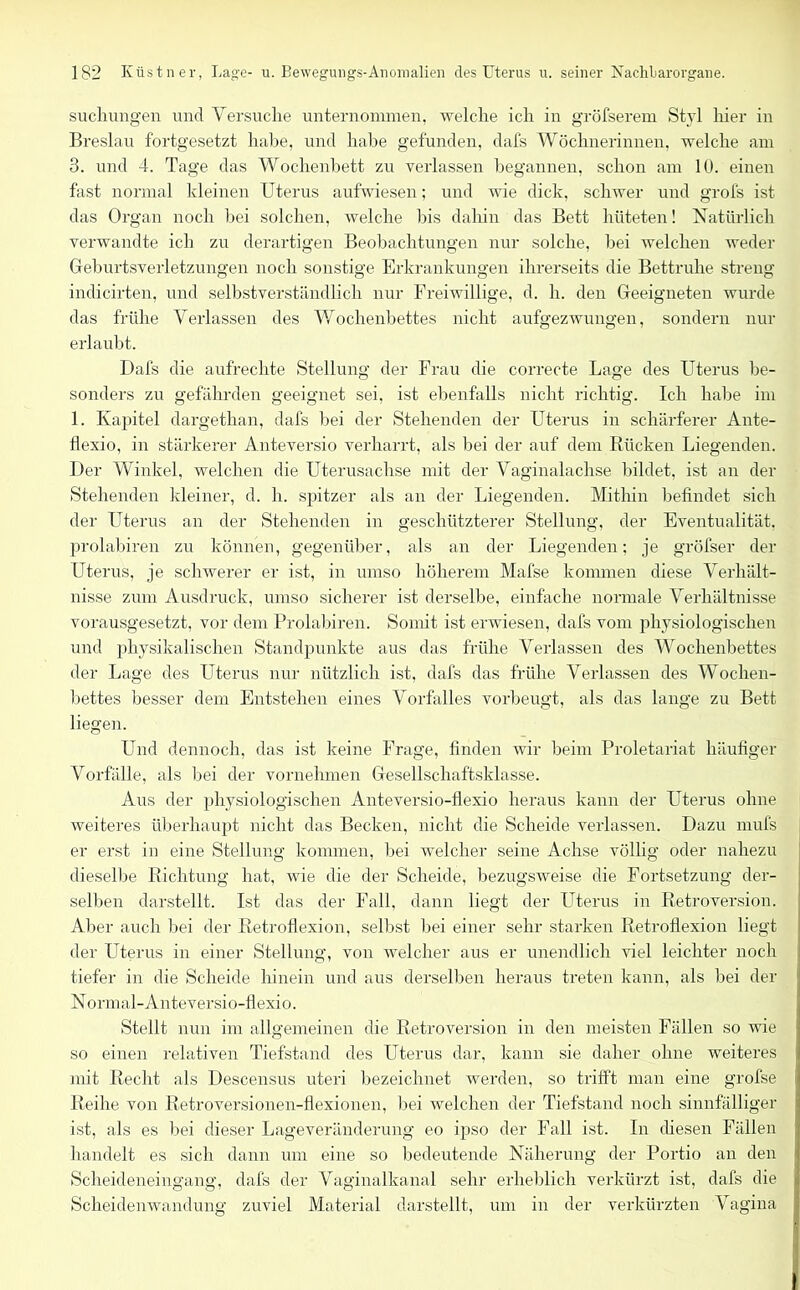 suchungen und Versuche unternommen, welche ich in gröfserem Styl hier in Breslau fortgesetzt habe, und habe gefunden, clafs Wöchnerinnen, welche am 3. und 4. Tage das Wochenbett zu verlassen begannen, schon am 10. einen fast normal kleinen Uterus aufwiesen; und wie dick, schwer und grofs ist das Organ noch bei solchen, welche bis dahin das Bett hüteten! Natürlich verwandte ich zu derartigen Beobachtungen nur solche, bei welchen weder Geburtsverletzungen noch sonstige Erkrankungen ihrerseits die Bettruhe streng indicirten, und selbstverständlich nur Freiwillige, d. h. den Geeigneten wurde das frühe Verlassen des Wochenbettes nicht aufgezwungen, sondern nur erlaubt. Dafs die aufrechte Stellung der Frau die correcte Lage des Uterus be- sonders zu gefährden geeignet sei, ist ebenfalls nicht richtig. Ich habe im 1. Kapitel dargethan, dafs bei der Stehenden der Uterus in schärferer Ante- llexio, in stärkerer Anteversio verharrt, als bei der auf dem Rücken Liegenden. Der Winkel, welchen die Uterusachse mit der Vaginalachse bildet, ist an der Stehenden kleiner, d. h. spitzer als an der Liegenden. Mithin befindet sich der Uterus an der Stehenden in geschützterer Stellung, der Eventualität, prolabiren zu können, gegenüber, als an der Liegenden; je gröfser der Uterus, je schwerer er ist, in umso höherem Mafse kommen diese Verhält- nisse zum Ausdruck, umso sicherer ist derselbe, einfache normale Verhältnisse vorausgesetzt, vor dem Prolabiren. Somit ist erwiesen, dafs vom physiologischen und physikalischen Standpunkte aus das frühe Verlassen des Wochenbettes der Lage des Uterus nur nützlich ist, dafs das frühe Verlassen des Wochen- bettes besser dem Entstehen eines Vorfalles vorbeugt, als das lange zu Bett liegen. Und dennoch, das ist keine Frage, finden wir beim Proletariat häufiger Vorfälle, als bei der vornehmen Gesellschaftsklasse. Aus der physiologischen Anteversio-flexio heraus kann der Uterus ohne weiteres überhaupt nicht das Becken, nicht die Scheide verlassen. Dazu rnufs er erst in eine Stellung kommen, bei welcher seine Achse völlig oder nahezu dieselbe Richtung hat, wie die der Scheide, bezugsweise die Fortsetzung der- selben darstellt. Ist das der Fall, dann liegt der Uterus in Retroversion. Aber auch bei der Retroflexion, selbst bei einer sehr starken Retroflexion liegt der Uterus in einer Stellung, von welcher aus er unendlich viel leichter noch tiefer in die Scheide hinein und aus derselben heraus treten kann, als bei der Normal-Anteversio-flexio. Stellt nun im allgemeinen die Retroversion in den meisten Fällen so wie so einen relativen Tiefstand des Uterus dar, kann sie daher ohne weiteres mit Recht als Descensus uteri bezeichnet werden, so trifft man eine grofse Reihe von Retroversionen-flexionen, bei welchen der Tiefstand noch sinnfälliger ist, als es bei dieser Lage Veränderung eo ipso der Fall ist. In diesen Fällen handelt es sich dann um eine so bedeutende Näherung der Portio an den Scheideneingang, dafs der Vaginalkanal sehr erheblich verkürzt ist, dafs die Scheidenwandung zuviel Material darstellt, um in der verkürzten Vagina