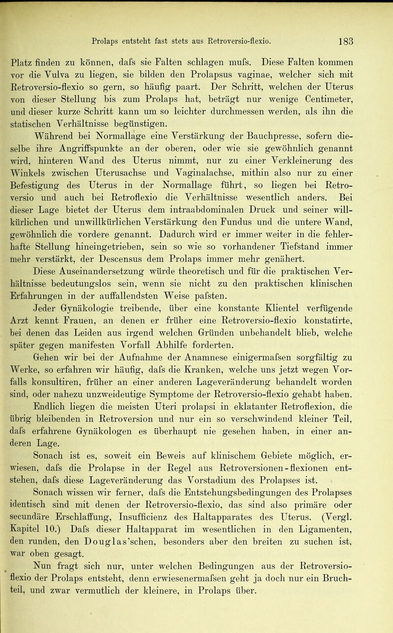 Platz finden zu können, dafs sie Falten schlagen mufs. Diese Falten kommen vor die Yulva zu liegen, sie bilden den Prolapsus vaginae, welcher sich mit Retroversio-flexio so gern, so häufig paart. Der Schritt, welchen der Uterus von dieser Stellung bis zum Prolaps hat, beträgt nur wenige Centimeter, und dieser kurze Schritt kann um so leichter durchmessen werden, als ihn die statischen Verhältnisse begünstigen. Während bei Normallage eine Verstärkung der Bauchpresse, sofern die- selbe ihre Angriffspunkte an der oberen, oder wie sie gewöhnlich genannt wird, hinteren Wand des Uterus nimmt, nur zu einer Verkleinerung des Winkels zwischen Uterusachse und Vaginalachse, mithin also nur zu einer Befestigung des Uterus in der Normallage führt, so liegen bei Retro- versio und auch bei Retroflexio die Verhältnisse wesentlich anders. Bei dieser Lage bietet der Uterus dem intraabdominalen Druck und seiner will- kürlichen und unwillkürlichen Verstärkung den Fundus und die untere Wand, gewöhnlich die vordere genannt. Dadurch wird er immer weiter in die fehler- hafte Stellung hineingetrieben, sein so wie so vorhandener Tiefstand immer mehr verstärkt, der Descensus dem Prolaps immer mehr genähert. Diese Auseinandersetzung würde theoretisch und für die praktischen Ver- hältnisse bedeutungslos sein, wenn sie nicht zu den praktischen klinischen Erfahrungen in der auffallendsten Weise pafsten. Jeder Gynäkologie treibende, über eine konstante Klientel verfügende Arzt kennt Frauen, an denen er früher eine Retroversio-flexio konstatirte, bei denen das Leiden aus irgend welchen Gründen unbehandelt blieb, welche später gegen manifesten Vorfall Abhilfe forderten. Gehen wir hei der Aufnahme der Anamnese einigermafsen sorgfältig zu Werke, so erfahren wir häufig, dafs die Kranken, welche uns jetzt wegen Vor- falls konsultiren, früher an einer anderen Lageveränderung behandelt worden sind, oder nahezu unzweideutige Symptome der Retroversio-flexio gehabt haben. Endlich liegen die meisten Uteri prolapsi in eklatanter Retroflexion, die übrig bleibenden in Retroversion und nur ein so verschwindend kleiner Teil, dafs erfahrene Gynäkologen es überhaupt nie gesehen haben, in einer an- deren Lage. Sonach ist es, soweit ein Beweis auf klinischem Gebiete möglich, er- wiesen, dafs die Prolapse in der Regel aus Retroversionen - flexionen ent- stehen, dafs diese Lageveränderung das Vorstadium des Prolapses ist. Sonach wissen wir ferner, dafs die Entstehungsbedingungen des Prolapses identisch sind mit denen der Retroversio-flexio, das sind also primäre oder secundäre Erschlaffung, Insufficienz des Haltapparates des Uterus. (Vergl. Kapitel 10.) Dafs dieser Haltapparat im wesentlichen in den Ligamenten, den runden, den Douglas’schen, besonders aber den breiten zu suchen ist, war oben gesagt. Nun fragt sich nur, unter welchen Bedingungen aus der Retroversio- flexio der Prolaps entsteht, denn erwiesenermafsen geht ja doch nur ein Bruch- teil, und zwar vermutlich der kleinere, in Prolaps über.