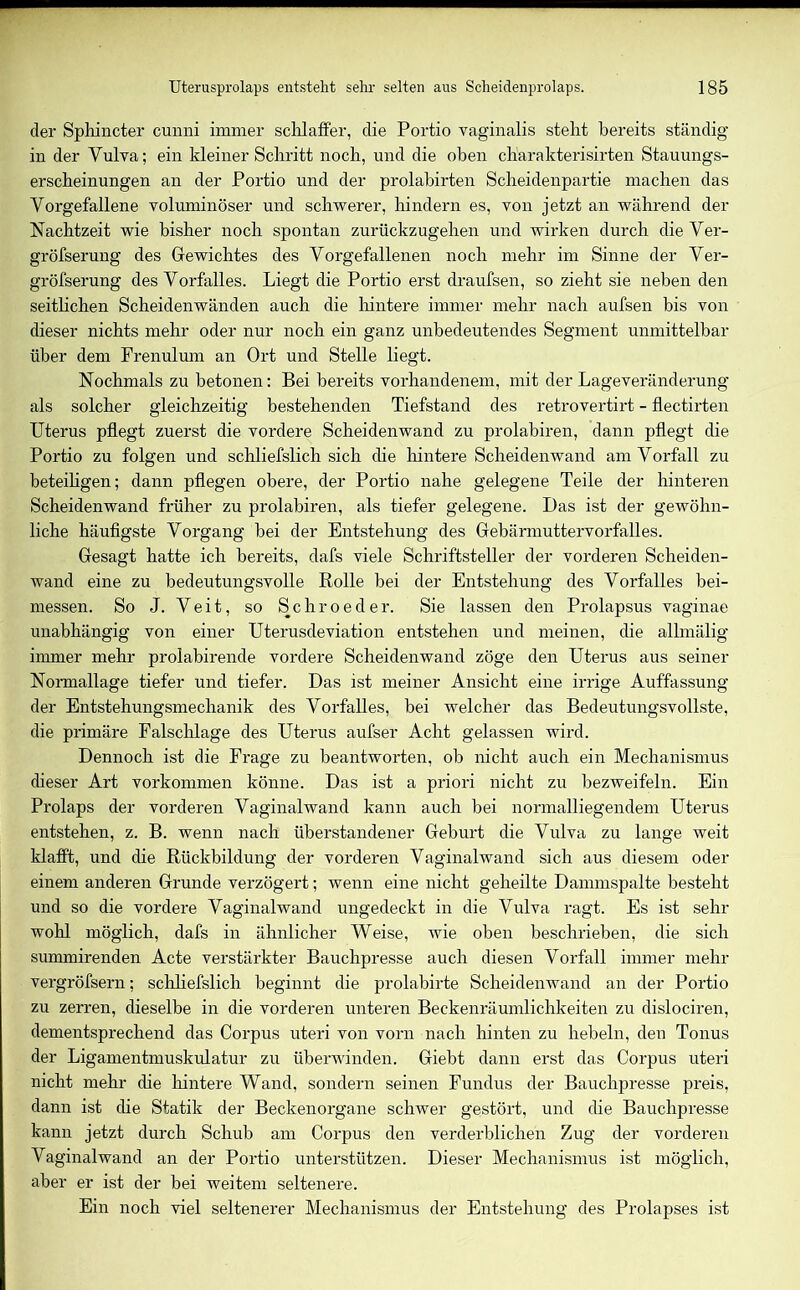 der Sphincter cunni immer schlaffer, die Portio vaginalis steht bereits ständig in der Vulva; ein kleiner Schritt noch, und die oben charakterisirten Stauungs- erscheinungen an der Portio und der prolabirten Scheidenpartie machen das Vorgefallene voluminöser und schwerer, hindern es, von jetzt an während der Nachtzeit wie bisher noch spontan zurückzugehen und wirken durch die Ver- gröfserung des Gewichtes des Vorgefallenen noch mehr im Sinne der Ver- gröfserung des Vorfalles. Liegt die Portio erst draufsen, so zieht sie neben den seitlichen Scheidenwänden auch die hintere immer mehr nach aufsen bis von dieser nichts mehr oder nur noch ein ganz unbedeutendes Segment unmittelbar über dem Frenulum an Ort und Stelle liegt. Nochmals zu betonen: Bei bereits vorhandenem, mit der Lageveränderung als solcher gleichzeitig bestehenden Tiefstand des retrovertirt - flectirten Uterus pflegt zuerst die vordere Scheidenwand zu prolabiren, dann pflegt die Portio zu folgen und schliefslich sich die hintere Scheidenwand am Vorfall zu beteiligen; dann pflegen obere, der Portio nahe gelegene Teile der hinteren Scheidenwand früher zu prolabiren, als tiefer gelegene. Das ist der gewöhn- liche häufigste Vorgang bei der Entstehung des Gebärmuttervorfalles. Gesagt hatte ich bereits, dafs viele Schriftsteller der vorderen Scheiden- wand eine zu bedeutungsvolle Rolle bei der Entstehung des Vorfalles bei- messen. So J. Veit, so Schroeder. Sie lassen den Prolapsus vaginae unabhängig von einer Uterusdeviation entstehen und meinen, die allmälig immer mehr proiabirende vordere Scheidenwand zöge den Uterus aus seiner Normallage tiefer und tiefer. Das ist meiner Ansicht eine irrige Auffassung der Entstehungsmechanik des Vorfalles, bei welcher das Bedeutungsvollste, die primäre Falschlage des Uterus aufser Acht gelassen wird. Dennoch ist die Frage zu beantworten, ob nicht auch ein Mechanismus dieser Art Vorkommen könne. Das ist a priori nicht zu bezweifeln. Ein Prolaps der vorderen Vaginalwand kann auch bei normalliegendem Uterus entstehen, z. B. wenn nach überstandener Geburt die Vulva zu lange weit klafft, und die Rückbildung der vorderen Vaginalwand sich aus diesem oder einem anderen Grunde verzögert; wenn eine nicht geheilte Dammspalte besteht und so die vordere Vaginalwand ungedeckt in die Vulva ragt. Es ist sehr wohl möglich, dafs in ähnlicher Weise, wie oben beschrieben, die sich summirenden Acte verstärkter Bauchpresse auch diesen Vorfall immer mehr vergröfsern; schliefslich beginnt die prolabirte Scheidenwand an der Portio zu zerren, dieselbe in die vorderen unteren Beckenräumlichkeiten zu dislociren, dementsprechend das Corpus uteri von vorn nach hinten zu hebeln, den Tonus der Ligamentmuskulatur zu überwinden. Giebt dann erst das Corpus uteri nicht mehr che hintere Wand, sondern seinen Fundus der Bauchpresse preis, dann ist die Statik der Beckenorgane schwer gestört, und che Bauchpresse kann jetzt durch Schub am Corpus den verderblichen Zug der vorderen Vaginalwand an der Portio unterstützen. Dieser Mechanismus ist möglich, aber er ist der bei weitem seltenere. Ein noch viel seltenerer Mechanismus der Entstehung des Prolapses ist