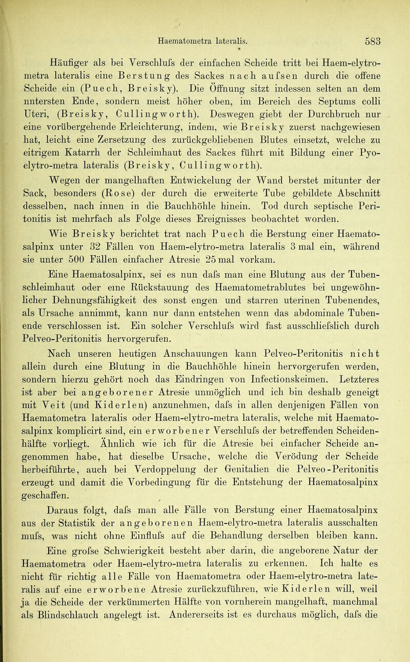 Häufiger als bei Verschlufs der einfachen Scheide tritt bei Haem-elytro- metra lateralis eine Berstung des Sackes nach aufsen durch die offene Scheide ein (Puech, Breisky). Die Öffnung sitzt indessen selten an dem untersten Ende, sondern meist höher oben, im Bereich des Septums colli Uteri, (Breisky, Cullingworth). Deswegen giebt der Durchbruch nur eine vorübergehende Erleichterung, indem, wie Breisky zuerst nachgewiesen hat, leicht eine Zersetzung des zurückgebliebenen Blutes einsetzt, welche zu eitrigem Katarrh der Schleimhaut des Sackes führt mit Bildung einer Pyo- elytro-metra lateralis (Breisky, Cullingworth). Wegen der mangelhaften Entwickelung der Wand berstet mitunter der Sack, besonders (Rose) der durch die erweiterte Tube gebildete Abschnitt desselben, nach innen in die Bauchhöhle hinein. Tod durch septische Peri- tonitis ist mehrfach als Folge dieses Ereignisses beobachtet worden. Wie Breisky berichtet trat nach Puech die Berstung einer Haemato- salpinx unter 32 Fällen von Haem-elytro-metra lateralis 3 mal ein, während sie unter 500 Fällen einfacher Atresie 25 mal vorkam. Eine Haematosalpinx, sei es nun dafs man eine Blutung aus der Tuben- schleimhaut oder eine Rückstauung des Haematometrablutes bei ungewöhn- licher Dehnungsfähigkeit des sonst engen und starren uterinen Tubenendes, als Ursache annimmt, kann nur dann entstehen wenn das abdominale Tuben- ende verschlossen ist. Ein solcher Verschlufs wird fast ausschliefslich durch Pelveo-Peritonitis hervorgerufen. Nach unseren heutigen Anschauungen kann Pelveo-Peritonitis nicht allein durch eine Blutung in die Bauchhöhle hinein hervorgerufen werden, sondern hierzu gehört noch das Eindringen von Infectionskeimen. Letzteres ist aber bei angeborener Atresie unmöglich und ich bin deshalb geneigt mit Veit (und Kiderlen) anzunehmen, dafs in allen denjenigen Fällen von Haematometra lateralis oder Haem-elytro-metra lateralis, welche mit Haemato- salpinx komplicirt sind, ein erworbener Verschlufs der betreffenden Scheiden- hälfte vorliegt. Ähnlich wie ich für die Atresie bei einfacher Scheide an- genommen habe, hat dieselbe Ursache, welche die Verödung der Scheide herbeiführte, auch bei Verdoppelung der Genitalien die Pelveo-Peritonitis erzeugt und damit die Vorbedingung für die Entstehung der Haematosalpinx geschaffen. Daraus folgt, dafs man alle Fälle von Berstung einer Haematosalpinx aus der Statistik der angeborenen Haem-elytro-metra lateralis ausschalten mufs, was nicht ohne Einflufs auf die Behandlung derselben bleiben kann. Eine grofse Schwierigkeit besteht aber darin, die angeborene Natur der Haematometra oder Haem-elytro-metra lateralis zu erkennen. Ich halte es nicht für richtig alle Fälle von Haematometra oder Haem-elytro-metra late- ralis auf eine erworbene Atresie zurückzuführen, Avie Kiderlen will, weil ja die Scheide der verkümmerten Hälfte von vornherein mangelhaft, manchmal als Blindschlauch angelegt ist. Andererseits ist es durchaus möglich, dafs die