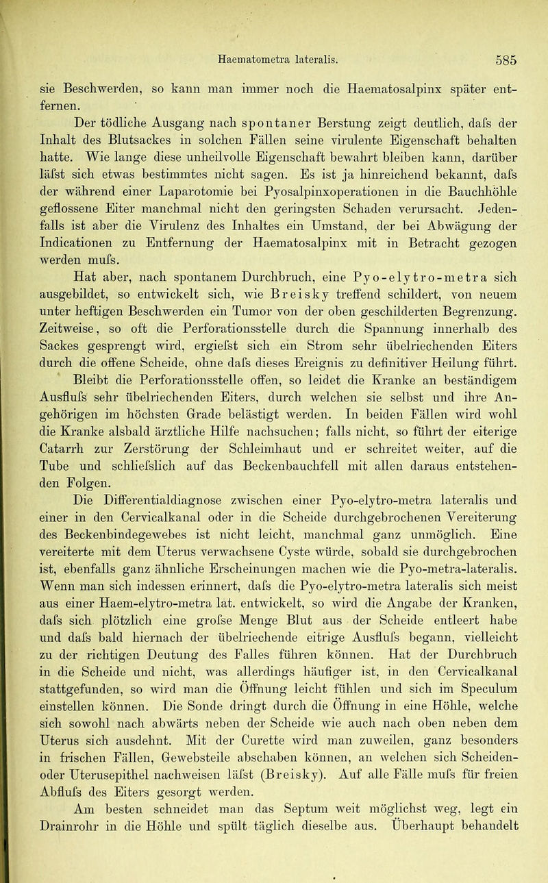 sie Beschwerden, so kann man immer noch die Haematosalpinx später ent- fernen. Der tödliche Ausgang nach spontaner Berstung zeigt deutlich, dafs der Inhalt des Blutsackes in solchen Fällen seine virulente Eigenschaft behalten hatte. Wie lange diese unheilvolle Eigenschaft bewahrt bleiben kann, darüber läfst sich etwas bestimmtes nicht sagen. Es ist ja hinreichend bekannt, dafs der während einer Laparotomie bei Pyosalpinxoperationen in die Bauchhöhle geflossene Eiter manchmal nicht den geringsten Schaden verursacht. Jeden- falls ist aber die Virulenz des Inhaltes ein Umstand, der bei Abwägung der Indicationen zu Entfernung der Haematosalpinx mit in Betracht gezogen werden mufs. Hat aber, nach spontanem Durchbruch, eine Pyo-elytro-metra sich ausgebildet, so entwickelt sich, wie Breisky treffend schildert, von neuem unter heftigen Beschwerden ein Tumor von der oben geschilderten Begrenzung. Zeitweise, so oft die Perforationsstelle durch die Spannung innerhalb des Sackes gesprengt wird, ergiefst sich ein Strom sehr übelriechenden Eiters durch die offene Scheide, ohne dafs dieses Ereignis zu definitiver Heilung führt. Bleibt die Perforationsstelle offen, so leidet die Kranke an beständigem Ausflufs sehr übelriechenden Eiters, durch welchen sie selbst und ihre An- gehörigen im höchsten Grade belästigt werden. In beiden Fällen wird wohl die Kranke alsbald ärztliche Hilfe nachsuchen; falls nicht, so führt der eiterige Catarrh zur Zerstörung der Schleimhaut und er schreitet weiter, auf die Tube und schliefslich auf das Beckenbauchfell mit allen daraus entstehen- den Folgen. Die Differentialdiagnose zwischen einer Pyo-elytro-metra lateralis und einer in den Cervicalkanal oder in die Scheide durchgebrochenen Vereiterung des Beckenbindegewebes ist nicht leicht, manchmal ganz unmöglich. Eine vereiterte mit dem Uterus verwachsene Cyste würde, sobald sie durchgebrochen ist, ebenfalls ganz ähnliche Erscheinungen machen wie die Pyo-metra-lateralis. Wenn man sich indessen erinnert, dafs die Pyo-elytro-metra lateralis sich meist aus einer Haem-elytro-metra lat. entwickelt, so wird die Angabe der Kranken, dafs sich plötzlich eine grofse Menge Blut aus der Scheide entleert habe und dafs bald hiernach der übelriechende eitrige Ausflufs begann, vielleicht zu der richtigen Deutung des Falles führen können. Hat der Durchbruch in die Scheide und nicht, was allerdings häufiger ist, in den Cervicalkanal stattgefunden, so wird man die Öffnung leicht fühlen und sich im Speculum einstellen können. Die Sonde dringt durch die Öffnung in eine Höhle, welche sich sowohl nach abwärts neben der Scheide wie auch nach oben neben dem Uterus sich ausdehnt. Mit der Curette wird man zuweilen, ganz besonders in frischen Fällen, Gewebsteile abschaben können, an welchen sich Scheiden- oder Uterusepithel nachweisen läfst (Breisky). Auf alle Fälle mufs für freien Abflufs des Eiters gesorgt werden. Am besten schneidet man das Septum weit möglichst weg, legt ein Drainrohr in die Höhle und spült täglich dieselbe aus. Überhaupt behandelt