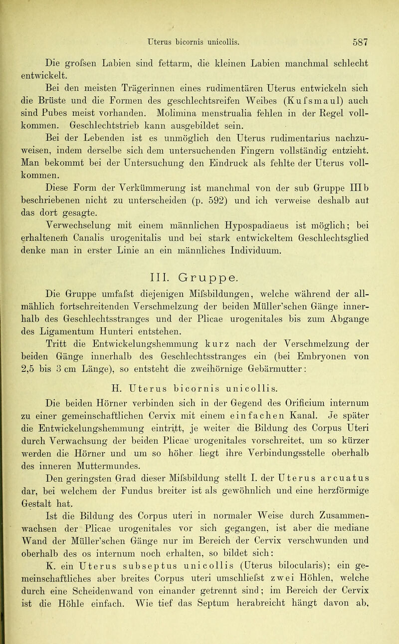 Die grofsen Labien sind fettarm, die kleinen Labien manchmal schlecht entwickelt. Bei den meisten Trägerinnen eines rudimentären Uterus entwickeln sich die Brüste und die Formen des geschlechtsreifen Weibes (Kufsmaul) auch sind Pubes meist vorhanden. Molimina menstrualia fehlen in der Regel voll- kommen. Geschlechtstrieb kann ausgebildet sein. Bei der Lebenden ist es unmöglich den Uterus rudimentarius nachzu- weisen, indem derselbe sich dem untersuchenden Fingern vollständig entzieht. Man bekommt bei der Untersuchung den Eindruck als fehlte der Uterus voll- kommen. Diese Form der Verkümmerung ist manchmal von der sub Gruppe III b beschriebenen nicht zu unterscheiden (p. 592) und ich verweise deshalb aut das dort gesagte. Verwechselung mit einem männlichen Hypospadiaeus ist möglich; bei erhaltenem Canalis urogenitalis und bei stark entwickeltem Geschlechtsglied denke man in erster Linie an ein männliches Individuum. III. Gruppe. Die Gruppe umfafst diejenigen Mifsbildungen, welche während der all- mählich fortschreitenden Verschmelzung der beiden Müller’schen Gänge inner- halb des Geschlechtsstranges und der Plicae urogenitales bis zum Abgänge des Ligamentum Hunteri entstehen. Tritt die Entwickelungshemmung kurz nach der Verschmelzung der beiden Gänge innerhalb des Geschlechtsstranges ein (bei Embryonen von 2,5 bis 3 cm Länge), so entsteht die zweihörnige Gebärmutter: H. Uterus bicornis unieollis. Die beiden Hörner verbinden sich in der Gegend des Orificium internum zu einer gemeinschaftlichen Cervix mit einem einfachen Kanal. Je später die Entwickelungshemmung eintritt, je weiter che Bildung des Corpus Uteri durch Verwachsung der beiden Plicae urogenitales vorschreitet, um so kürzer werden die Hörner und um so höher liegt ihre Verbindungsstelle oberhalb des inneren Muttermundes. Den geringsten Grad dieser Mifsbildung stellt I.cler Uterus arcuatus dar, bei welchem der Fundus breiter ist als gewöhnlich und eine herzförmige Gestalt hat. Ist die Bildung des Corpus uteri in normaler Weise durch Zusammen- wachsen der Plicae urogenitales vor sich gegangen, ist aber die mediane Wand der Müller’schen Gänge nur im Bereich der Cervix verschwunden und oberhalb des os internum noch erhalten, so bildet sich: K. ein Uterus subseptus unieollis (Uterus bilocularis); ein ge- meinschaftliches aber breites Corpus uteri umschliefst zwei Höhlen, welche durch eine Scheidenwand von einander getrennt sind; im Bereich der Cervix ist die Höhle einfach. Wie tief das Septum herabreicht hängt davon ab,