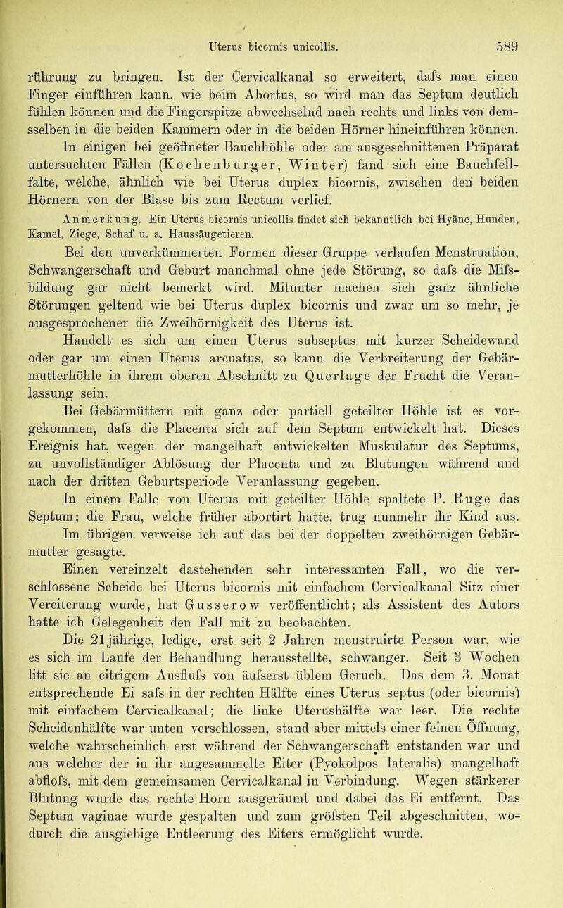 rührung zu bringen. Ist der Cervicalkanal so erweitert, dafs man einen Finger einführen kann, wie beim Abortus, so wird man das Septum deutlich fühlen können und die Fingerspitze abwechselnd nach rechts und links von dem- sselben in die beiden Kammern oder in die beiden Hörner hineinführen können. In einigen bei geöffneter Bauchhöhle oder am ausgeschnittenen Präparat untersuchten Fällen (Kochenburger, Winter) fand sich eine Bauchfell- falte, welche, ähnlich wie bei Uterus duplex bicornis, zwischen den beiden Hörnern von der Blase bis zum Rectum verlief. Anmerkung. Ein Uterus bicornis unicollis findet sich bekanntlich bei Hyäne, Hunden, Kamel, Ziege, Schaf u. a. Haussäugetieren. Bei den unverkümmeiten Formen dieser Gruppe verlaufen Menstruation, Schwangerschaft und Geburt manchmal ohne jede Störung, so dafs die Mifs- bildung gar nicht bemerkt wird. Mitunter machen sich ganz ähnliche Störungen geltend wie bei Uterus duplex bicornis und zwar um so mehr, je ausgesprochener die Zweihörnigkeit des Uterus ist. Handelt es sich um einen Uterus subseptus mit kurzer Scheidewand oder gar um einen Uterus arcuatus, so kann die Verbreiterung der Gebär- mutterhöhle in ihrem oberen Abschnitt zu Querlage der Frucht die Veran- lassung sein. Bei Gebärmüttern mit ganz oder partiell geteilter Höhle ist es vor- gekommen, dafs die Placenta sich auf dem Septum entwickelt hat. Dieses Ereignis hat, wegen der mangelhaft entwickelten Muskulatur des Septums, zu unvollständiger Ablösung der Placenta und zu Blutungen während und nach der dritten Geburtsperiode Veranlassung gegeben. In einem Falle von Uterus mit geteilter Höhle spaltete P. Rüge das Septum; die Frau, welche früher abortirt hatte, trug nunmehr ihr Kind aus. Im übrigen verweise ich auf das bei der doppelten zweihörnigen Gebär- mutter gesagte. Einen vereinzelt dastehenden sehr interessanten Fall, wo die ver- schlossene Scheide bei Uterus bicornis mit einfachem Cervicalkanal Sitz einer Vereiterung wurde, hat Gusserow veröffentlicht; als Assistent des Autors hatte ich Gelegenheit den Fall mit zu beobachten. Die 21jährige, ledige, erst seit 2 Jahren menstruirte Person war, wie es sich im Laufe der Behandlung herausstellte, schwanger. Seit 3 Wochen litt sie an eitrigem Ausflufs von äufserst üblem Geruch. Das dem 3. Monat entsprechende Ei safs in der rechten Hälfte eines Uterus septus (oder bicornis) mit einfachem Cervicalkanal; die linke Uterushälfte war leer. Die rechte Scheidenhälfte war unten verschlossen, stand aber mittels einer feinen Öffnung, welche wahrscheinlich erst während der Schwangerschaft entstanden war und aus welcher der in ihr angesammelte Eiter (Pyokolpos lateralis) mangelhaft abflofs, mit dem gemeinsamen Cervicalkanal in Verbindung. Wegen stärkerer Blutung wurde das rechte Horn ausgeräumt und dabei das Ei entfernt. Das Septum vaginae wurde gespalten und zum gröfsten Teil abgeschnitten, wo- durch die auso'iebiue Entleerung des Eiters ermöglicht wurde.