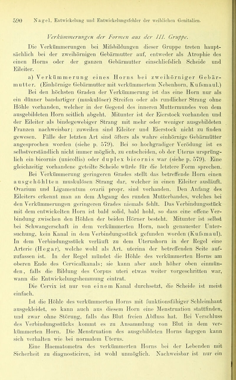 Verkümmerungen der Formen aus der III. Gruppe. Die Verkümmerungen bei Mifsbildungen dieser Gruppe treten haupt- sächlich hei der zweihörnigen Gebärmutter auf, entweder als Atrophie des einen Horns oder der ganzen Gebärmutter einschliefslich Scheide und Eileiter. a) Verkümmerung eines Horns bei zwei horniger Gebär- mutter. (Einhörnige Gebärmutter mit verkümmertem Hebenhorn, Kufsmaul.) Bei den höchsten Graden der Verkümmerung ist das eine Horn nur als ein dünner bandartiger (muskulöser) Streifen oder als rundlicher Strang ohne Höhle vorhanden, welcher in der Gegend des inneren Muttermundes von dem ausgebildeten Horn seitlich abgeht. Mitunter ist der Eierstock vorhanden und der Eileiter als bindegewebiger Strang mit mehr oder weniger ausgebildeten Franzen nachweisbar; zuweilen sind Eileiter und Eierstock nicht zu finden gewesen. Fälle der letzten Art sind öfters als wahre einhörnige Gebärmütter angesprochen worden (siehe p. 579). Bei so hochgradiger Verödung ist es selbstverständlich nicht immer möglich, zu entscheiden, ob der Uterus ursprüng- lich ein bicornis (unicollis) oder duplex bicornis war (siehe p. 579). Eine gleichzeitig vorhandene geteilte Scheide würde für die letztere Form sprechen. Bei Verkümmerung geringeren Grades stellt das betreffende Horn einen ausgehöhlten muskulösen Strang dar, welcher in einen Eileiter ausläuft. Ovarium und Ligamentum ovarii propr. sind vorhanden. Den Anfang des Eileiters erkennt man an dem Abgang des runden Mutterbandes, welches bei den Verkümmerungen geringeren Grades niemals fehlt. Das Verbindungsstück mit dem entwickelten Horn ist bald solid, bald hohl, so dass eine offene Ver- bindung zwischen den Höhlen der beiden Hörner besteht. Mitunter ist selbst bei Schwangerschaft in dem verkümmerten Horn, nach genauester Unter- suchung, kein Kanal in dem Verbindungsstück gefunden worden (Kufsmaul). In dem Verbindungsstück verläuft zu dem Uterushorn in der Regel eine Arterie (Hegar), welche wohl als Art. uterina der betreffenden Seite auf- zufassen ist. In der Regel mündet die Höhle des verkümmerten Horns am oberen Ende des Cervicalkanals; sie kann aber auch höher oben einmün- den , falls die Bildung des Corpus uteri etwas weiter vorgeschritten war, wann die Entwickelungshemmung eintrat. Die Cervix ist nur von einem Kanal durchsetzt, die Scheide ist meist einfach. Ist die Höhle des verkümmerten Horns mit funktionsfähiger Schleimhaut ausgekleidet, so kann auch aus diesem Horn eine Menstruation stattfinden, und zwar ohne Störung, falls das Blut freien Abfluss hat. Bei Verschluss des Verbindungsstücks kommt es zu Ansammlung von Blut in dem ver- kümmerten Horn. Die Menstruation des ausgebildeten Horns dagegen kann sich verhalten wie bei normalem Uterus. Eine Haematometra des verkümmerten Horns bei der Lebenden mit Sicherheit zu diaoniosticiren. ist wohl unmöglich. Nachweisbar ist nur ein