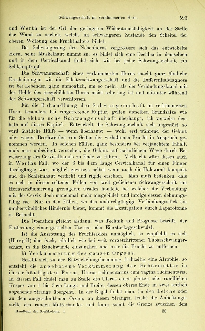 und Werth ist der Ort der geringsten Widerstandsfähigkeit an der Stelle der Wand zu suchen, welche im schwangeren Zustande den Scheitel der oberen Wölbung des Fruchthalters bildet. Bei Schwängerung des Nebenhorns vergrössert sich das entwickelte Horn, seine Muskelhaut nimmt zu; es bildet sich eine Decidua in demselben und in dem Cervicalkanal findet sich, wie bei jeder Schwangerschaft, ein Schleimpfropf. Die Schwangerschaft eines verkümmerten Horns macht ganz ähnliche Erscheinungen wie die Eileiterschwangerschaft und die Differentialdiagnose ist bei Lebenden ganz unmöglich, um so mehr, als der Verbindungskanal mit der Höhle des ausgebildeten Horns meist sehr eng ist und mitunter während der Schwangerschaft verschlossen. Für die Behandlung der Schwangerschaft im verkümmerten Horn, besonders bei eingetretener Ruptur, gelten dieselben Grundsätze wie für dieektop sehe Schwangerschaft überhaupt; ich verweise des- halb auf dieses Kapitel. Entwickelt die Schwangerschaft sich ungestört, so wird ärztliche Hülfe — wenn überhaupt — wohl erst während der Geburt oder wegen Beschwerden von Seiten der verhaltenen Frucht in Anspruch ge- nommen werden. In solchen Fällen, ganz besonders bei verjauchtem Inhalt, mufs man unbedingt versuchen, die Geburt auf natürlichem Wege durch Er- weiterung des Cervicalkanals zu Ende zu führen. Vielleicht wäre dieses auch in Werths Fall, wo der 3 bis 4cm lange Cervicalkanal für einen Finger durchgängig war, möglich gewesen, selbst wenn auch die Halswand kompakt und die Schleimhaut verdickt und rigide erschien. Man mufs bedenken, dafs es sich in diesen seltenen Fällen von weit gediehener Schwangerschaft um Hornverkümmerung geringeren Grades handelt, bei welcher die Verbindung mit der Cervix doch manchmal mehr ausgebildet und infolge dessen dehnungs- fähig ist. Nur in den Fällen, wo das undurchgängige Verbindungsstück ein unüberwindliches Hindernis bietet, kommt die Exstirpation durch Laparotomie in Betracht. Die Operation gleicht alsdann, was Technik und Prognose betrifft, der Entfernung einer gestielten Uterus- oder Eierstocksgeschwulst. Ist die Ausrottung des Fruchtsackes unmöglich, so empfiehlt es sich (Hoepfl) den Sack, ähnlich wie bei weit vorgeschrittener Tubarschwanger- schaft, in die Bauchwunde einzunähen und nur die Frucht zu entfernen, b) Verkümmerung des ganzen Organs. Gesellt sich zu der Entwickelungshemmung frühzeitig eine Atrophie, so entsteht die angeborene Verkümmerung der Gebärmutter in ihrer häufigsten Form, Uterus rudimentarius cum vagina rudimentaria. In diesem Fall findet man an Stelle des Uterus einen platten oder rundlichen Körper von 1 bis 3 cm Länge und Breite, dessen oberes Ende in zwei seitlich abgehende Stränge übergeht. In der Regel findet man, in der Leiche oder an dem ausgeschnittenen Organ, an diesen Strängen leicht die Anheftungs- stelle des runden Mutterbandes und kann somit die Grenze zwischen dem Handbuch der Gynäkologie. I.