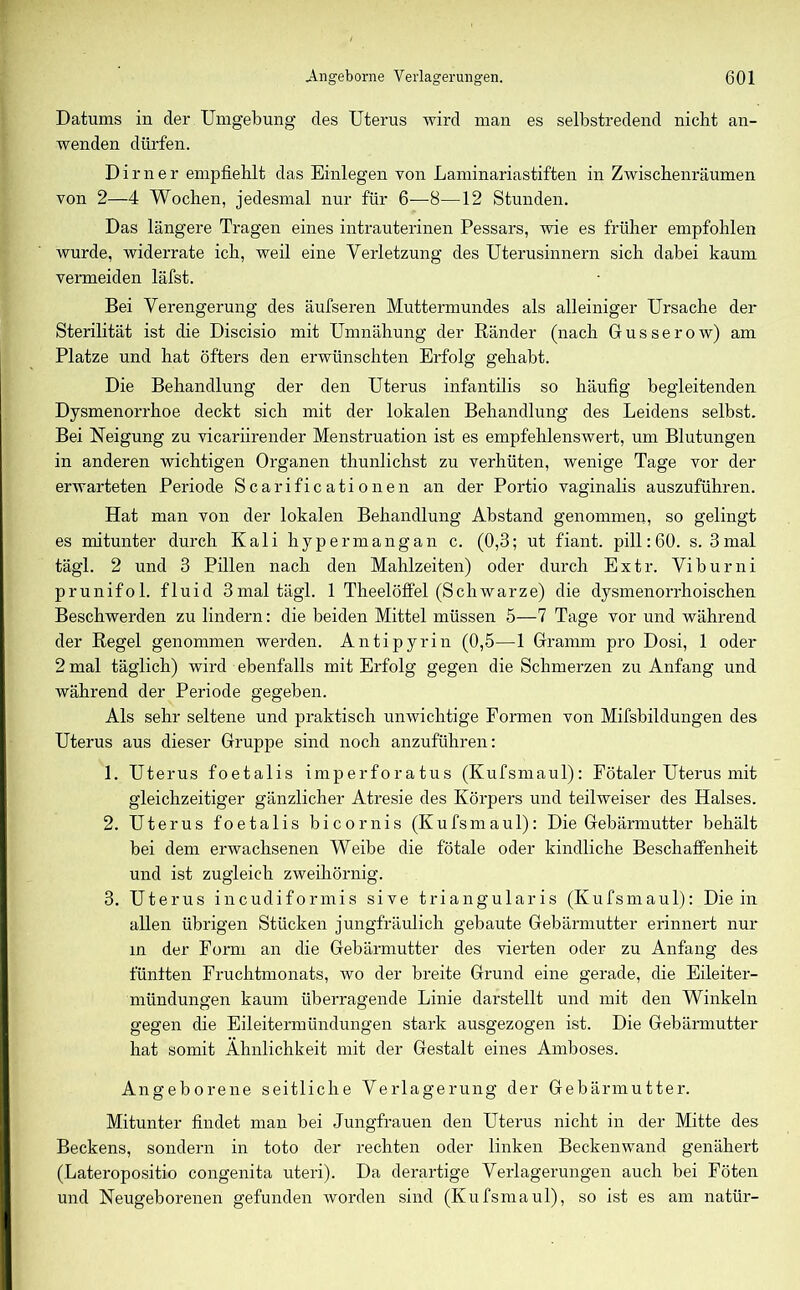 Datums in der Umgebung des Uterus wird man es selbstredend nicht an- wenden dürfen. Dimer empfiehlt das Einlegen von Laminariastiften in Zwischenräumen von 2—4 Wochen, jedesmal nur für 6—8—12 Stunden. Das längere Tragen eines intrauterinen Pessars, wie es früher empfohlen wurde, widerrate ich, weil eine Verletzung des Uterusinnern sich dabei kaum vermeiden läfst. Bei Verengerung des äufseren Muttermundes als alleiniger Ursache der Sterilität ist die Discisio mit Umnähung der Ränder (nach Gusserow) am Platze und hat öfters den erwünschten Erfolg gehabt. Die Behandlung der den Uterus infantilis so häufig begleitenden Dysmenorrhoe deckt sich mit der lokalen Behandlung des Leidens selbst. Bei Neigung zu vicariirender Menstruation ist es empfehlenswert, um Blutungen in anderen wichtigen Organen thunlichst zu verhüten, wenige Tage vor der erwarteten Periode Scarificationen an der Portio vaginalis auszuführen. Hat man von der lokalen Behandlung Abstand genommen, so gelingt es mitunter durch Kali hypermangan c. (0,3; ut fiant. pill: 60. s. 3 mal tägl. 2 und 3 Pillen nach den Mahlzeiten) oder durch Extr. Viburni prunifol. fluid 3mal tägl. 1 Theelöffel (Schwarze) die dysmenorrhoischen Beschwerden zu lindern: die beiden Mittel müssen 5—7 Tage vor und während der Regel genommen werden. Antipyrin (0,5—1 Gramm pro Dosi, 1 oder 2 mal täglich) wird ebenfalls mit Erfolg gegen die Schmerzen zu Anfang und während der Periode gegeben. Als sehr seltene und praktisch unwichtige Formen von Mifsbildungen des Uterus aus dieser Gruppe sind noch anzuführen: 1. Uterus foetalis imperforatus (Kufsmaul): Fötaler Uterus mit gleichzeitiger gänzlicher Atresie des Körpers und teilweiser des Halses. 2. Uterus foetalis bicornis (Kufsmaul): Die Gebärmutter behält bei dem erwachsenen Weibe die fötale oder kindliche Beschaffenheit und ist zugleich zweihörnig. 3. Uterus incudiformis sive triangularis (Kufsmaul): Die in allen übrigen Stücken jungfräulich gebaute Gebärmutter erinnert nur in der Form an die Gebärmutter des vierten oder zu Anfang des fünften Fruchtmonats, wo der breite Grund eine gerade, die Eileiter- mündungen kaum überragende Linie darstellt und mit den Winkeln gegen die Eileitermündungen stark ausgezogen ist. Die Gebärmutter hat somit Ähnlichkeit mit der Gestalt eines Amboses. Angeborene seitliche Verlagerung der Gebärmutter. Mitunter findet man bei Jungfrauen den Uterus nicht in der Mitte des Beckens, sondern in toto der rechten oder linken Beckenwand genähert (Lateropositio congenita uteri). Da derartige Verlagerungen auch bei Föten und Neugeborenen gefunden worden sind (Kufsmaul), so ist es am natür-