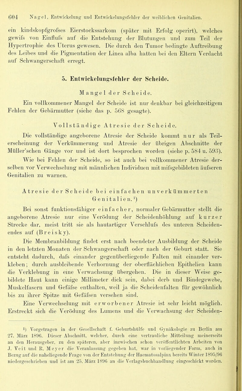 ein kindskopfgrofses Eierstockssarkom (später mit Erfolg operirt), welches gewifs von Einflufs auf die Entstehung der Blutungen und zum Teil der Hypertrophie des Uterus gewesen. Die durch den Tumor bedingte Auftreibung des Leibes und die Pigmentation der Linea alba hatten bei den Eltern Verdacht auf Schwangerschaft erregt. 5. Entwickelungsfehler der Scheide. Mangel der Scheide. Ein vollkommener Mangel der Scheide ist nur denkbar hei gleichzeitigem Fehlen der Gebärmutter (siehe das p. 568 gesagte). Vollständige A t r e s i e der Scheide. Die vollständige angeborene Atresie der Scheide kommt n u r als Teil- erscheinung der Verkümmerung und Atresie der übrigen Abschnitte der Müller’schen Gänge vor und ist dort besprochen worden (siehe p. 584 u. 593). Wie bei Fehlen der Scheide, so ist auch bei vollkommener Atresie der- selben vor Verwechselung mit männlichen Individuen mit missgebildeten äufseren Genitalien zu warnen. Atresie der Scheide bei einfachen unverkümmerten Genitalien.1) Bei sonst funktionsfähiger einfacher, normaler Gebärmutter stellt die angeborene Atresie nur eine Verödung der Scheidenhöhlung auf kurzer Strecke dar. meist tritt sie als hautartiger Verschlufs des unteren Scheiden- endes auf (B r e i s k y). Die Membranbildung findet erst nach beendeter Ausbildung der Scheide in den letzten Monaten der Schwangerschaft oder nach der Geburt statt. Sie entsteht dadurch, dafs einander gegenüberliegende Falten mit einander ver- kleben; durch ausbleibende Verhornung der oberflächlichen Epithelien kann die Verklebung in eine Verwachsung übergehen. Die in dieser Weise ge- bildete Haut kann einige Millimeter dick sein, dabei derb und Bindegewebe, Muskelfasern und Gefäfse enthalten, weil ja die Scheidenfalten für gewöhnlich bis zu ihrer Spitze mit Gefäfsen versehen sind. Eine Verwechselung mit erworbener Atresie ist sehr leicht möglich. Erstreckt sich die Verödung des Lumens und die Verwachsung der Sclieiden- i) Vorgetragen in der Gesellschaft f. Geburtshülfe und Gynäkologie zu Berlin am 27. März 1896. Dieser Abschnitt, welcher, durch eine vertrauliche Mitteilung meinerseits an den Herausgeber, zu den späteren, aber inzwischen schon veröffentlichten Arbeiten von J. Veit und R. Meyer die Veranlassung gegeben hat, war in vorliegender Form, auch in Bezug auf die naheliegende Frage von der Entstehung der Haematosalpinx bereits Winter 1895/96 niedergeschrieben und ist am 25. März 1896 an die Verlagsbuchhandlung eingeschickt worden.