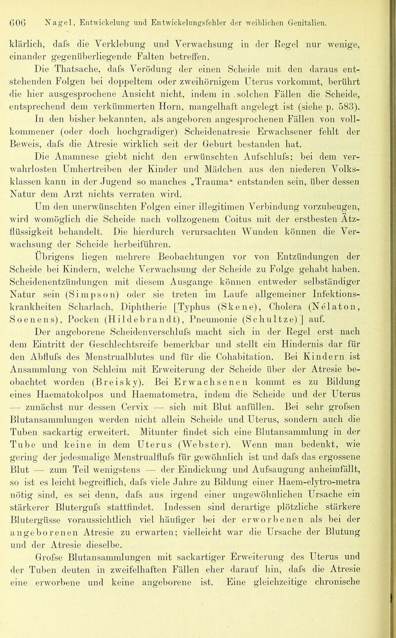 klärlich, dafs die Verklebung und Verwachsung in der Regel nur wenige, einander gegenüberliegende Falten betreffen. Die Thatsache, dafs Verödung der einen Scheide mit den daraus ent- stehenden Folgen bei doppeltem oder zweihörnigem Uterus vorkommt, berührt die hier ausgesprochene Ansicht nicht, indem in , solchen Fällen die Scheide, entsprechend dem verkümmerten Horn, mangelhaft angelegt ist (siehe p. 583). In den bisher bekannten, als angeboren angesprochenen Fällen von voll- kommener (oder doch hochgradiger) Scheidenatresie Erwachsener fehlt der Beweis, dafs die Atresie wirklich seit der Geburt bestanden hat. Die Anamnese giebt nicht den erwünschten Aufschlufs; bei dem ver- wahrlosten Umhertreiben der Kinder und Mädchen aus den niederen Volks- klassen kann in der Jugend so manches „Trauma“ entstanden sein, über dessen Natur dem Arzt nichts verraten wird. Um den unerwünschten Folgen einer illegitimen Verbindung vorzubeugen, wird womöglich die Scheide nach vollzogenem Coitus mit der erstbesten Ätz- fliissigkeit behandelt. Die hierdurch verursachten Wunden können die Ver- wachsung der Scheide herbeiführen. Übrigens liegen mehrere Beobachtungen vor von Entzündungen der Scheide bei Kindern, welche Verwachsung der Scheide zu Folge gehabt haben. Scheidenentzündungen mit diesem Ausgange können entweder selbständiger Natur sein (Simpson) oder sie treten im Laufe allgemeiner Infektions- krankheiten Scharlach, Diphtherie [Typhus (S k e n e), Cholera (N e 1 a t o n, Soenens), Pocken (Hi 1 debrandt), Pneumonie (Schu 11ze) ] auf. Der angeborene Scheidenversclilufs macht sich in der Regel erst nach dem Eintritt der Geschlechtsreife bemerkbar und stellt ein Hindernis dar für den Abflufs des Menstrualblutes und für die Cohabitation. Bei Kindern ist Ansammlung von Schleim mit Erweiterung der Scheide über der Atresie be- obachtet worden (Breisky). Bei Erwachsenen kommt es zu Bildung eines Haematokolpos und Haematometra, indem die Scheide und der Uterus — zunächst nur dessen Cervix — sich mit Blut anfüllen. Bei sehr grofsen Blutansammlungen werden nicht allein Scheide und Uterus, sondern auch die Tuben sackartig erweitert. Mitunter findet sich eine Blutansammlung in der Tube und keine in dem Uterus (Webster). Wenn man bedenkt, wie gering der jedesmalige Menstrualflufs für gewöhnlich ist und dafs das ergossene Blut — zum Teil wenigstens — der Eindickung und Aufsaugung anheimfällt, so ist es leicht begreiflich, dafs viele Jahre zu Bildung einer Haem-elytro-metra nötig sind, es sei denn, dafs aus irgend einer ungewöhnlichen Ursache ein stärkerer Blutergufs stattfindet. Indessen sind derartige plötzliche stärkere Blutergüsse voraussichtlich viel häufiger bei der erworbenen als bei der angeborenen Atresie zu erwarten; vielleicht war die Ursache der Blutung und der Atresie dieselbe. Grofse Blutansammlungen mit sackartiger Erweiterung des Uterus und der Tuben deuten in zweifelhaften Fällen eher darauf hin, dafs die Atresie eine erworbene und keine angeborene ist. Eine gleichzeitige chronische