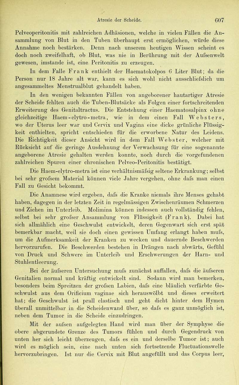 Pelveoperitonitis mit zahlreichen Adhäsionen, welche in vielen Fällen die An- sammlung von Blut in den Tuben überhaupt erst ermöglichen, würde diese Annahme noch bestärken. Denn nach unserem heutigen Wissen scheint es doch noch zweifelhaft, ob Blut, was nie in Berührung mit der Aufsenwelt gewesen, imstande ist, eine Peritonitis zu erzeugen. In dem Falle Frank enthielt der Haematokolpos 6 Liter Blut; da die Person nur 18 Jahre alt war, kann es sich wohl nicht ausschliefslich um angesammeltes Menstrualblut gehandelt haben. In den wenigen bekannten Fällen von angeborener hautartiger Atresie der Scheide fehlten auch die Tuben-Blutsäcke als Folgen einer fortschreitenden Erweiterung des Genitaltractus. Die Entstehung einer Haematosalpinx ohne gleichzeitige Haem-elytro-metra, wie in dem einen Fall Websters, wo der Uterus leer war und Cervix und Vagina eine dicke grünliche Flüssig- keit enthielten, spricht entschieden für die erworbene Natur des Leidens. Die Richtigkeit dieser Ansicht wird in dem Fall Webster, welcher mit Rücksicht auf die geringe Ausdehnung der Verwachsung für eine sogenannte angeborene Atresie gehalten werden konnte, noch durch die Vorgefundenen zahlreichen Spuren einer chronischen Pelveo-Peritonitis bestätigt. Die Haem-elytro-metra ist eine verhältnismäfsig seltene Erkrankung; selbst bei sehr grofsem Material können viele Jahre vergehen, ohne dafs man einen Fall zu Gesicht bekommt. Die Anamnese wird ergeben, dafs die Kranke niemals ihre Menses gehabt haben, dagegen in der letzten Zeit in regelmässigen Zwischenräumen Schmerzen und Ziehen im Unterleib. Molimina können indessen auch vollständig fehlen, selbst bei sehr grofser Ansammlung von Flüssigkeit (Frank). Dabei hat sich allmählich eine Geschwulst entwickelt, deren Gegenwart sich erst spät bemerkbar macht, weil sie doch einen gewissen Umfang erlangt haben mufs, um die Aufmerksamkeit der Kranken zu wecken und dauernde Beschwerden hervorzurufen. Die Beschwerden bestehen in Drängen nach abwärts, Gefühl von Druck und Schwere im Unterleib und Erschwerungen der Harn- und Stuhlentleerung. Bei der äufseren Untersuchung mufs zunächst auffallen, dafs die äufseren Genitalien normal und kräftig entwickelt sind. Sodann wird man bemerken, besonders beim Spreitzen der grofsen Labien, dafs eine bläulich verfärbte Ge- schwulst aus dem Orificium vaginae sich herauswölbt und dieses erweitert hat; die Geschwulst ist prall elastisch und geht dicht hinter dem Hymen überall unmittelbar in die Scheidenwand über, so dafs es ganz unmöglich ist, neben dem Tumor in die Scheide einzudringen. Mit der aufsen aufgelegten Hand wird man über der Symphyse die obere abgerundete Grenze des Tumors fühlen und durch Gegendruck von unten her sich leicht überzeugen, dafs es ein und derselbe Tumor ist; auch wird es möglich sein, eine nach unten sich fortsetzende Fluctuationswelle hervorzubringen. Ist nur die Cervix mit Blut angefüllt und das Corpus leer,