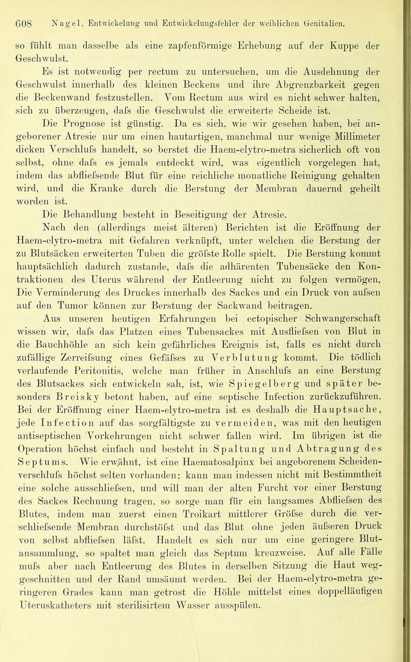 so fühlt man dasselbe als eine zapfenförmige Erhebung auf der Kuppe der Geschwulst. Es ist notwendig per rectum zu untersuchen, um die Ausdehnung der Geschwulst innerhalb des kleinen Beckens und ihre Abgrenzbarkeit gegen die Beckenwand festzustellen. Vom Rectum aus wird es nicht schwer halten, sich zu überzeugen, dafs die Geschwulst die erweiterte Scheide ist. Die Prognose ist günstig. Da es sich, wie wir gesehen haben, hei an- geborener Atresie nur um einen hautartigen, manchmal nur wenige Millimeter dicken Yerschlufs handelt, so berstet die Haem-elytro-metra sicherlich oft von selbst, ohne dafs es jemals entdeckt wird, was eigentlich Vorgelegen hat, indem das abfliefsende Blut für eine reichliche monatliche Reinigung gehalten wird, und die Kranke durch die Berstung der Membran dauernd geheilt worden ist. Die Behandlung besteht in Beseitigung der Atresie. Nach den (allerdings meist älteren) Berichten ist die Eröffnung der Haem-elytro-metra mit Gefahren verknüpft, unter welchen die Berstung der zu Blutsäcken erweiterten Tuben die gröfste Rolle spielt. Die Berstung kommt hauptsächlich dadurch zustande, dafs die adhärenten Tubensäcke den Kon- traktionen des Uterus während der Entleerung nicht zu folgen vermögen, Die Verminderung des Druckes innerhalb des Sackes und ein Druck von aufsen auf den Tumor können zur Berstung der Sackwand beitragen. Aus unseren heutigen Erfahrungen bei ectopischer Schwangerschaft wissen wir, dafs das Platzen eines Tubensackes mit Ausfliefsen von Blut in die Bauchhöhle an sich kein gefährliches Ereignis ist, falls es nicht durch zufällige Zerreifsung eines Gefäfses zu Verblutung kommt. Die tödlich verlaufende Peritonitis, welche man früher in Anschlufs an eine Berstung des Blutsackes sich entwickeln sah, ist, wie Spiegelberg und später be- sonders Breisky betont haben, auf eine septische Infection zurückzuführen. Bei der Eröffnung einer Haem-elytro-metra ist es deshalb die Hauptsache, jede Infection auf das sorgfältigste zu vermeiden, was mit den heutigen antiseptischen Vorkehrungen nicht schwer fallen wird. Im übrigen ist die Operation höchst einfach und besteht in Spaltung und Abtragung des Septums. Wie erwähnt, ist eine Haematosalpinx hei angeborenem Sclieiden- versclilufs höchst selten vorhanden; kann man indessen nicht mit Bestimmtheit eine solche ausschliefsen, und will man der alten Furcht vor einer Berstung des Sackes Rechnung tragen, so sorge man für ein langsames Abfliefsen des Blutes, indem man zuerst einen Troikart mittlerer Gröfse durch die ver- schliefsende Membran durchstöfst und das Blut ohne jeden äufseren Druck von selbst abfliefsen läfst. Handelt es sich nur um eine geringere Blut- ansammlung, so spaltet man gleich das Septum kreuzweise. Auf alle Fälle mufs aber nach Entleerung des Blutes in derselben Sitzung die Haut weg- geschnitten und der Rand umsäumt werden. Bei der Haem-elytro-metra ge- ringeren Grades kann man getrost die Höhle mittelst eines doppelläufigen Uteruskatheters mit sterilisirtem Wasser ausspülen.