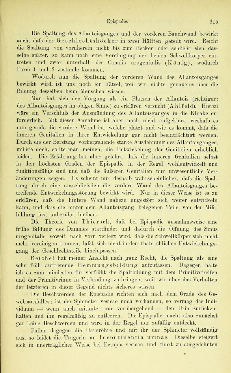 Die Spaltung des Allantoisganges und der vorderen Bauchwand bewirkt auch, dafs der Geschlechts hocke r in zwei Hälften geteilt wird. Reicht die Spaltung von vornherein nicht his zum Becken oder schliefst sich das- selbe später, so kann noch eine Vereinigung der beiden Schwellkörper ein- treten und zwar unterhalb des Canalis urogenitalis (König), wodurch Form 1 und 2 zustande kommen. Wodurch nun die Spaltung der vorderen Wand des Allantoisganges bewirkt wird, ist uns noch ein Rätsel, weil wir nichts genaueres über die Bildung desselben beim Menschen wissen. Man hat sich den Vorgang als ein Platzen der Allantois (richtiger: des Allantoisganges im obigen Sinne) zu erklären versucht (Ahlfeld). Hierzu wäre ein Verschlufs der Ausmündung des Allantoisganges in die Kloake er- forderlich. Mit dieser Annahme ist aber noch nicht aufgeklärt, weshalb es nun gerade die vordere Wand ist, welche platzt und wie es kommt, dafs die inneren Genitalien in ihrer Entwickelung gar nicht beeinträchtigt werden. Durch die der Berstung vorhergehende starke Ausdehnung des Allantoisganges, müfste doch, sollte man meinen, die Entwickelung der Genitalien erheblich leiden. Die Erfahrung hat aber gelehrt, dafs die inneren Genitalien selbst in den höchsten Graden der Epispadie in der Regel wohlentwickelt und funktionsfähig sind und dafs die äufseren Genitalien nur unwesentliche Ver- änderungen zeigen. Es scheint mir deshalb wahrscheinlicher, dafs die Spal- tung durch eine ausschliefslich die vordere Wand des Allantoisganges be- treffende Entwickelungsstörung bewirkt wird. Nur in dieser Weise ist es zu erklären, dafs die hintere Wand nahezu ungestört sich weiter entwickeln kann, und dafs die hinter dem Allantoisgang belegenen Teile von der Mifs- bildung fast unberührt bleiben. Die Theorie von Thier sch, dafs bei Epispadie ausnahmsweise eine frühe Bildung des Dammes stattfindet und dadurch die Öffnung des Sinus urogenitalis soweit nach vorn verlegt wird, dafs die Schwellkörper sich nicht mehr vereinigen können, läfst sich nicht in den thatsächlichen Entwickelungs- gang der Geschlechtsteile hineinpassen. Reichel hat meiner Ansicht nach ganz Recht, die Spaltung als eine sehr früh auftretende Hemmungsbildung aufzufassen. Dagegen halte ich es zum mindesten für verfrüht die Spaltbildung mit dem Primitivstreifen und der Primitivrinne in Verbindung zu bringen, weil wir über das Verhalten der letzteren in dieser Gegend nichts sicheres wissen. Die Beschwerden der Epispadie richten sich nach dem Grade des Ge- websausf'alles; ist der Sphincter vesicae noch vorhanden, so vermag das Indi- viduum — wenn auch mitunter nur vorübergehend — den Urin zurückzu- halten und ihn regelmäfsig zu entleeren. Die Epispadie macht also zunächst gar keine Beschwerden und wird in der Regel nur zufällig entdeckt. Fallen dagegen die Harnröhre und mit ihr der Sphincter vollständig aus, so leidet die Trägerin an Incontinentia urinae. Dieselbe steigert sich in unerträglicher Weise bei Ectopia vesicae und führt zu ausgedehnten