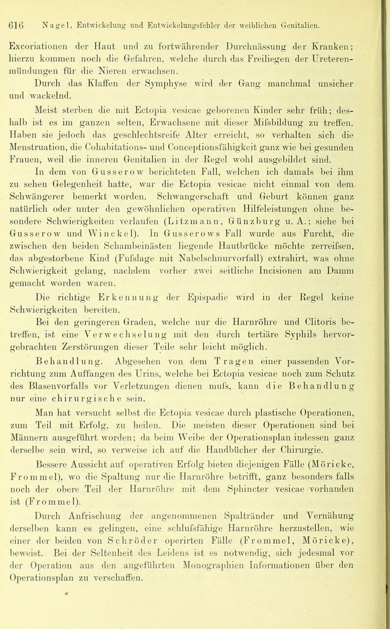 Excoriationen der Haut und zu fortwährender Durchnässung der Kranken; hierzu kommen noch die Gefahren, welche durch das Freiliegen der Ureteren- mündungen für die Nieren erwachsen. Durch das Klaffen der Symphyse wird der Gang manchmal unsicher und wackelnd. Meist sterben che mit Ectopia vesicae geborenen Kinder sehr früh; des- halb ist es im ganzen selten, Erwachsene mit dieser Mifsbildung zu treffen. Haben sie jedoch das geschlechtsreife Alter erreicht, so verhalten sich die Menstruation, die Cohabitations- und Conceptionsfähigkeit ganz wie bei gesunden Frauen, weil die inneren Genitalien in der Regel wohl ausgebildet sind. In dem von Gusserow berichteten Fall, welchen ich damals bei ihm zu sehen Gelegenheit hatte, war die Ectopia vesicae nicht einmal von dem Schwangerer bemerkt worden. Schwangerschaft und Geburt können ganz natürlich oder unter den gewöhnlichen operativen Hilfeleistungen ohne be- sondere Schwierigkeiten verlaufen (Litzmann, Günzburg u. A.; siehe bei Gusserow und W i n c k e 1). In Gusserows Fall wurde aus F urcht, die zwischen den beiden Schambeinästen liegende Hautbrücke möchte zerreifsen, das abgestorbene Kind (Fufslage mit Nabelschnurvorfall) extrahirt, was ohne Schwierigkeit gelang, nachdem vorher zwei seitliche Incisionen am Damm gemacht worden waren. Die richtige Erkennung der Epispadie wird in der Regel keine Schwierigkeiten bereiten. Bei den geringeren Graden, welche nur die Harnröhre und Clitoris be- treffen, ist eine Verwechselung mit den durch tertiäre Syphils hervor- gebrachten Zerstörungen dieser Teile sehr leicht möglich. Behandlung. Abgesehen von dem Tragen einer passenden Vor- richtung zum Auffangen des Urins, welche bei Ectopia vesicae noch zum Schutz des Blasenvorfalls vor Verletzungen dienen mufs, kann die Behandlung nur eine chirurgische sein. Man hat versucht selbst die Ectopia vesicae durch plastische Operationen, zum Teil mit Erfolg, zu heilen. Die meisten dieser Operationen sind bei Männern ausgeführt worden; da beim Weibe der Operationsplan indessen ganz derselbe sein wird, so verweise ich auf die Handbücher der Chirurgie. Bessere Aussicht auf operativen Erfolg bieten diejenigen Fälle (Möricke, Frommel), wo die Spaltung nur die Harnröhre betrifft, ganz besonders falls noch der obere Teil der Harnröhre mit dem Sphincter vesicae vorhanden ist (Frommei). Durch Anfrischung der angenommenen Spaltränder und Vernähung derselben kann es gelingen, eine schlufsfähige Harnröhre herzustellen, wie einer der beiden von Schröder operirten Fälle (Fronimel, Möricke), beweist. Bei der Seltenheit des Leidens ist es notwendig, sich jedesmal vor der Operation aus den angeführten Monographien Informationen über den Operationsplan zu verschaffen.