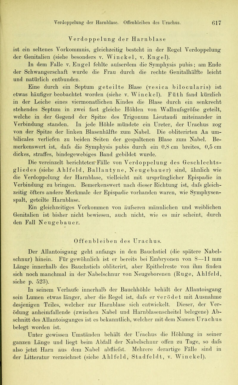 Verdoppelung der Harnblase ist ein seltenes Vorkommnis, gleichzeitig besteht in der Regel Verdoppelung der Genitalien (siehe besonders v. Win ekel, v. Engel). In dem Falle v. Engel fehlte aulserdem die Symphysis pubis; am Ende der Schwangerschaft wurde die Frau durch die rechte Genitalhälfte leicht und natürlich entbunden. Eine durch ein Septum geteilte Blase (vesica bilocularis) ist etwas häufiger beobachtet worden (siehe v. Win ekel). Füth fand kürzlich in der Leiche eines viermonatlichen Kindes die Blase durch ein senkrecht stehendes Septum in zwei fast gleiche Höhlen von Wallnufsgröfse geteilt, welche in der Gegend der Spitze des Trigonum Lieutaudi miteinander in Verbindung standen. In jede Höhle mündete ein Ureter, der Urachus zog von der Spitze der linken Blasenhälfte zum Nabel. Die obliterirten Aa um- bilicales verliefen zu beiden Seiten der gespaltenen Blase zum Nabel. Be- merkenswert ist, dafs die Symphysis pubis durch ein 0,8 cm breites, 0,5 cm dickes, straffes, bindegewebiges Band gebildet wurde. Die vereinzelt bericliteteirFälle von Verdoppelung des Geschlechts- gliedes (siehe Ahlfeld, Ballantyne, Neugebauer) sind, ähnlich wie die Verdoppelung der Harnblase, vielleicht mit ursprünglicher Epispadie in Verbindung zu bringen. Bemerkenswert nach dieser Richtung ist, dafs gleich- zeitig öfters andere Merkmale der Epispadie vorhanden waren, wie Symphysen- spalt, geteilte Harnblase. Ein gleichzeitiges Vorkommen von äufseren männlichen und weiblichen Genitalien ist bisher nicht bewiesen, auch nicht, wie es mir scheint, durch den Fall Neugebauer. Offen bl eiben des Urachus. Der Allantoisgang geht anfangs in den Bauchstiel (die spätere Nabel- schnur) hinein. Für gewöhnlich ist er bereits bei Embryonen von 8—11 mm Länge innerhalb des Bauchstiels obliterirt, aber Epithelreste von ihm finden sich noch manchmal in der Nabelschnur von Neugeborenen (Rüge, Ahlfeld, siehe p. 523). In seinem Verlaufe innerhalb der Bauchhöhle behält der Allantoisgang sein Lumen etwas länger, aber die Regel ist, dafs er Verödet mit Ausnahme desjenigen Teiles, welcher zur Harnblase sich entwickelt. Dieser, der Ver- ödung anheimfallende (zwischen Nabel und Harnblasenscheitel belegene) Ab- schnitt des Allantoisganges ist es bekanntlich, welcher mit dem Namen Urachus belegt worden ist. Unter gewissen Umständen behält der Urachus die Höhlung in seiner ganzen Länge und liegt beim Abfall der Nabelschnur offen zu Tage, so dafs also jetzt Harn aus dem Nabel abfliefst. Mehrere derartige Fälle sind in der Litteratur verzeichnet (siehe Ahlfeld, Stadfeld t, v. Win ekel).