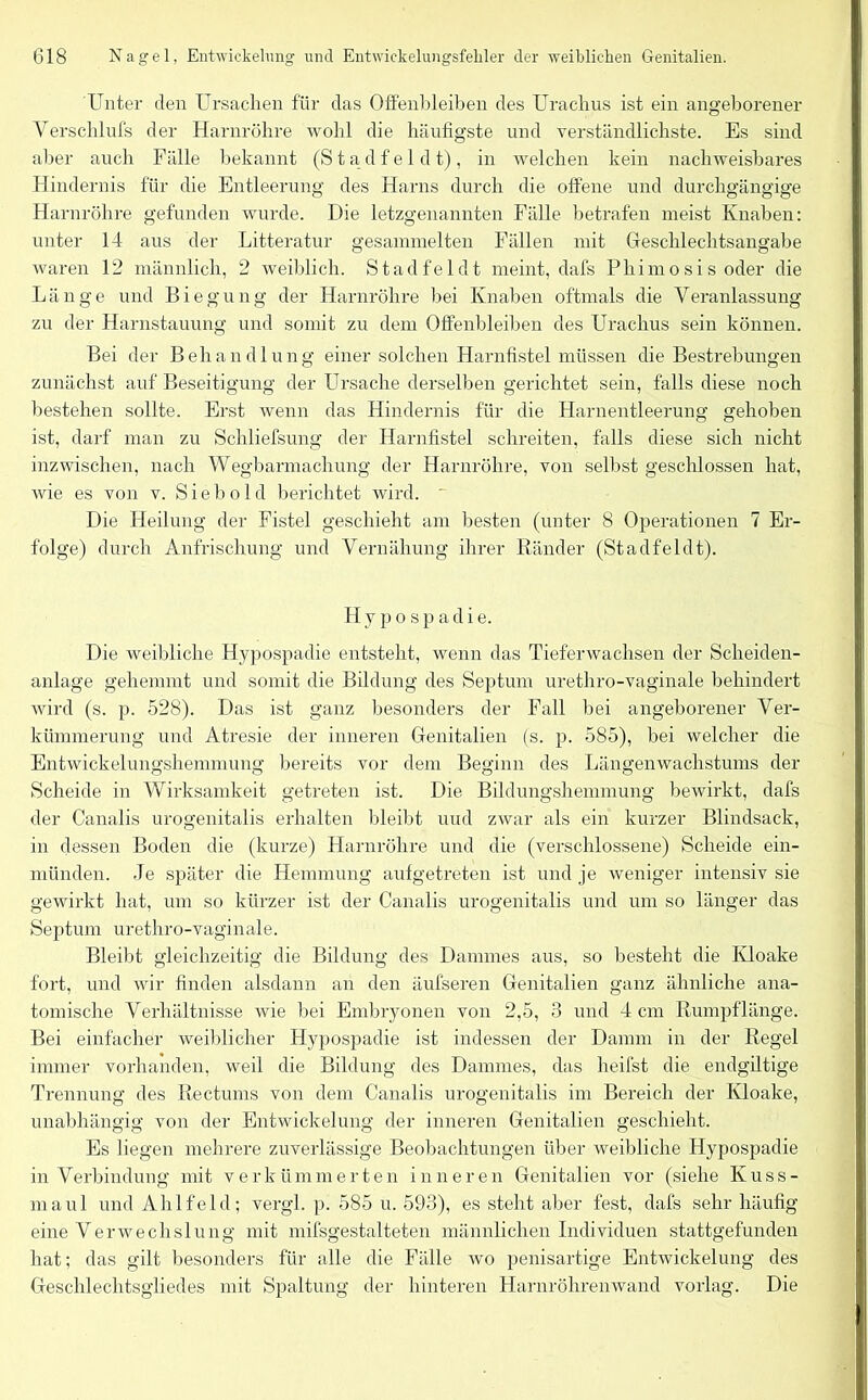 Unter den Ursachen für das Olfenbleiben des Urachus ist ein angeborener Verschlufs der Harnröhre wohl die häufigste und verständlichste. Es sind aber auch Fälle bekannt (S t a d f e 1 d t) , in welchen kein nachweisbares Hindernis für die Entleerung des Harns durch die offene und durchgängige Harnröhre gefunden wurde. Die letzgenannten Fälle betrafen meist Knaben: unter 14 aus der Litteratur gesammelten Fällen mit Gieschlechtsangabe waren 12 männlich, 2 weiblich. Stad fei dt meint, dafs Phi mosis oder die Länge und Biegung der Harnröhre bei Knaben oftmals die Veranlassung zu der Harnstauung und somit zu dem Olfenbleiben des Urachus sein können. Bei der Behandlung einer solchen Harnfistel müssen die Bestrebungen zunächst auf Beseitigung der Ursache derselben gerichtet sein, falls diese noch bestehen sollte. Erst wenn das Hindernis für die Harnentleerung gehoben ist, darf man zu Schliefsung der Harnfistel schreiten, falls diese sich nicht inzwischen, nach Wegbarmachung der Harnröhre, von selbst geschlossen hat, wie es von v. S i e b o 1 d berichtet wird. ' Die Heilung der Fistel geschieht am besten (unter 8 Operationen 7 Er- folge) durch Anfrischung und Vernähung ihrer Ränder (Stadfeldt). Hypospadie. Die weibliche Hypospadie entsteht, wenn das Tieferwachsen der Scheiden- anlage gehemmt und somit die Bildung des Septum urethro-vaginale behindert wird (s. p. 528). Das ist ganz besonders der Fall bei angeborener Ver- kümmerung und Atresie der inneren Genitalien (s. p. 585), bei welcher die Entwickelungshemmung bereits vor dem Beginn des Längenwachstums der Scheide in Wirksamkeit getreten ist. Die Bildungshemmung bewirkt, dafs der Canalis urogenitalis erhalten bleibt uud zwar als ein kurzer Blindsack, in dessen Boden die (kurze) Harnröhre und die (verschlossene) Scheide ein- münden. Je später die Hemmung aufgetreten ist und je weniger intensiv sie gewirkt hat, um so kürzer ist der Canalis urogenitalis und um so länger das Septum urethro-vaginale. Bleibt gleichzeitig die Bildung des Dammes aus, so besteht die Kloake fort, und wir finden alsdann an den äufseren Genitalien ganz ähnliche ana- tomische Verhältnisse wie bei Embryonen von 2,5, 3 und 4 cm Rumpflänge. Bei einfacher weiblicher Hypospadie ist indessen der Damm in der Regel immer vorhanden, weil die Bildung des Dammes, das heilst die endgiltige Trennung des Rectums von dem Canalis urogenitalis im Bereich der Kloake, unabhängig von der Entwickelung der inneren Genitalien geschieht. Es liegen mehrere zuverlässige Beobachtungen über weibliche Hypospadie in Verbindung mit verkümmerten inneren Genitalien vor (siehe Kuss- maul und Ahlfeld; vergl. p. 585 u. 593), es steht aber fest, dafs sehr häufig eine Verwechslung mit mifsgestalteten männlichen Individuen stattgefunden hat; das gilt besonders für alle die Fälle wo penisartige Entwickelung des Geschlechtsgliedes mit Spaltung der hinteren Harnröhrenwand vorlag. Die