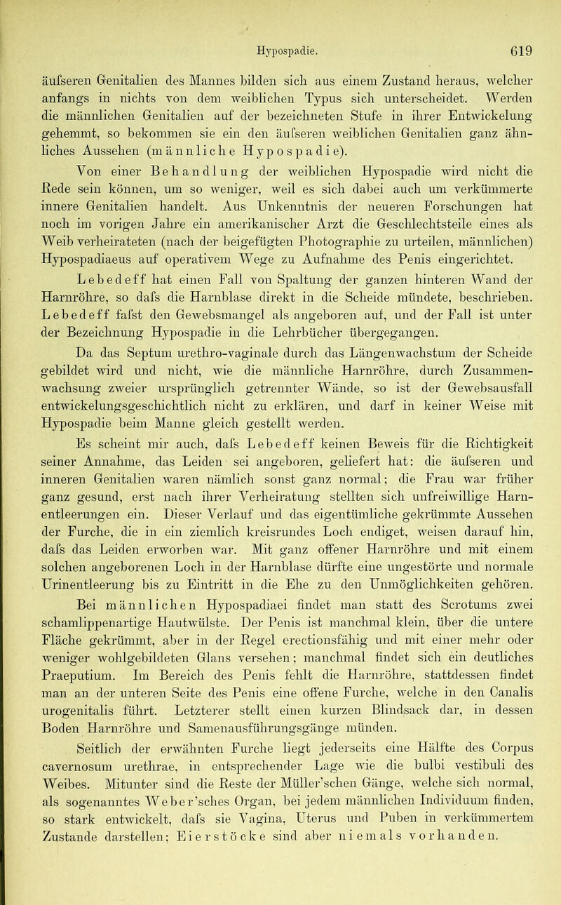 äufseren Genitalien des Mannes bilden sich aus einem Zustand heraus, welcher anfangs in nichts von dem weiblichen Typus sich unterscheidet. Werden die männlichen Genitalien auf der bezeichneten Stufe in ihrer Entwickelung gehemmt, so bekommen sie ein den äufseren weiblichen Genitalien ganz ähn- liches Aussehen (männliche Hypospadie). Von einer Behandlung der weiblichen Hypospadie wird nicht die Bede sein können, um so weniger, weil es sich dabei auch um verkümmerte innere Genitalien handelt. Aus Unkenntnis der neueren Forschungen hat noch im vorigen Jahre ein amerikanischer Arzt die Geschlechtsteile eines als Weib verheirateten (nach der beigefügten Photographie zu urteilen, männlichen) Hypospadiaeus auf operativem Wege zu Aufnahme des Penis eingerichtet. Lebedeff hat einen Fall von Spaltung der ganzen hinteren Wand der Harnröhre, so dafs die Harnblase direkt in die Scheide mündete, beschrieben. Lebedeff fafst den Gewebsmangel als angeboren auf, und der Fall ist unter der Bezeichnung Hypospadie in die Lehrbücher übergegangen. Da das Septum urethro-vaginale durch das Längenwachstum der Scheide gebildet wird und nicht, wie die männliche Harnröhre, durch Zusammen- wachsung zweier ursprünglich getrennter Wände, so ist der Gewebsausfall entwickelungsgeschichtlich nicht zu erklären, und darf in keiner Weise mit Hypospadie beim Manne gleich gestellt werden. Es scheint mir auch, dafs Lebedeff keinen Beweis für die Richtigkeit seiner Annahme, das Leiden sei angeboren, geliefert hat: die äufseren und inneren Genitalien waren nämlich sonst ganz normal; die Frau war früher ganz gesund, erst nach ihrer Verheiratung stellten sich unfreiwillige Harn- entleerungen ein. Dieser Verlauf und das eigentümliche gekrümmte Aussehen der Furche, die in ein ziemlich kreisrundes Loch endiget, weisen darauf hin, dafs das Leiden erworben war. Mit ganz offener Harnröhre und mit einem solchen angeborenen Loch in der Harnblase dürfte eine ungestörte und normale Urinentleerung bis zu Eintritt in die Ehe zu den Unmöglichkeiten gehören. Bei männlichen Hypospadiaei findet man statt des Scrotums zwei schamlippenartige Hautwülste. Der Penis ist manchmal klein, über die untere Fläche gekrümmt, aber in der Regel erectionsfähig und mit einer mehr oder weniger wohlgebildeten Glans versehen; manchmal findet sich ein deutliches Praeputium. Im Bereich des Penis fehlt die Harnröhre, stattdessen findet man an der unteren Seite des Penis eine offene Furche, welche in den Canalis urogenitalis führt. Letzterer stellt einen kurzen Blindsack dar, in dessen Boden Harnröhre und Samenausführungsgänge münden. Seitlich der erwähnten Furche liegt jederseits eine Hälfte des Corpus cavernosum urethrae, in entsprechender Lage wie die bulbi vestibuli des Weibes. Mitunter sind die Reste der Müller’schen Gänge, welche sich normal, als sogenanntes Weber’sches Organ, bei jedem männlichen Individuum finden, so stark entwickelt, dafs sie Vagina, Uterus und Puben in verkümmertem Zustande darstellen; Eier stocke sind aber niemals vorhanden.