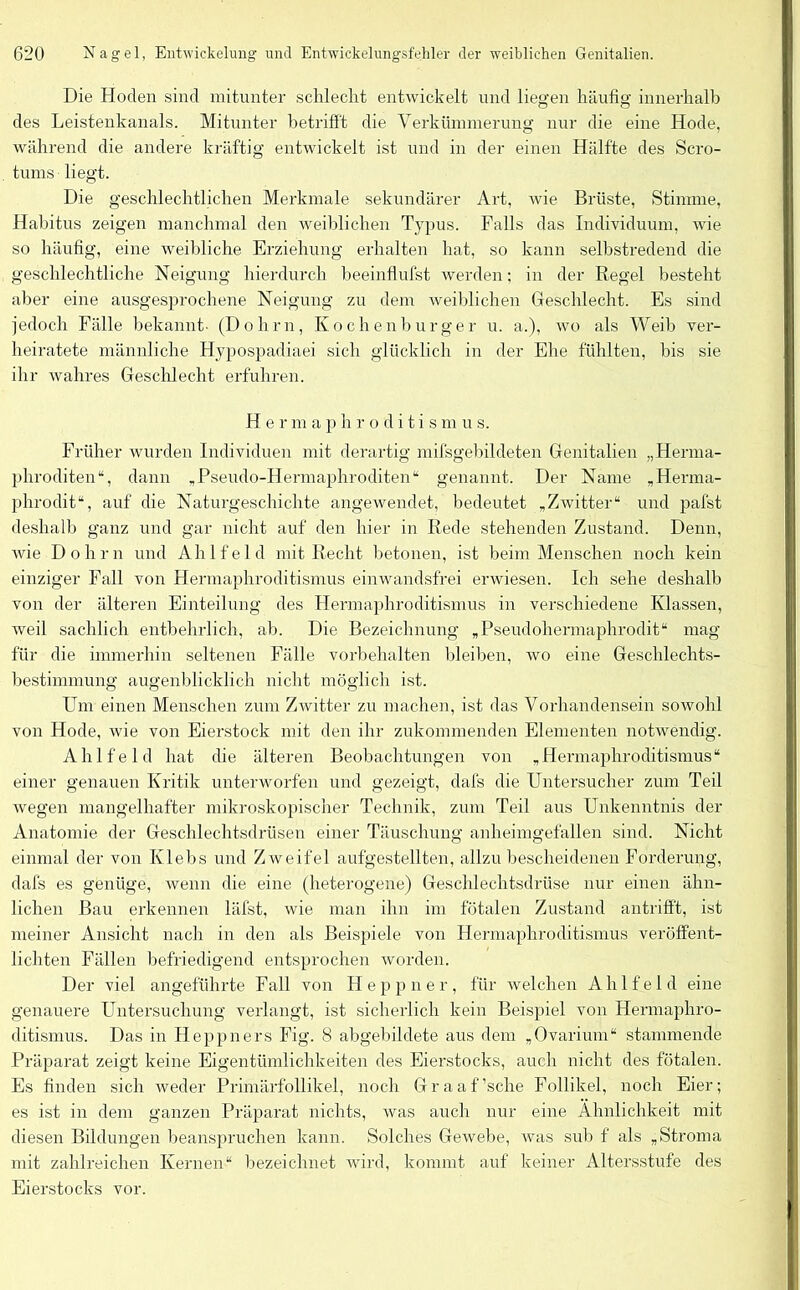 Die Hoden sind mitunter schlecht entwickelt und liegen häufig innerhalb des Leistenkanals. Mitunter betrifft die Verkümmerung nur die eine Hode, während die andere kräftig entwickelt ist und in der einen Hälfte des Scro- tums liegt. Die geschlechtlichen Merkmale sekundärer Art, wie Brüste, Stimme, Habitus zeigen manchmal den weiblichen Typus. Falls das Individuum, wie so häufig, eine weibliche Erziehung erhalten hat, so kann selbstredend die geschlechtliche Neigung hierdurch beeinflufst werden; in der Regel besteht aber eine ausgesprochene Neigung zu dem weiblichen Geschlecht. Es sind jedoch Fälle bekannt- (Dohm, Kochen bürg er u. a.), wo als Weib ver- heiratete männliche Hypospadiaei sich glücklich in der Ehe fühlten, bis sie ihr wahres Geschlecht erfuhren. Herma p h r o d i t i s m u s. Früher wurden Individuen mit derartig mifsgebildeten Genitalien „Herma- phroditen“, dann „Pseudo-Hermaphroditen“ genannt. Der Name „Herma- phrodit“, auf die Naturgeschichte angewendet, bedeutet „Zwitter“ und pafst deshalb ganz und gar nicht auf den hier in Rede stehenden Zustand. Denn, wie Dohm und Ahlfeld mit Recht betonen, ist beim Menschen noch kein einziger Fall von Hermaphroditismus einwandsfrei erwiesen. Ich sehe deshalb von der älteren Einteilung des Hermaphroditismus in verschiedene Klassen, weil sachlich entbehrlich, ab. Die Bezeichnung „Pseudohermaphrodit“ mag für die immerhin seltenen Fälle Vorbehalten bleiben, wo eine Geschlechts- bestimmungj augenblicklich nicht möglich ist. Um einen Menschen zum Zwitter zu machen, ist das Vorhandensein sowohl von Hode, wie von Eierstock mit den ihr zukommenden Elementen notwendig. Ahlfeld hat die älteren Beobachtungen von „Hermaphroditismus“ einer genauen Kritik unterworfen und gezeigt, dafs die Untersucher zum Teil wegen mangelhafter mikroskopischer Technik, zum Teil aus Unkenntnis der Anatomie der Geschlechtsdrüsen einer Täuschung anheimgefallen sind. Nicht einmal der von Klebs und Zweifel aufgestellten, allzu bescheidenen Forderung, dafs es genüge, wenn die eine (heterogene) Geschlechtsdrüse nur einen ähn- lichen Bau erkennen läfst, wie man ihn im fötalen Zustand antriff't, ist meiner Ansicht nach in den als Beispiele von Hermaphroditismus veröffent- lichten Fällen befriedigend entsprochen worden. Der viel angeführte Fall von Heppner, für welchen Ahlfeld eine genauere Untersuchung verlangt, ist sicherlich kein Beispiel von Hermaphro- ditismus. Das in Heppners Fig. 8 abgebildete aus dem „Ovarium“ stammende Präparat zeigt keine Eigentümlichkeiten des Eierstocks, auch nicht des fötalen. Es finden sich weder Primärfollikel, noch Graaffsche Follikel, noch Eier; es ist in dem ganzen Präparat nichts, was auch nur eine Ähnlichkeit mit diesen Bildungen beanspruchen kann. Solches Gewebe, was sub f als „Stroma mit zahlreichen Kernen“ bezeichnet wird, kommt auf keiner Altersstufe des Eierstocks vor.