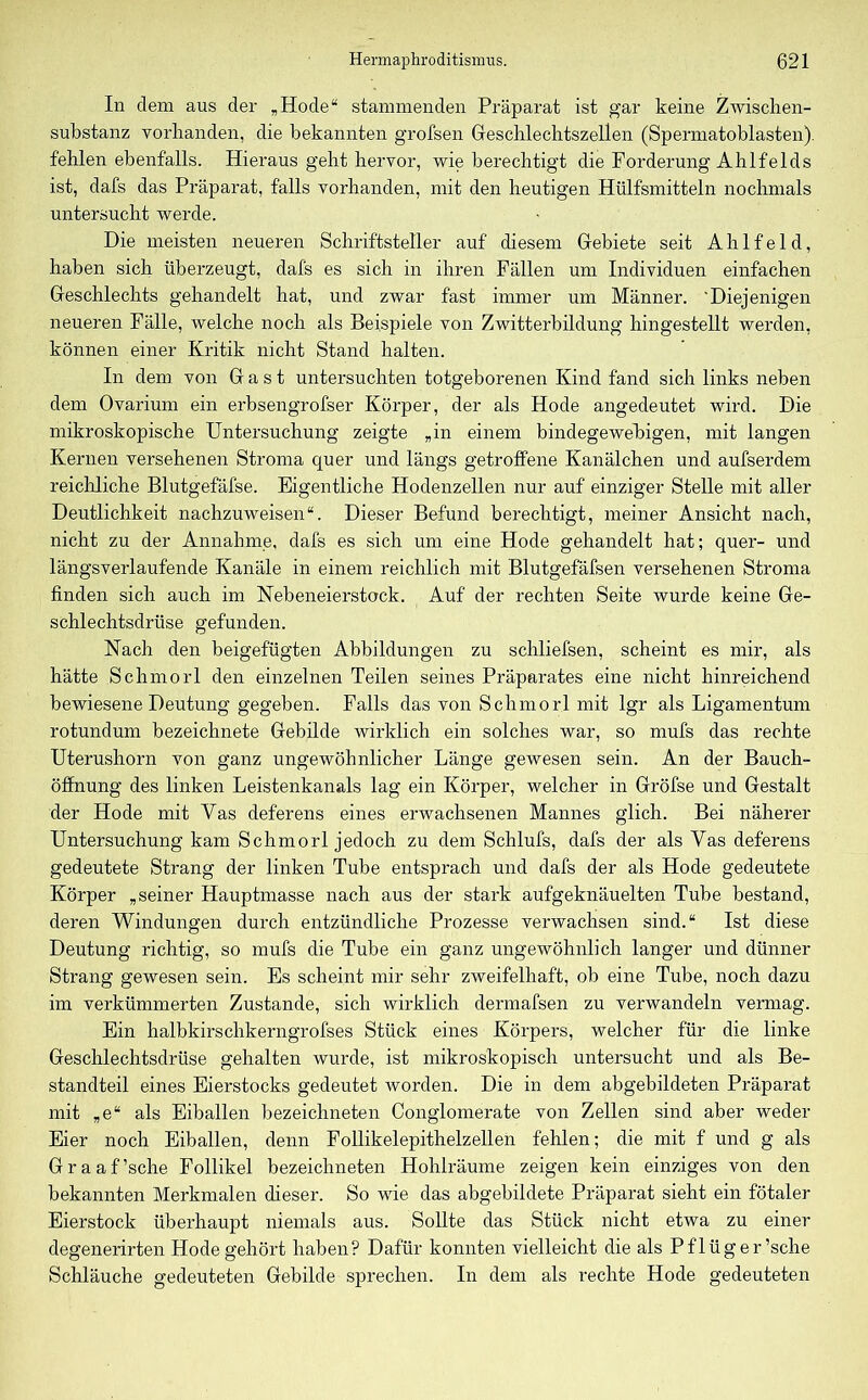 In dem aus der „Hode“ stammenden Präparat ist gar keine Zwischen- substanz vorhanden, die bekannten grofsen Geschlechtszellen (Spermatoblasten). fehlen ebenfalls. Hieraus geht hervor, wie berechtigt die Forderung Ahlfelds ist, dafs das Präparat, falls vorhanden, mit den heutigen Hülfsmitteln nochmals untersucht werde. Die meisten neueren Schriftsteller auf diesem Gebiete seit A h 1 f e 1 d, haben sich überzeugt, dafs es sich in ihren Fällen um Individuen einfachen Geschlechts gehandelt hat, und zwar fast immer um Männer. 'Diejenigen neueren Fälle, welche noch als Beispiele von Zwitterbildung hingestellt werden, können einer Kritik nicht Stand halten. In dem von Gast untersuchten totgeborenen Kind fand sich links neben dem Ovarium ein erbsengrofser Körper, der als Hode angedeutet wird. Die mikroskopische Untersuchung zeigte „in einem bindegewebigen, mit langen Kernen versehenen Stroma quer und längs getroffene Kanälchen und aufserdem reichliche Blutgefäfse. Eigentliche Hodenzellen nur auf einziger Stelle mit aller Deutlichkeit nachzuweisen“. Dieser Befund berechtigt, meiner Ansicht nach, nicht zu der Annahme, dafs es sich um eine Hode gehandelt hat; quer- und längsverlaufende Kanäle in einem reichlich mit Blutgefäfsen versehenen Stroma finden sich auch im Nebeneierstock. Auf der rechten Seite wurde keine Ge- schlechtsdrüse gefunden. Nach den beigefügten Abbildungen zu scliliefsen, scheint es mir, als hätte Schmorl den einzelnen Teilen seines Präparates eine nicht hinreichend bewiesene Deutung gegeben. Falls das von Schmorl mit lgr als Ligamentum rotundum bezeichnete Gebilde wirklich ein solches war, so mufs das rechte Uterushorn von ganz ungewöhnlicher Länge gewesen sein. An der Bauch- öffnung des linken Leistenkanals lag ein Körper, welcher in Gröfse und Gestalt der Hode mit Vas deferens eines erwachsenen Mannes glich. Bei näherer Untersuchung kam Schmorl jedoch zu dem Schlufs, dafs der als Vas deferens gedeutete Strang der linken Tube entsprach und dafs der als Hode gedeutete Körper „seiner Hauptmasse nach aus der stark aufgeknäuelten Tube bestand, deren Windungen durch entzündliche Prozesse verwachsen sind.“ Ist diese Deutung richtig, so mufs die Tube ein ganz ungewöhnlich langer und dünner Strang gewesen sein. Es scheint mir sehr zweifelhaft, ob eine Tube, noch dazu im verkümmerten Zustande, sich wirklich dermafsen zu verwandeln vermag. Ein halbkirschkerngrofses Stück eines Körpers, welcher für die linke Geschlechtsdrüse gehalten wurde, ist mikroskopisch untersucht und als Be- standteil eines Eierstocks gedeutet worden. Die in dem abgebildeten Präparat mit „e“ als Eiballen bezeichneten Conglomerate von Zellen sind aber weder Eier noch Eiballen, denn Follikelepithelzellen fehlen; die mit f und g als Graaffsche Follikel bezeichneten Hohlräume zeigen kein einziges von den bekannten Merkmalen dieser. So wie das abgebildete Präparat sieht ein fötaler Eierstock überhaupt niemals aus. Sollte das Stück nicht etwa zu einer degenerirten Hode gehört haben? Dafür konnten vielleicht die als Pflüger’sche Schläuche gedeuteten Gebilde sprechen. In dem als rechte Hode gedeuteten