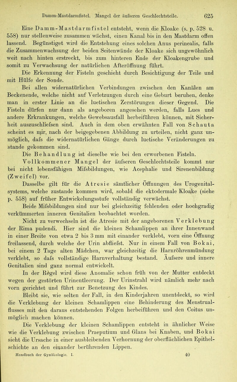 Eine Damm-Mastclarmfistel entstellt, wenn die Kloake (s. p. 528 u. 558) nur stellenweise zusammen wächst, einen Kanal bis in den Mastdarm offen lassend. Begünstiget wird die Entstehung eines solchen Anus permealis, falls die Zusammenwachsung der beiden Seitenwände der Kloake sich ungewöhnlich weit nach hinten erstreckt, bis zum hinteren Ende der Kloakengrube und somit zu Verwachsung der natürlichen Afteröffnung führt. Die Erkennung der Fisteln geschieht durch Besichtigung der Teile und mit Hülfe der Sonde. Bei allen widernatürlichen Verbindungen zwischen den Kanälen am Beckenende, welche nicht auf Verletzungen durch eine Gfeburt beruhen, denke man in erster Linie an die luetischen Zerstörungen dieser Hegend. Die Fisteln dürfen nur dann als angeboren angesehen werden, falls Lues und andere Erkrankungen, welche Gewehsausfall herbeiführen können, mit Sicher- heit auszuschliefsen sind. Auch in dem oben erwähnten Fall von Schauta scheint es mir, nach der beigegebenen Abbildung zu urteilen, nicht ganz un- möglich, dafs die widernatürlichen Gänge durch luetische Veränderungen zu stände gekommen sind. Die Behandlung ist dieselbe wie bei den erworbenen Fisteln. Vollkommener Mangel der äufseren Geschlechtsteile kommt nur hei nicht lebensfähigen Mifsbildungen, wie Acephalie und Sirenenbildung (Zweifel) vor. Dasselbe gilt für die Atresie sämtlicher Öffnungen des Urogenital- systems, welche zustande kommen wird, sobald die ektodermale Kloake (siehe p. 558) auf früher Entwickelungsstufe vollständig verwächst. Beide Mifsbildungen sind nur bei gleichzeitig fehlenden oder hochgradig verkümmerten inneren Genitalien beobachtet worden. Nicht zu verwechseln ist die Atresie mit der angeborenen Verklebung der Rima pudendi. Hier sind die kleinen Schamlippen an ihrer Innenwand in einer Breite von etwa 2 bis 3 mm mit einander verklebt, vorn eine Öffnung freilassend, durch welche der Urin abfliefst. Nur in einem Fall von Bokai, bei einem 2 Tage alten Mädchen, war gleichzeitig che Harnröhrenmündung verklebt, so dafs vollständige Harnverhaltung bestand. Aufsere und innere Genitalien sind ganz normal entwickelt. In der Regel wird diese Anomalie schon früh von der Mutter entdeckt wegen der gestörten Urinentleerung. Der Urinstrahl wird nämlich mehr nach vorn gerichtet und führt zur Benetzung des Kindes. Bleibt sie, wie selten der Fall, in den Kinderjahren unentdeckt, so wird die Verklebung der kleinen Schamlippen eine Behinderung des Menstrual- flusses mit den daraus entstehenden Folgen herbeiführen und den Coitus un- möglich machen können. Die Verklebung der kleinen Schamlippen entsteht in ähnlicher Weise wie die Verklebung zwischen Praeputium und Glans bei Knaben, und Bokai sieht die Ursache in einer ausbleibenden Verhornung der oberflächlichen Epithel- schichte an den einander berührenden Lippen. Handbuch der Gynäkologie. I. 40