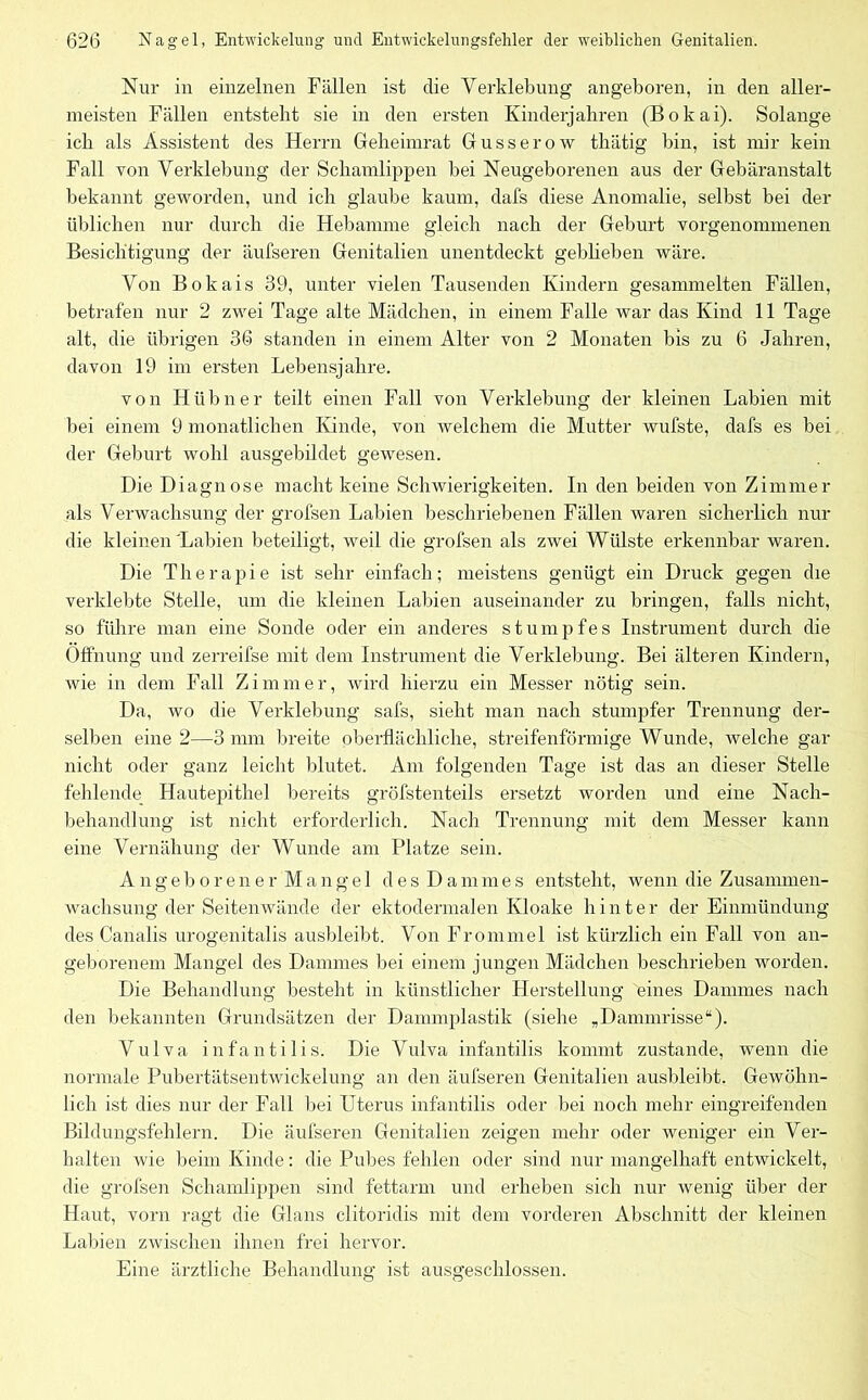 Nur in einzelnen Fällen ist die Verklebung angeboren, in den aller- meisten Fällen entsteht sie in den ersten Kinderjahren (Bokai). Solange ich als Assistent des Herrn Geheimrat Gusserow thätig bin, ist mir kein Fall von Verklebung der Schamlippen bei Neugeborenen aus der Gebäranstalt bekannt geworden, und ich glaube kaum, dafs diese Anomalie, selbst bei der üblichen nur durch die Hebamme gleich nach der Geburt vorgenommenen Besichtigung der äufseren Genitalien unentdeckt gebheben wäre. Von Bokais 39, unter vielen Tausenden Kindern gesammelten Fällen, betrafen nur 2 zwei Tage alte Mädchen, in einem Falle war das Kind 11 Tage alt, die übrigen 36 standen in einem Alter von 2 Monaten bis zu 6 Jahren, davon 19 im ersten Lebensjahre. von Hübner teilt einen Fall von Verklebung der kleinen Labien mit bei einem 9 monatlichen Kunde, von welchem die Mutter wufste, dafs es bei der Geburt wohl ausgebildet gewesen. Die Diagnose macht keine Schwierigkeiten. In den beiden von Zimmer als Verwachsung der grofsen Labien beschriebenen Fällen waren sicherlich nur die kleinen 'Labien beteiligt, weil die grofsen als zwei Wülste erkennbar waren. Die Therapie ist sehr einfach; meistens genügt ein Druck gegen die verklebte Stelle, um die kleinen Labien auseinander zu bringen, falls nicht, so führe man eine Sonde oder ein anderes stumpfes Instrument durch die Öffnung und zerreifse mit dem Instrument die Verklebung. Bei älteren Kindern, wie in dem Fall Zimmer, wird hierzu ein Messer nötig sein. Da, wo die Verklebung safs, sieht man nach stumpfer Trennung der- selben eine 2—3 mm breite oberflächliche, streifenförmige Wunde, welche gar nicht oder ganz leicht 1 »Irrtet. Am folgenden Tage ist das an dieser Stelle fehlende Hautepithel bereits gröfstenteils ersetzt worden und eine Nach- behandlung ist nicht erforderlich. Nach Trennung mit dem Messer kann eine Vernäliung der Wunde am Platze sein. Angeborener Mangel des Dammes entsteht, wenn die Zusammen- wachsung der Seitenwände der ektodermalen Kloake hinter der Einmündung des Canalis urogenitalis ausbleibt. Von Frommel ist kürzlich ein Fall von an- geborenem Mangel des Dammes bei einem jungen Mädchen beschrieben worden. Die Behandlung besteht in künstlicher Herstellung 'eines Dammes nach den bekannten Grundsätzen der Dammplastik (siehe „Dammrisse“). Vulva infantilis. Die Vulva infantilis kommt zustande, wenn die normale Pubertätsentwickelung an den äufseren Genitalien ausbleibt. Gewöhn- lich ist dies nur der Fall bei Uterus infantilis oder bei noch mehr eingreifenden Bildungsfehlern. Die äufseren Genitalien zeigen mehr oder weniger ein Ver- halten wie beim Kinde: die Pubes fehlen oder sind nur mangelhaft entwickelt, die grofsen Schamlippen sind fettarm und erheben sich nur wenig über der Haut, vorn ragt die Glans clitoridis mit dem vorderen Abschnitt der kleinen Labien zwischen ihnen frei hervor. Eine ärztliche Behandlung ist ausgeschlossen.