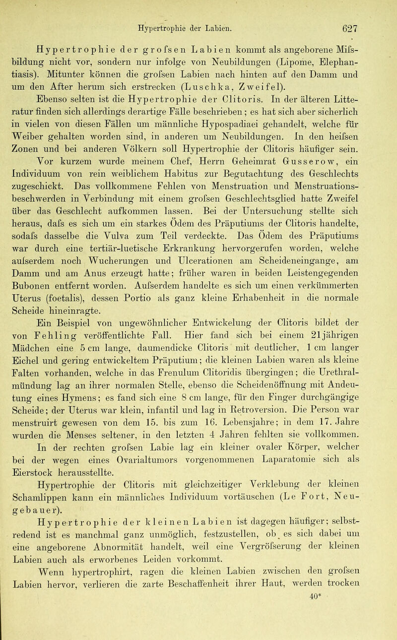 Hypertrophie der g r o fs e n Labien kommt als angeborene Mifs- bildung nicht vor, sondern nur infolge von Neubildungen (Lipome, Elephan- tiasis). Mitunter können die grofsen Labien nach hinten auf den Damm und um den After herum sich erstrecken (Luschka, Zweifel). Ebenso selten ist die Hypertrophie der Clitoris. In der älteren Litte- ratur finden sich allerdings derartige Fälle beschrieben; es hat sich aber sicherlich in vielen von diesen Fällen um männliche Hypospadiaei gehandelt, welche für Weiber gehalten worden sind, in anderen um Neubildungen. In den heifsen Zonen und bei anderen Völkern soll Hypertrophie der Clitoris häufiger sein. Vor kurzem wurde meinem Chef, Herrn Geheimrat Guss er ow, ein Individuum von rein weiblichem Habitus zur Begutachtung des Geschlechts zugeschickt. Das vollkommene Fehlen von Menstruation und Menstruations- beschwerden in Verbindung mit einem grofsen Geschlechtsglied hatte Zweifel über das Geschlecht aufkommen lassen. Bei der Untersuchung stellte sich heraus, dafs es sich um ein starkes Odem des Präputiums der Clitoris handelte, sodafs dasselbe die Vulva zum Teil verdeckte. Das Ödem des Präputiums war durch eine tertiär-luetische Erkrankung hervorgerufen worden, welche aulserdem noch Wucherungen und Ulcerationen am Scheideneingange, am Damm und am Anus erzeugt hatte; früher waren in beiden Leistengegenden Bubonen entfernt worden. Aufserdem handelte es sich um einen verkümmerten Uterus (foetalis), dessen Portio als ganz kleine Erhabenheit in die normale Scheide hineinragte. Ein Beispiel von ungewöhnlicher Entwickelung der Clitoris bildet der von Fehling veröffentlichte Fall. Hier fand sich bei einem 21jährigen Mädchen eine 5 cm lange, daumendicke Clitoris mit deutlicher, 1 cm langer Eichel und gering entwickeltem Präputium; die kleinen Labien waren als kleine Falten vorhanden, welche in das Frenulum Clitoridis übergingen; die Urethral- mündung lag an ihrer normalen Stelle, ebenso die Scheidenöffnung mit Andeu- tung eines Hymens; es fand sich eine 8 cm lange, für den Finger durchgängige Scheide; der Uterus war klein, infantil und lag in Retroversion. Die Person war menstruirt gewesen von dem 15. bis zum 16. Lebensjahre; in dem 17. Jahre wurden die Menses seltener, in den letzten 4 Jahren fehlten sie vollkommen. In der rechten grofsen Labie lag ein kleiner ovaler Körper, welcher bei der wegen eines Ovarialtumors vorgenommenen Laparatomie sich als Eierstock herausstellte. Hypertrophie der Clitoris mit gleichzeitiger Verklebung der kleinen Schamlippen kann ein männliches Individuum Vortäuschen (Le Fort, Neu- gebauer). Hypertrophie der kleinen Labien ist dagegen häufiger; selbst- redend ist es manchmal ganz unmöglich, festzustellen, ob_ es sich dabei um eine angeborene Abnormität handelt, weil eine Vergröfserung der kleinen Labien auch als erworbenes Leiden vorkommt. Wenn hypertrophirt, ragen die kleinen Labien zwischen den grofsen Labien hervor, verlieren die zarte Beschaffenheit ihrer Haut, werden trocken 40*