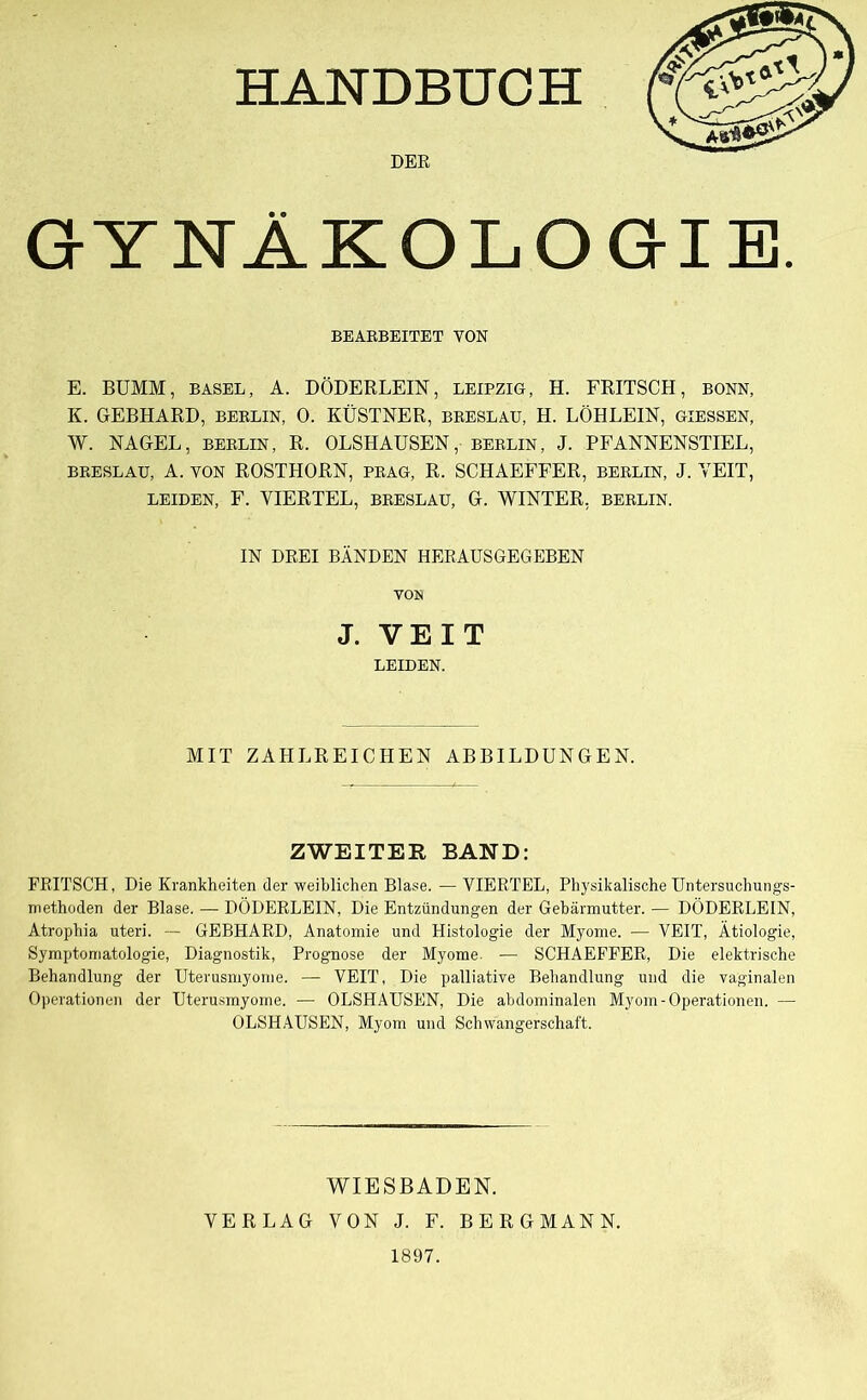 HANDBUCH DER GYNÄKOLOGIE. BEARBEITET VON E. BUMM, BASEL, A. DÖDERLEIN, LEIPZIG, H. FRITSCH, BONN, K. GEBHARD, beblin, 0. KÜSTNER, bbeslau, H. LÖHLEIN, giessen, W. NAGEL, BERLIN, R. OLSHAUSEN, Berlin, J. PFANNENSTIEL, BRESLAU, A. VON ROSTHORN, PRAG, R. SCHAEFFER, BERLIN, J. YEIT, LEIDEN, F. VIERTEL, BRESLAU, G. WINTER. BERLIN. IN DREI BÄNDEN HERAUSGEGEBEN VON J. VEIT LEIDEN. MIT ZAHLREICHEN ABBILDUNGEN. ZWEITER BAND: PEITSCH, Die Krankheiten der weiblichen Blase. — VIERTEL, Physikalische Untersuchungs- methüden der Blase. — DÖDERLEIN, Die Entzündungen der Gebärmutter. — DÖDERLEIN, Atrophia uteri. — GEBHARD, Anatomie und Histologie der Myome. — VEIT, Ätiologie, Symptomatologie, Diagnostik, Prognose der Myome. — SCHAEFFER, Die elektrische Behandlung der Uterusmyonie. — VEIT, Die palliative Behandlung und die vaginalen Operationen der Uterusmyome. — OLSHAUSEN, Die abdominalen Myom-Operationen. — OLSHAUSEN, Myom und Schwangerschaft. WIESBADEN. VERLAG VON J. F. BERGMANN. 1897.