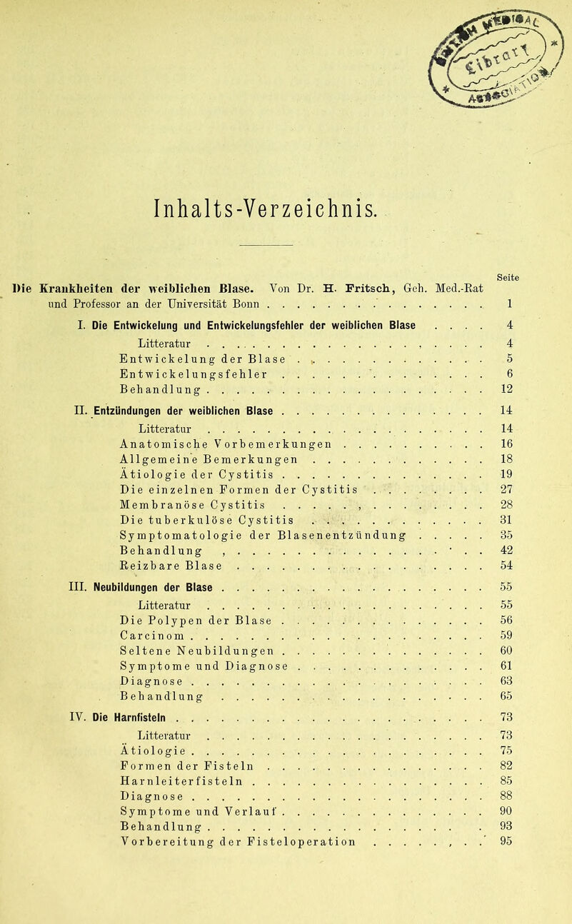 Inhalts-Verzeichnis. Seite Die Krankheiten der weiblichen Blase. Von Dr. H. Fritsch, Geh. Med.-Rat und Professor an der Universität Bonn 1 I. Die Entwickelung und Entwickelungsfehler der weiblichen Blase .... 4 Litteratur . . . . 4 Entwickelung der Blase . 5 Entwickelungsfehler 6 Behandlung 12 II. Entzündungen der weiblichen Blase 14 Litteratur 14 Anatomische Vorbemerkungen 16 Allgemein e Bemerkungen 18 Ätiologie der Cystitis 19 Die einzelnen Formen der Cystitis 27 MembranöseCystitis 28 Die tuberkulöse Cystitis 31 Symptomatologie der Blasenentzündung 35 Behandlung , ’ . . 42 ReizbareBlase 54 III. Neubildungen der Blase 55 Litteratur 55 DiePolypenderBlase 56 Carcinom 59 Seltene Neubildungen 60 Symptome und Diagnose 61 Diagnose 63 Behandlung 65 IV. Die Harnfisteln 73 Litteratur 73 Ätiologie 75 Formen der Fisteln 82 Harnleiter fisteln 85 Diagnose 88 Symptome und Verlauf 90 Behandlung . 93 Vorbereitung der Fisteloperation . . 95